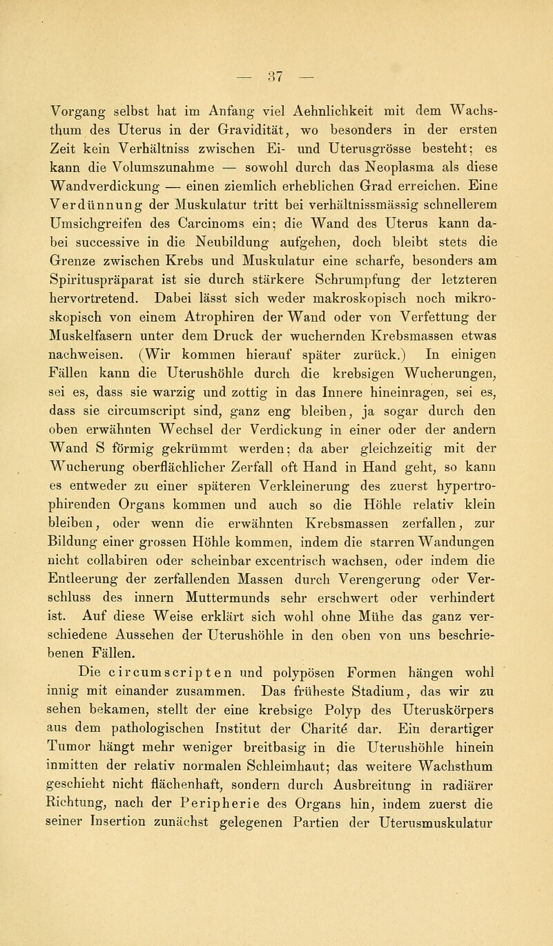 Vorgang selbst hat im Anfang viel Aehnlichkeit mit dem Wachs- tbum des Uterus in der Gravidität, wo besonders in der ersten Zeit kein Verhältniss zwischen Ei- und Uterusgrösse besteht; es kann die Volumszunahme — sowohl durch das Neoplasma als diese Wandverdickung — einen ziemlich erheblichen Grad erreichen. Eine Verdünnung der Muskulatur tritt bei verhältnissmässig schnellerem Umsichgreifen des Carcinoms ein; die Wand des Uterus kann da- bei successive in die Neubildung aufgehen, doch bleibt stets die Grenze zwischen Krebs und Muskulatur eine scharfe, besonders am Spirituspräparat ist sie durch stärkere Schrumpfung der letzteren hervortretend. Dabei lässt sich weder makroskopisch noch mikro- skopisch von einem Atrophiren der Wand oder von Verfettung der Muskelfasern unter dem Druck der wuchernden Krebsmassen etwas nachweisen. (Wir kommen hierauf später zurück.) In einigen Fällen kann die Uterushöhle durch die krebsigen Wucherungen, sei es, dass sie warzig und zottig in das Innere hineinragen, sei es, dass sie circumscript sind, ganz eng bleiben, ja sogar durch den oben erwähnten Wechsel der Verdickung in einer oder der andern Wand S förmig gekrümmt werden; da aber gleichzeitig mit der Wucherung oberflächlicher Zerfall oft Hand in Hand geht, so kann es entweder zu einer späteren Verkleinerung des zuerst hypertro- phirenden Organs kommen und auch so die Höhle relativ klein bleiben, oder wenn die erwähnten Krebsmassen zerfallen, zur Bildung einer grossen Höhle kommen, indem die starren Wandungen nicht collabiren oder scheinbar excentrisch wachsen, oder indem die Entleerung der zerfallenden Massen durch Verengerung oder Ver- schluss des innern Muttermunds sehr erschwert oder verhindert ist. Auf diese Weise erklärt sich wohl ohne Mühe das ganz ver- schiedene Aussehen der Uterushöhle in den oben von uns beschrie- benen Fällen. Die circumscript en und polypösen Formen hängen wohl innig mit einander zusammen. Das früheste Stadium, das wir zu sehen bekamen, stellt der eine krebsige Polyp des Uteruskörpers aus dem pathologischen Institut der Charite dar. Ein derartiger Tumor hängt mehr weniger breitbasig in die Uterushöhle hinein inmitten der relativ normalen Schleimhaut; das weitere Wachsthum geschieht nicht flächenhaft, sondern durch Ausbreitung in radiärer Richtung, nach der Peripherie des Organs hin, indem zuerst die seiner Insertion zunächst gelegenen Partien der Uterusmuskulatur