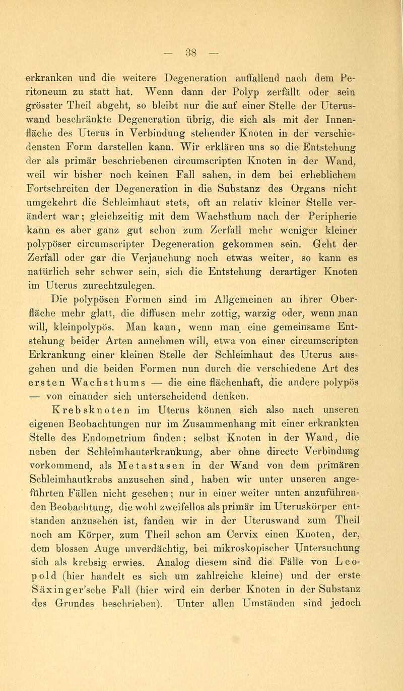 erkranken und die weitere Degeneration auffallend nach dem Pe- ritoneum zu statt hat. Wenn dann der Polyp zerfällt oder sein grösster Theil abgeht, so bleibt nur die auf einer Stelle der Uterus- wand beschränkte Degeneration übrig, die sich als mit der Innen- fläche des Uterus in Verbindung stehender Knoten in der verschie- densten Form darstellen kann. Wir erklären uns so die Entstehung der als primär beschriebenen circumscripten Knoten in der Wand; weil wir bisher noch keinen Fall sahen, in dem bei erheblichem Fortschreiten der Degeneration in die Substanz des Organs nicht umgekehrt die Schleimhaut stets, oft an relativ kleiner Stelle ver- ändert war; gleichzeitig mit dem Wachsthum nach der Peripherie kann es aber ganz gut schon zum Zerfall mehr weniger kleiner polypöser circumscripter Degeneration gekommen sein. Geht der Zerfall oder gar die Verjauchung noch etwas weiter, so kann es natürlich sehr schwer sein, sich die Entstehung derartiger Knoten im Uterus zurechtzulegen. Die polypösen Formen sind im Allgemeinen an ihrer Ober- fläche mehr glatt, die diffusen mehr zottig, warzig oder, wenn man will, kleinpolypös. Man kann, wenn man eine gemeinsame Ent- stehung beider Arten annehmen will, etwa von einer circumscripten Erkrankung einer kleinen Stelle der Schleimhaut des Uterus aus- gehen und die beiden Formen nun durch die verschiedene Art des ersten Wachsthums — die eine flächenhaft, die andere polypös — von einander sich unterscheidend denken. Krebsknoten im Uterus können sich also nach unseren eigenen Beobachtungen nur im Zusammenhang mit einer erkrankten Stelle des Endometrium finden; selbst Knoten in der Wand, die neben der Schleimhauterkrankung, aber ohne directe Verbindung vorkommend, als Metastasen in der Wand von dem primären Schleimhautkrebs anzusehen sind, haben wir unter unseren ange- führten Fällen nicht gesehen; nur in einer weiter unten anzuführen- den Beobachtung, die wohl zweifellos als primär im Uteruskörper ent- standen anzusehen ist, fanden wir in der Uteruswand zum Theil noch am Körper, zum Theil schon am Cervix einen Knoten, der, dem blossen Auge unverdächtig, bei mikroskopischer Untersuchung sich als krebsig erwies. Analog diesem sind die Fälle von Leo- pold (hier handelt es sich um zahlreiche kleine) und der erste Säxinger'sche Fall (hier wird ein derber Knoten in der Substanz des Grundes beschrieben). Unter allen Umständen sind jedoch
