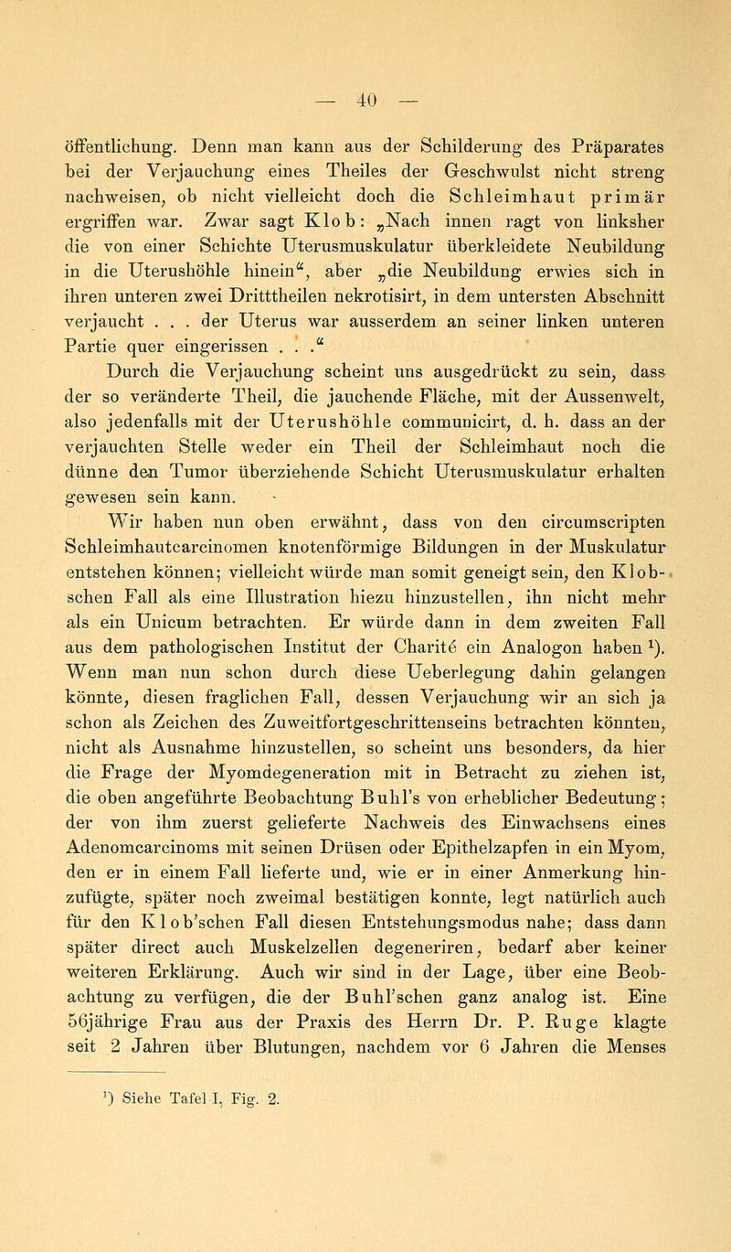 öffentlichung. Denn man kann aus der Schilderung des Präparates bei der Verjauchung eines Theiles der Geschwulst nicht streng nachweisen, ob nicht vielleicht doch die Schleimhaut primär ergriffen war. Zwar sagt Klob: „Nach innen ragt von linksher die von einer Schichte Uterusmuskulatur überkleidete Neubildung in die Uterushöhle hinein, aber „die Neubildung erwies sich in ihren unteren zwei Dritttheilen nekrotisirt, in dem untersten Abschnitt verjaucht . . . der Uterus war ausserdem an seiner linken unteren Partie quer eingerissen ... Durch die Verjauchung scheint uns ausgedrückt zu sein, dass der so veränderte Theil, die jauchende Fläche, mit der Aussenwelt, also jedenfalls mit der Uterushöhle communicirt, d. h. dass an der verjauchten Stelle weder ein Theil der Schleimhaut noch die dünne den Tumor überziehende Schicht Uterusmuskulatur erhalten gewesen sein kann. Wir haben nun oben erwähnt, dass von den circumscripten Schleimhautcarcinomen knotenförmige Bildungen in der Muskulatur entstehen können; vielleicht würde man somit geneigt sein, den Klob- schen Fall als eine Illustration hiezu hinzustellen, ihn nicht mehr als ein Unicum betrachten. Er würde dann in dem zweiten Fall aus dem pathologischen Institut der Charite ein Analogon haben 1). Wenn man nun schon durch diese Ueberlegung dahin gelangen könnte, diesen fraglichen Fall, dessen Verjauchung wir an sich ja schon als Zeichen des Zuweitfortgeschrittenseins betrachten könnten, nicht als Ausnahme hinzustellen, so scheint uns besonders, da hier die Frage der Myomdegeneration mit in Betracht zu ziehen ist, die oben angeführte Beobachtung Buhl's von erheblicher Bedeutung; der von ihm zuerst gelieferte Nachweis des Einwachsens eines Adenomcarcinoms mit seinen Drüsen oder Epithelzapfen in ein Myom, den er in einem Fall lieferte und, wie er in einer Anmerkung hin- zufügte, später noch zweimal bestätigen konnte, legt natürlich auch für den Klob'schen Fall diesen Entstehungsmodus nahe; dass dann später direct auch Muskelzellen degeneriren, bedarf aber keiner weiteren Erklärung. Auch wir sind in der Lage, über eine Beob- achtung zu verfügen, die der BuhFschen ganz analog ist. Eine 56jährige Frau aus der Praxis des Herrn Dr. P. Rüge klagte seit 2 Jahren über Blutungen, nachdem vor 6 Jahren die Menses