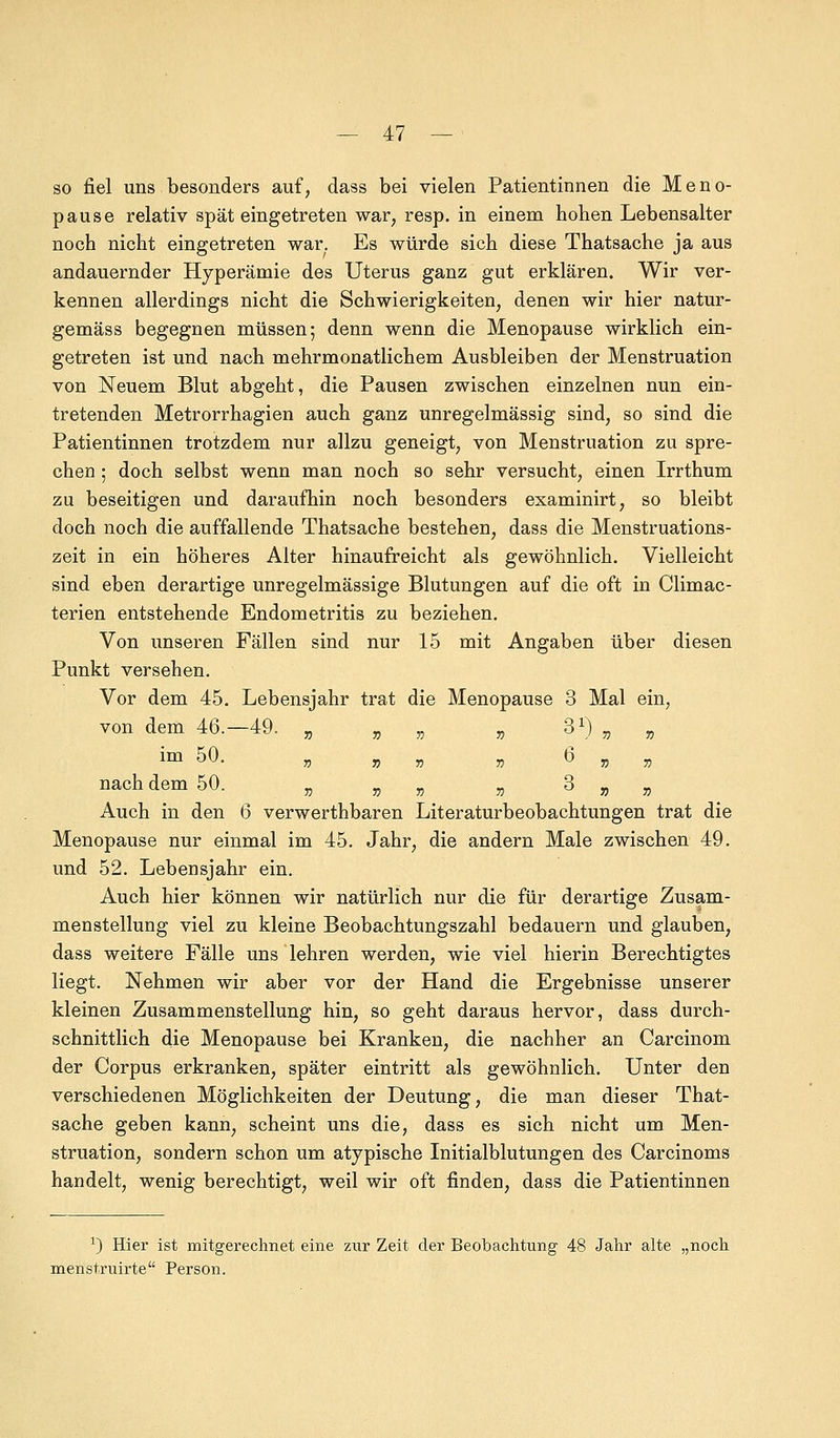 so fiel uns besonders auf, dass bei vielen Patientinnen die Meno- pause relativ spät eingetreten war, resp. in einem hohen Lebensalter noch nicht eingetreten war. Es würde sich diese Thatsache ja aus andauernder Hyperämie des Uterus ganz gut erklären. Wir ver- kennen allerdings nicht die Schwierigkeiten, denen wir hier natur- gemäss begegnen müssen; denn wenn die Menopause wirklich ein- getreten ist und nach mehrmonatlichem Ausbleiben der Menstruation von Neuem Blut abgeht, die Pausen zwischen einzelnen nun ein- tretenden Metrorrhagien auch ganz unregelmässig sind, so sind die Patientinnen trotzdem nur allzu geneigt, von Menstruation zu spre- chen ; doch selbst wenn man noch so sehr versucht, einen Irrthum zu beseitigen und daraufhin noch besonders examinirt, so bleibt doch noch die auffallende Thatsache bestehen, dass die Menstruations- zeit in ein höheres Alter hinaufreicht als gewöhnlich. Vielleicht sind eben derartige unregelmässige Blutungen auf die oft in Climac- terien entstehende Endometritis zu beziehen. Von unseren Fällen sind nur 15 mit Angaben über diesen Punkt versehen. Vor dem 45. Lebensjahr trat die Menopause 3 Mal ein, von dem 46.-49. „ „ „ „ 31) „ „ im 50. „ „ „ „ 6 „ „ nach dem 50. „ „ „ „ 3 „ „ Auch in den 6 verwerthbaren Literaturbeobachtungen trat die Menopause nur einmal im 45. Jahr, die andern Male zwischen 49. und 52. Lebensjahr ein. Auch hier können wir natürlich nur die für derartige Zusam- menstellung viel zu kleine Beobachtungszahl bedauern und glauben, dass weitere Fälle uns lehren werden, wie viel hierin Berechtigtes liegt. Nehmen wir aber vor der Hand die Ergebnisse unserer kleinen Zusammenstellung hin, so geht daraus hervor, dass durch- schnittlich die Menopause bei Kranken, die nachher an Carcinom der Corpus erkranken, später eintritt als gewöhnlich. Unter den verschiedenen Möglichkeiten der Deutung, die man dieser That- sache geben kann, scheint uns die, dass es sich nicht um Men- struation, sondern schon um atypische Initialblutungen des Carcinoms handelt, wenig berechtigt, weil wir oft finden, dass die Patientinnen x) Hier ist mitgerechnet eine zur Zeit der Beobachtung 48 Jahr alte „noch menstruirte Person.