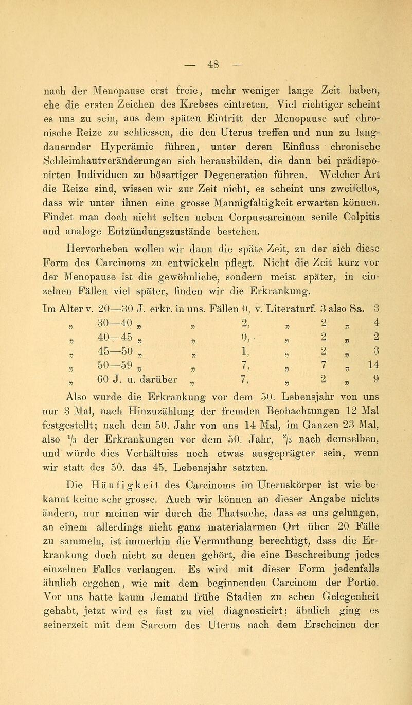 nach der Menopause erst freie, mehr weniger lange Zeit haben, ehe die ersten Zeichen des Krebses eintreten. Viel richtiger scheint es uns zu sein, aus dem späten Eintritt der Menopause auf chro- nische Reize zu schliessen, die den Uterus treffen und nun zu lang- dauernder Hyperämie führen, unter deren Einfluss chronische Schleimhautveränderungen sich herausbilden, die dann bei prädispo- nirten Individuen zu bösartiger Degeneration führen. Welcher Art die Reize sind, wissen wir zur Zeit nicht, es scheint uns zweifellos, dass wir unter ihnen eine grosse Mannigfaltigkeit erwarten können. Findet man doch nicht selten neben Corpuscarcinom senile Colpitis und analoge Entzündungszustände bestehen. Hervorheben wollen wir dann die späte Zeit, zu der sich diese Form des Carcinoms zu entwickeln pflegt. Nicht die Zeit kurz vor der Menopause ist die gewöhnliche, sondern meist später, in ein- zelnen Fällen viel später, finden wir die Erkrankung. Im Alter v. 20—30 J. erkr. in uns. Fällen 0, v. Literaturf. 3 also Sa. 3 2, „ 2 „ 4 0,- „ 2 „ 2 1, 2 „ 3 7 7 14 7 2 Q h 7) u 55 V Also wurde die Erkrankung vor dem 50. Lebensjahr von uns nur 3 Mal, nach Hinzuzählung der fremden Beobachtungen 12 Mal festgestellt; nach dem 50. Jahr von uns 14 Mal, im Ganzen 23 Mal, also 1J3 der Erkrankungen vor dem 50. Jahr, 2/3 nach demselben, und würde dies Verhältniss noch etwas ausgeprägter sein, wenn wir statt des 50. das 45. Lebensjahr setzten. Die Häufigkeit des Carcinoms im Uteruskörper ist wie be- kannt keine sehr grosse. Auch wir können an dieser Angabe nichts ändern, nur meinen wir durch die Thatsache, dass es uns gelungen, an einem allerdings nicht ganz materialarmen Ort über 20 Fälle zu sammeln, ist immerhin die Vermuthung berechtigt, dass die Er- krankung doch nicht zu denen gehört, die eine Beschreibung jedes einzelnen Falles verlangen. Es wird mit dieser Form jedenfalls ähnlich ergehen, wie mit dem beginnenden Carcinom der Portio. Vor uns hatte kaum Jemand frühe Stadien zu sehen Gelegenheit gehabt, jetzt wird es fast zu viel diagnosticirt; ähnlich ging es seinerzeit mit dem Sarcom des Uterus nach dem Erscheinen der 30- -40 55 40- -45 53 45- -50 53 50- -59 53 60 J. u. darüber