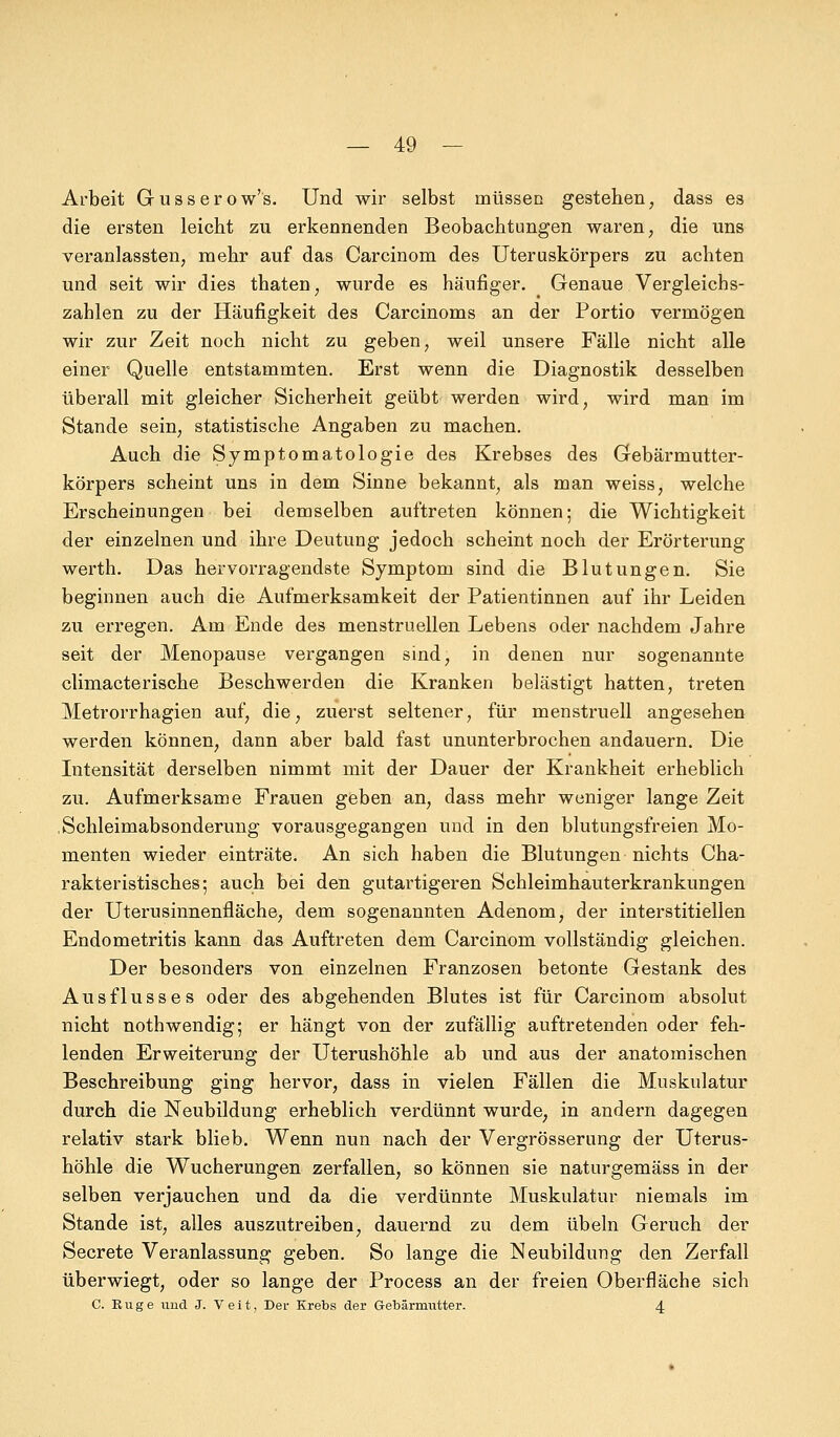 Arbeit Gusserow's. Und wir selbst müssen gestehen, dass es die ersten leicht zu erkennenden Beobachtungen waren, die uns veranlassten, mehr auf das Carcinom des Uteruskörpers zu achten und seit wir dies thaten, wurde es häufiger. Genaue Vergleichs- zahlen zu der Häufigkeit des Carcinoms an der Portio vermögen wir zur Zeit noch nicht zu geben, weil unsere Fälle nicht alle einer Quelle entstammten. Erst wenn die Diagnostik desselben überall mit gleicher Sicherheit geübt werden wird, wird man im Stande sein, statistische Angaben zu machen. Auch die Symptomatologie des Krebses des Gebärmutter- körpers scheint uns in dem Sinne bekannt, als man weiss, welche Erscheinungen bei demselben auftreten können; die Wichtigkeit der einzelnen und ihre Deutung jedoch scheint noch der Erörterung werth. Das hervorragendste Symptom sind die Blutungen. Sie beginnen auch die Aufmerksamkeit der Patientinnen auf ihr Leiden zu erregen. Am Ende des menstruellen Lebens oder nachdem Jahre seit der Menopause vergangen sind, in denen nur sogenannte climacterische Beschwerden die Kranken belästigt hatten, treten Metrorrhagien auf, die, zuerst seltener, für menstruell angesehen werden können, dann aber bald fast ununterbrochen andauern. Die Intensität derselben nimmt mit der Dauer der Krankheit erheblich zu. Aufmerksame Frauen geben an, dass mehr weniger lange Zeit .Schleimabsonderung vorausgegangen und in den blutungsfreien Mo- menten wieder einträte. An sich haben die Blutungen nichts Cha- rakteristisches; auch bei den gutartigeren Schleimhauterkrankungen der Uterusinnenfläche, dem sogenannten Adenom, der interstitiellen Endometritis kann das Auftreten dem Carcinom vollständig gleichen. Der besonders von einzelnen Franzosen betonte Gestank des Ausflusses oder des abgehenden Blutes ist für Carcinom absolut nicht nothwendig; er hängt von der zufällig auftretenden oder feh- lenden Erweiterung der Uterushöhle ab und aus der anatomischen Beschreibung ging hervor, dass in vielen Fällen die Muskulatur durch die Neubildung erheblich verdünnt wurde, in andern dagegen relativ stark blieb. Wenn nun nach der Vergrösserung der Uterus- höhle die Wucherungen zerfallen, so können sie naturgemäss in der selben verjauchen und da die verdünnte Muskulatur niemals im Stande ist, alles auszutreiben, dauernd zu dem Übeln Geruch der Secrete Veranlassung geben. So lange die Neubildung den Zerfall überwiegt, oder so lange der Process an der freien Oberfläche sich C. Rnge und J. Veit, Der Krebs der Gebärmutter. 4