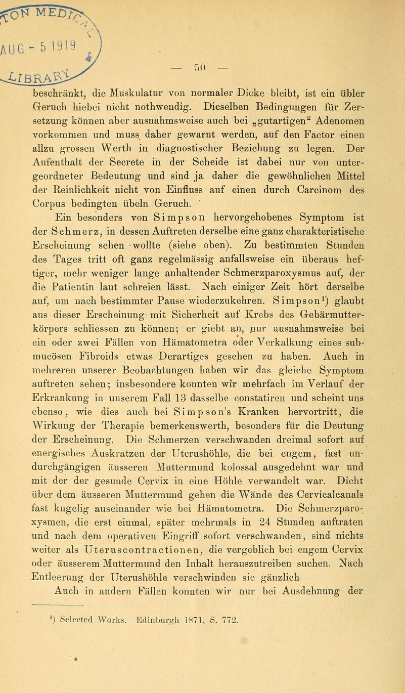 AUG-5 1919 * beschränkt, die Muskulatur von normaler Dicke bleibt, ist ein übler Geruch hiebei nicht nothwendig. Dieselben Bedingungen für Zer- setzung können aber ausnahmsweise auch bei „gutartigen Adenomen vorkommen und muss daher gewarnt werden, auf den Factor einen allzu grossen Werth in diagnostischer Beziehung zu legen. Der Aufenthalt der Secrete in der Scheide ist dabei nur von unter- geordneter Bedeutung und sind ja daher die gewöhnlichen Mittel der Reinlichkeit nicht von Einfluss auf einen durch Carcinom des Corpus bedingten Übeln Geruch. Ein besonders von Simpson hervorgehobenes Symptom ist der Schmerz, in dessen Auftreten derselbe eine ganz charakteristische Erscheinung sehen -wollte (siehe oben). Zu bestimmten Stunden des Tages tritt oft ganz regelmässig anfallsweise ein überaus hef- tiger, mehr weniger lange anhaltender Schmerzparoxysmus auf, der die Patientin laut schreien lässt. Nach einiger Zeit hört derselbe auf, um nach bestimmter Pause wiederzukehren. Simpson1) glaubt aus dieser Erscheinung mit Sicherheit auf Krebs des Gebärmutter- körpers schliessen zu können; er giebt an, nur ausnahmsweise bei ein oder zwei Fällen von Hämatometra oder Verkalkung eines sub- mucösen Fibroids etwas Derartiges gesehen zu haben. Auch in mehreren unserer Beobachtungen haben wir das gleiche Symptom auftreten sehen; insbesondere konnten wir mehrfach im Verlauf der Erkrankung in unserem Fall 13 dasselbe constatiren und scheint uns ebenso, wie dies auch bei Simpson's Kranken hervortritt, die Wirkung der Therapie bemerkenswerth, besonders für die Deutung der Erscheinung. Die Schmerzen verschwanden dreimal sofort auf energisches Auskratzen der Uterushöhle, die bei engem, fast un- durchgängigen äusseren Muttermund kolossal ausgedehnt war und mit der der gesunde Cervix in eine Höhle verwandelt war. Dicht über dem äusseren Muttermund gehen die Wände des Cervicalcanals fast kugelig auseinander wie bei Hämatometra. Die Schmerzparo- xysmen, die erst einmal, später mehrmals in 24 Stunden auftraten und nach dem operativen Eingriff sofort verschwanden, sind nichts weiter als Uteruscontractionen, die vergeblich bei engem Cervix oder äusserem Muttermund den Inhalt herauszutreiben suchen. Nach Entleerung der Uterushöhle verschwinden sie gänzlich. Auch in andern Fällen konnten wir nur bei Ausdehnung der *) Selected Works. Edinburgh 1871, S. 772.