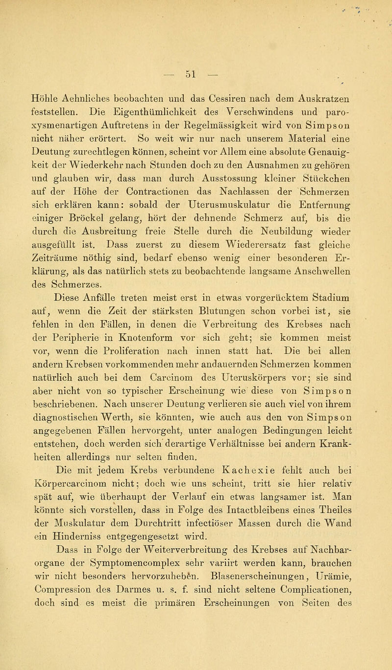 Höhle Aehnliches beobachten und das Cessiren nach dem Auskratzen feststellen. Die Eigenthümlichkeit des Verschwindens und paro- xysmenartigen Auftretens in der Regelmässigkeit wird von Simpson nicht näher erörtert. So weit wir nur nach unserem Material eine Deutung zurechtlegen können, scheint vor Allem eine absolute Genauig- keit der Wiederkehr nach Stunden doch zu den Ausnahmen zu gehören und glauben wir, dass man durch Ausstossung kleiner Stückchen auf der Höhe der Contractionen das Nachlassen der Schmerzen sich erklären kann: sobald der Uterusmuskulatur die Entfernung einiger Bröckel gelang, hört der dehnende Schmerz auf, bis die durch die Ausbreitung freie Stelle durch die Neubildung wieder ausgefüllt ist. Dass zuerst zu diesem Wiederersatz fast gleiche Zeiträume nöthig sind, bedarf ebenso wenig einer besonderen Er- klärung, als das natürlich stets zu beobachtende langsame Anschwellen des Schmerzes. Diese Anfälle treten meist erst in etwas vorgerücktem Stadium auf, wenn die Zeit der stärksten Blutungen schon vorbei ist, sie fehlen in den Fällen, in denen die Verbreitung des Krebses nach der Peripherie in Knotenform vor sich geht; sie kommen meist vor, wenn die Proliferation nach innen statt hat. Die bei allen andern Krebsen vorkommenden mehr andauernden Schmerzen kommen natürlich auch bei dem Carcinom des Uteruskörpers vor; sie sind aber nicht von so typischer Erscheinung wie diese von Simpson beschriebenen. Nach unserer Deutung verlieren sie auch viel von ihrem diagnostischen Werth, sie könnten, wie auch aus den von Simpson angegebenen Fällen hervorgeht, unter analogen Bedingungen leicht entstehen, doch werden sich derartige Verhältnisse bei andern Krank- heiten allerdings nur selten finden. Die mit jedem Krebs verbundene Kachexie fehlt auch bei Körpercarcinom nicht; doch wie uns scheint, tritt sie hier relativ spät auf, wie überhaupt der Verlauf ein etwas langsamer ist. Man könnte sich vorstellen, dass in Folge des Intactbleibens eines Theiles der Muskulatur dem Durchtritt infectiöser Massen durch die Wand ein Hinderniss entgegengesetzt wird. Dass in Folge der Weiterverbreitung des Krebses auf Nachbar- organe der Symptomencomplex sehr variirt werden kann, brauchen wir nicht besonders hervorzuheben. Blasenerscheinungen, Urämie, Compression des Darmes u. s. f. sind nicht seltene Complicationen, doch sind es meist die primären Erscheinungen von Seiten des