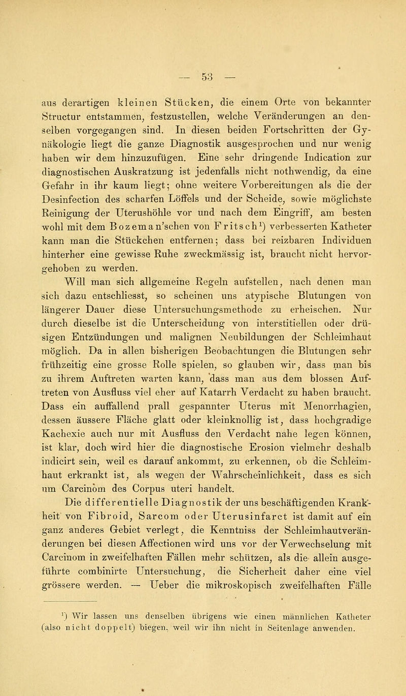 aus derartigen kleinen Stücken, die einem Orte von bekannter Structur entstammen, festzustellen, welche Veränderungen an den- selben vorgegangen sind. In diesen beiden Fortschritten der Gy- näkologie liegt die ganze Diagnostik ausgesprochen und nur wenig haben wir dem hinzuzufügen. Eine sehr dringende Indication zur diagnostischen Auskratzung ist jedenfalls nicht nothwendig, da eine Gefahr in ihr kaum liegt; ohne weitere Vorbereitungen als die der Desinfection des scharfen Löffels und der Scheide, sowie möglichste Reinigung der Uterushöhle vor und nach dem Eingriff, am besten wohl mit dem Bozeman'schen von Fritsch1) verbesserten Katheter kann man die Stückchen entfernen; dass bei reizbaren Individuen hinterher eine gewisse Ruhe zweckmässig ist, braucht nicht hervor- gehoben zu werden. Will man sich allgemeine Regeln aufstellen, nach denen man sich dazu entschliesst, so scheinen uns atypische Blutungen von längerer Dauer diese Untersuchungsmethode zu erheischen. Nur durch dieselbe ist die Unterscheidung von interstitiellen oder drü- sigen Entzündungen und malignen Neubildungen der Schleimhaut möglich. Da in allen bisherigen Beobachtungen die Blutungen sehr frühzeitig eine grosse Rolle spielen, so glauben wir, dass man bis zu ihrem Auftreten warten kann, dass man aus dem blossen Auf- treten von Ausfluss viel eher auf Katarrh Verdacht zu haben braucht. Dass ein auffallend prall gespannter Uterus mit Menorrhagien, dessen äussere Fläche glatt oder kleinknollig ist, dass hochgradige Kachexie auch nur mit Ausfluss den Verdacht nahe legen können, ist klar, doch wird hier die diagnostische Erosion vielmehr deshalb indicirt sein, weil es darauf ankommt, zu erkennen, ob die Schleim- haut erkrankt ist, als wegen der Wahrscheinlichkeit, dass es sich um Carcinöm des Corpus uteri bandelt. Die differentielle Diagnostik der uns beschäftigenden Krank- heit von Fibroid, Sarcom oder Uterusinfarct ist damit auf ein ganz anderes Gebiet verlegt, die Kenntniss der Schleimhautverän- derungen bei diesen Affectionen wird uns vor der Verwechselung mit Carcinöm in zweifelhaften Fällen mehr schützen, als die allein ausge- führte combinirte Untersuchung, die Sicherheit daher eine viel grössere werden. — Ueber die mikroskopisch zweifelhaften Fälle J) Wir lassen uns denselben übrigens wie einen männlichen Katheter (also nicht doppelt) biegen, weil wir ihn nicht in Seitenlage anwenden.