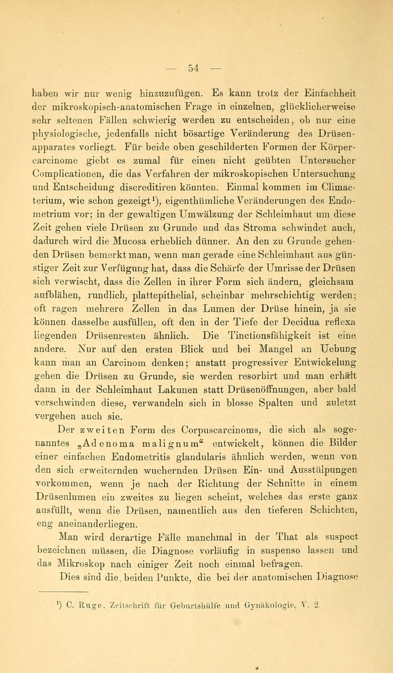 haben wir nur wenig hinzuzufügen. Es kann trotz der Einfachheit der mikroskopisch-anatomischen Frage in einzelnen, glücklicherweise sehr seltenen Fällen schwierig werden zu entscheiden, ob nur eine physiologische, jedenfalls nicht bösartige Veränderung des Drüsen- apparates vorliegt. Für beide oben geschilderten Formen der Körper- carcinome giebt es zumal für einen nicht geübten Untersucher Complicationen, die das Verfahren der mikroskopischen Untersuchung und Entscheidung discreditiren könnten. Einmal kommen im Climac- terium, wie schon gezeigt1), eigenthümliche Veränderungen des Endo- metrium vor; in der gewaltigen Umwälzung der Schleimhaut um diese Zeit gehen viele Drüsen zu Grunde und das Stroma schwindet auch, dadurch wird die Mucosa erheblich dünner. An den zu Grunde gehen- den Drüsen bemerkt man, wenn man gerade eine Schleimhaut aus gün- stiger Zeit zur Verfügung hat, dass die Schärfe der Umrisse der Drüsen sich verwischt, dass die Zellen in ihrer Form sich ändern, gleichsam aufblähen, rundlich, plattepithelial, scheinbar mehrschichtig werden; oft ragen mehrere Zellen in das Lumen der Drüse hinein, ja sie können dasselbe ausfüllen, oft den in der Tiefe der Decidua reflexa liegenden Drüsenresten ähnlich. Die Tinctionsfähigkeit ist eine andere. Nur auf den ersten Blick und bei Mangel an Uebung kann man an Carcinom denken; anstatt progressiver Entwickelung gehen die Drüsen zu Grunde, sie werden resorbirt und man erhält dann in der Schleimhaut Lakunen statt Drüsenöffnungen, aber bald verschwinden diese, verwandeln sich in blosse Spalten und zuletzt vergehen auch sie. Der zweiten Form des Corpuscarcinoms, die sich als soge- nanntes „Adenoma malignum entwickelt, können die Bilder einer einfachen Endometritis glandularis ähnlich werden, wenn von den sich erweiternden wuchernden Drüsen Ein- und Ausstülpungen vorkommen, wenn je nach der Richtung der Schnitte in einem Drüsenlumen ein zweites zu liegen scheint, welches das erste ganz ausfüllt, wenn die Drüsen, namentlich aus den tieferen Schichten, eng aneinanderliegen. Man wird derartige Fälle manchmal in der That als suspect bezeichnen müssen, die Diagnose vorläufig in suspenso lassen und das Mikroskop nach einiger Zeit noch einmal befragen. Dies sind die. beiden Punkte, die bei der anatomischen Diagnose :) C. Rüge, Zeitschrift für Greburtshülfe und Gynäkologie, V, 2.