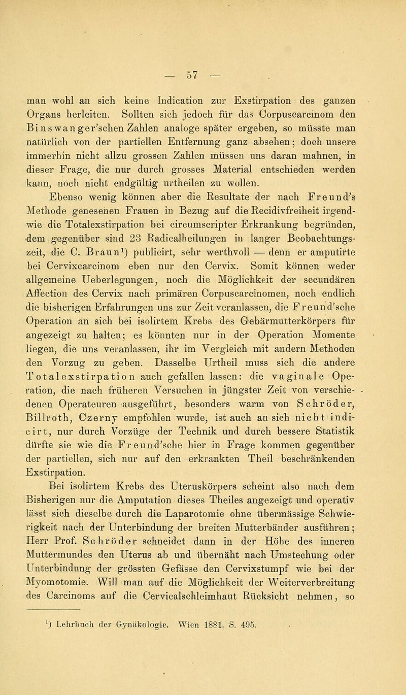 man wohl an sich keine Indication zur Exstirpation des ganzen Organs herleiten. Sollten sich jedoch für das Corpuscarcmom den Bins wanger'schen Zahlen analoge später ergeben, so müsste man natürlich von der partiellen Entfernung ganz absehen; doch unsere immerhin nicht allzu grossen Zahlen müssen uns daran mahnen, in dieser Frage, die nur durch grosses Material entschieden werden kann, noch nicht endgültig urtheilen zu wollen. Ebenso wenig können aber die Resultate der nach Freund's Methode genesenen Frauen in Bezug auf die Recidivfreiheit irgend- wie die Totalexstirpation bei circumscripter Erkrankung begründen, dem gegenüber sind 23 Radicalheilungen in langer Beobachtungs- zeit, die C. Braun1) publicirt, sehr werthvoll — denn er amputirte bei Cervixcarcinom eben nur den Cervix. Somit können weder allgemeine Ueberlegungen, noch die Möglichkeit der secundären Affection des Cervix nach primären Corpuscarcinomen, noch endlich die bisherigen Erfahrungen uns zur Zeit veranlassen, die Freund'sche Operation an sich bei isolirtem Krebs des Gebärmutterkörpers für angezeigt zu halten; es könnten nur in der Operation Momente liegen, die uns veranlassen, ihr im Vergleich mit andern Methoden den Vorzug zu geben. Dasselbe Urtheil muss sich die andere Totalexstirpation auch gefallen lassen: die vaginale Ope- ration, die nach früheren Versuchen in jüngster Zeit von verschie- denen Operateuren ausgeführt, besonders warm von Schröder, Billroth, Czerny empfohlen wurde, ist auch an sich nicht indi- cirt, nur durch Vorzüge der Technik und durch bessere Statistik dürfte sie wie die Freund'sche hier in Frage kommen gegenüber der partiellen, sich nur auf den erkrankten Theil beschränkenden Exstirpation. Bei isolirtem Krebs des Uteruskörpers scheint also nach dem Bisherigen nur die Amputation dieses Theiles angezeigt und operativ lässt sich dieselbe durch die Laparotomie ohne übermässige Schwie- rigkeit nach der Unterbindung der breiten Mutterbänder ausführen; Herr Prof. Schröder schneidet dann in der Höhe des inneren Muttermundes den Uterus ab und übernäht nach Umstechung oder Unterbindung der grössten Gefässe den Cervixstumpf wie bei der Myomotomie. Will man auf die Möglichkeit der Weiterverbreitung des Carcinoms auf die Cervicalschleimhaut Rücksicht nehmen, so *) Lehrbuch der Gynäkologie. Wien 1881, S. 495.
