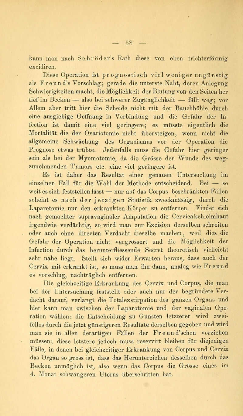 kann man nach Schröder's Rath diese von oben trichterförmig excidiren. Diese Operation ist prognostisch viel weniger ungünstig als Freund's Vorschlag; gerade die unterste Naht, deren Anlegung Schwierigkeiten macht, die Möglichkeit der Blutung von den Seiten her tief im Becken — also bei schwerer Zugänglichkeit — fällt weg; vor Allem aber tritt hier die Scheide nicht mit der Bauchhöhle durch eine ausgiebige Oeffnung in Verbindung und die Gefahr der In- fection ist damit eine viel geringere; es müsste eigentlich die Mortalität die der Ovariotomie nicht übersteigen, wenn nicht die allgemeine Schwächung des Organismus vor der Operation die Prognose etwas trübte. Jedenfalls muss die Gefahr hier geringer sein als bei der Myomotomie, da die Grösse der Wunde des weg- zunehmenden Tumors etc. eine viel geringere ist. Es ist daher das Resultat einer genauen Untersuchung im einzelnen Fall für die Wahl der Methode entscheidend. Bei — so weit es sich feststellen lässt — nur auf das Corpus beschränkten Fällen scheint es nach der jetzigen Statistik zweckmässig, durch die Laparotomie nur den erkrankten Körper zu entfernen. Findet sich nach gemachter supravaginaler Amputation die Cervicalschleimhaut irgendwie verdächtig, so wird man zur Excision derselben schreiten oder auch ohne directen Verdacht dieselbe machen, weil dies die Gefahr der Operation nicht vergrössert und die Möglichkeit der Infection durch das herunterfliessende Secret theoretisch vielleicht sehr nahe liegt. Stellt sich wider Erwarten heraus, dass auch der Cervix mit erkrankt ist, so muss man ihn dann, analog wie Freund es vorschlug, nachträglich entfernen. Die gleichzeitige Erkrankung des Cervix und Corpus, die man bei der Untersuchung feststellt oder auch nur der begründete Ver- dacht darauf, verlangt die Totalexstirpation des ganzen Organs und hier kann man zwischen der Laparotomie und der vaginalen Ope- ration wählen: die Entscheidung zu Gunsten letzterer wird zwei- fellos durch die jetzt günstigeren Resultate derselben gegeben und wird man sie in allen derartigen Fällen der Freund'schen vorziehen müssen; diese letztere jedoch muss reservirt bleiben für diejenigen Fälle, in denen bei gleichzeitiger Erkrankung von Corpus und Cervix das Organ so gross ist, dass das Herunterziehen desselben durch das Becken unmöglich ist, also wenn das Corpus die Grösse eines im 4. Monat schwangeren Uterus überschritten hat.