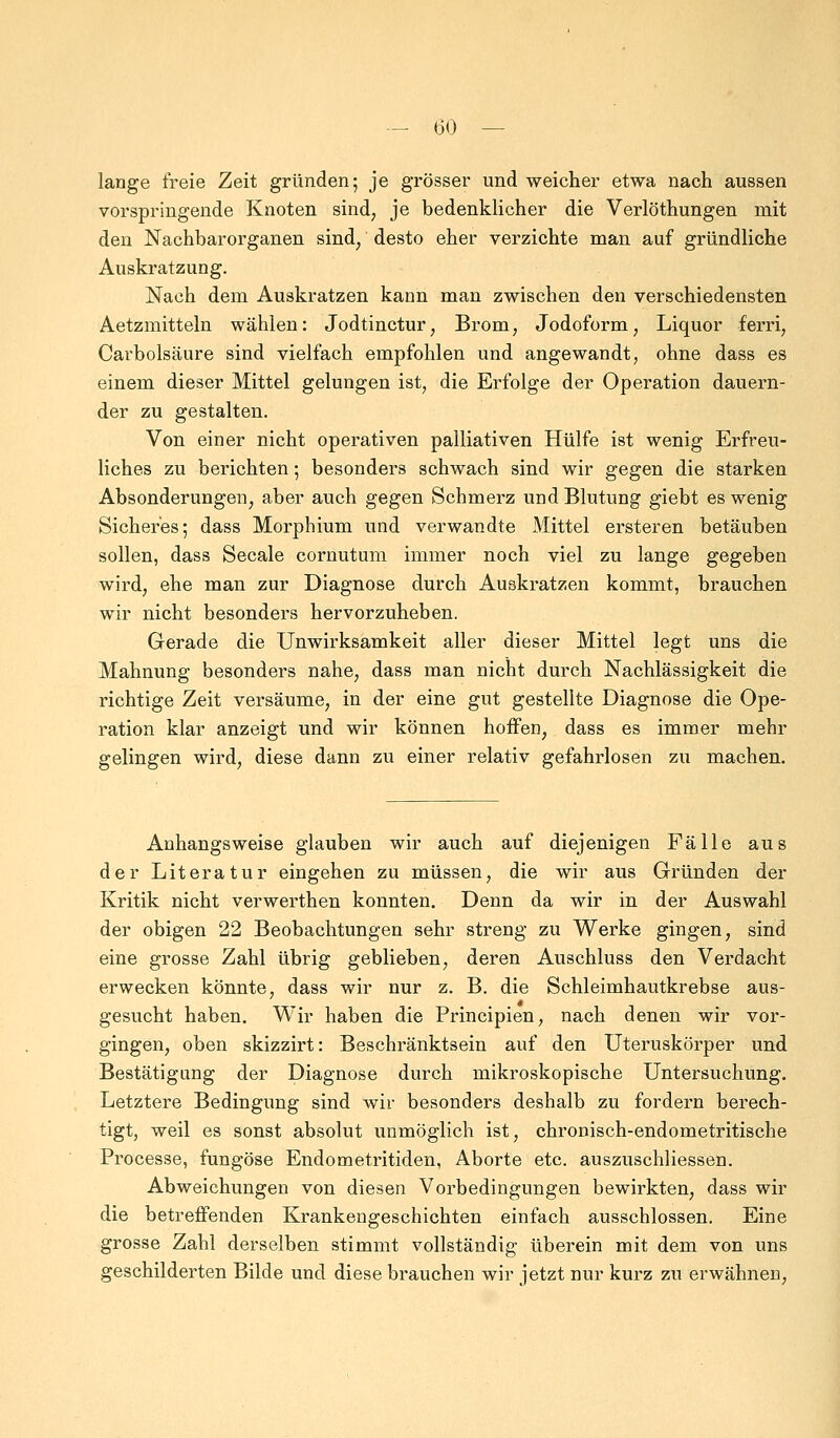 lange freie Zeit gründen; je grösser und weicher etwa nach aussen vorspringende Knoten sind, je bedenklicher die Verlöthungen mit den Nachbarorganen sind, desto eher verzichte man auf gründliche Auskratzung. Nach dem Auskratzen kann man zwischen den verschiedensten Aetzmitteln wählen: Jodtinctur; Brom; Jodoform, Liquor ferri, Carbolsäure sind vielfach empfohlen und angewandt, ohne dass es einem dieser Mittel gelungen ist, die Erfolge der Operation dauern- der zu gestalten. Von einer nicht operativen palliativen Hülfe ist wenig Erfreu- liches zu berichten; besonders schwach sind wir gegen die starken Absonderungen, aber auch gegen Schmerz und Blutung giebt es wenig Sicheres; dass Morphium und verwandte Mittel ersteren betäuben sollen, dass Seeale cornutum immer noch viel zu lange gegeben wird, ehe man zur Diagnose durch Auskratzen kommt, brauchen wir nicht besonders hervorzuheben. Gerade die Unwirksamkeit aller dieser Mittel legt uns die Mahnung besonders nahe, dass man nicht durch Nachlässigkeit die richtige Zeit versäume, in der eine gut gestellte Diagnose die Ope- ration klar anzeigt und wir können hoffen, dass es immer mehr gelingen wird, diese dann zu einer relativ gefahrlosen zu machen. Anhangsweise glauben wir auch auf diejenigen Fälle aus der Literatur eingehen zu müssen, die wir aus Gründen der Kritik nicht verwerthen konnten. Denn da wir in der Auswahl der obigen 22 Beobachtungen sehr streng zu Werke gingen, sind eine grosse Zahl übrig geblieben, deren Auschluss den Verdacht erwecken könnte, dass wir nur z. B. die Schleimhautkrebse aus- gesucht haben. Wir haben die Principien, nach denen wir vor- gingen, oben skizzirt: Beschränktsein auf den Uteruskörper und Bestätigung der Diagnose durch mikroskopische Untersuchung. Letztere Bedingung sind wir besonders deshalb zu fordern berech- tigt, weil es sonst absolut unmöglich ist, chronisch-endometritische Processe, fungöse Endometritiden, Aborte etc. auszuschliessen. Abweichungen von diesen Vorbedingungen bewirkten, dass wir die betreffenden Krankengeschichten einfach ausschlössen. Eine grosse Zahl derselben stimmt vollständig überein mit dem von uns geschilderten Bilde und diese brauchen wir jetzt nur kurz zu erwähnen,