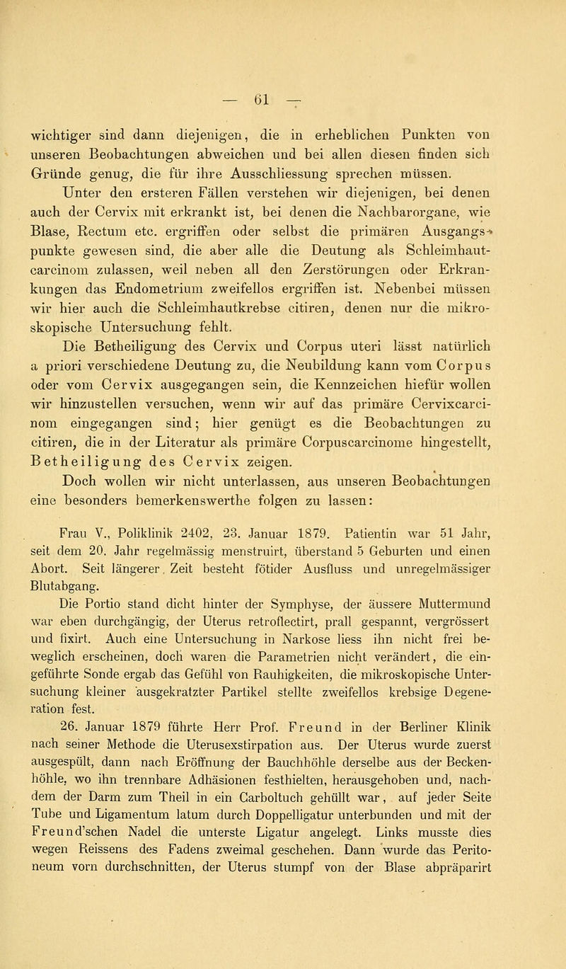 wichtiger sind dann diejenigen, die in erheblichen Punkten von unseren Beobachtungen abweichen und bei allen diesen finden sich Gründe genug; die für ihre Ausschliessung sprechen müssen. Unter den ersteren Fällen verstehen wir diejenigen, bei denen auch der Cervix mit erkrankt ist, bei denen die Nachbarorgane, wie Blase, Rectum etc. ergriffen oder selbst die primären Ausgangs-* punkte gewesen sind, die aber alle die Deutung als Schleimhaut- carcinom zulassen, weil neben all den Zerstörungen oder Erkran- kungen das Endometrium zweifellos ergriffen ist. Nebenbei müssen wir hier auch die Schleimhautkrebse citiren, denen nur die mikro- skopische Untersuchung fehlt. Die Betheiligung des Cervix und Corpus uteri lässt natürlich a priori verschiedene Deutung zu, die Neubildung kann vom Corpus oder vom Cervix ausgegangen sein, die Kennzeichen hiefür wollen wir hinzustellen versuchen, wenn wir auf das primäre Cervixcarci- nom eingegangen sind; hier genügt es die Beobachtungen zu citiren, die in der Literatur als primäre Corpuscarcinome hingestellt, Betheiligung des Cervix zeigen. Doch wollen wir nicht unterlassen, aus unseren Beobachtungen eine besonders bemerkenswerthe folgen zu lassen: Frau V., Poliklinik 2402, 23. Januar 1879. Patientin war 51 Jahr, seit dem 20. Jahr regelmässig menstruirt, überstand 5 Geburten und einen Abort. Seit längerer, Zeit besteht fötider Ausfluss und unregelmässiger Blutabgang. Die Portio stand dicht hinter der Symphyse, der äussere Muttermund war eben durchgängig, der Uterus retroflectirt, prall gespannt, vergrössert und fixirt. Auch eine Untersuchung in Narkose Hess ihn nicht frei be- weglich erscheinen, doch waren die Parametrien nicht verändert, die ein- geführte Sonde ergab das Gefühl von Rauhigkeiten, die mikroskopische Unter- suchung kleiner ausgekratzter Partikel stellte zweifellos krebsige Degene- ration fest. 26. Januar 1879 führte Herr Prof. Freund in der Berliner Klinik nach seiner Methode die Uterusexstirpation aus. Der Uterus wurde zuerst ausgespült, dann nach Eröffnung der Bauchhöhle derselbe aus der Becken- höhle, wo ihn trennbare Adhäsionen festhielten, herausgehoben und, nach- dem der Darm zum Theil in ein Carboltuch gehüllt war, auf jeder Seite Tube und Ligamentum latum durch Doppelligatur unterbunden und mit der Freund'schen Nadel die unterste Ligatur angelegt. Links musste dies wegen Reissens des Fadens zweimal geschehen. Dann wurde das Perito- neum vorn durchschnitten, der Uterus stumpf von der Blase abpräparirt