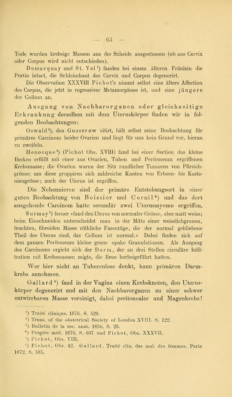 Tode wurden krebsige Massen aus der Scheide ausgestossen (ob aus Cervix oder Corpus wird nicht entschieden). Demarquay und St. Vel1) fanden bei einem älteren Fräulein die Portio intact, die Schleimhaut des Cervix und Corpus degenerirt. Die Observation XXXVIII Pichot's nimmt selbst eine ältere Affection des Corpus, die jetzt in regressiver Metamorphose ist, und eine jüngere des Collum an. Ausgang von Nachbarorganen oder gleichzeitige Erkrankung derselben mit dem Uteruskörper finden wir in fol- genden Beobachtungen: Oswald2),- den Gusserow citirt, hält selbst seine Beobachtung für primäres Carcinom beider Ovarien und liegt für uns kein Grund vor, hieran zu zweifeln. Henocque3) (Pichot Obs. XVIII) fand bei einer Section das kleine Becken erfüllt mit einer aus Ovarien, Tuben und Peritoneum ergriffenen Krebsmasse; die Ovarien waren der Sitz rundlicher Tumoren von Pfirsich- grösse; um diese gruppiren sich zahlreiche Knoten von Erbsen- bis Kasta- niengrösse; auch der Uterus ist ergriffen. Die Nebennieren sind der primäre Entstehungsort in einer guten Beobachtung von Boissier und Cornil4) und das dort ausgehende Carcinom hatte secundär zwei Uterusmyome ergriffen. S u rmay5) ferner »fand den Uterus von normaler Grösse, aber matt weiss; beim Einschneiden unterscheidet man in der Mitte einer weisslichgrauen, feuchten, fibroiden Masse röthliche Faserzüge, die der normal gebliebene Theil des Uterus sind, das Collum ist normal.« Dabei finden sich auf dem ganzen Peritoneum kleine graue opake Granulationen. Als Ausgang des Carcinoms ergiebt sich der Darm, der an drei Stellen circuläre Infil- tration mit Krebsmassen zeigte, die Ileus herbeigeführt hatten. Wer hier nicht an Tuberculose denkt, kann, primären Darm- krebs annehmen. Gallard6) fand in der Vagina einen Krebsknoten, den Uterus- körper degenerirt und mit den Nachbarorganen zu einer schwer entwirrbaren Masse vereinigt, dabei peritonealer und Magenkrebs! 0 Traite clinique. 1876, S. 529. 2) Trans, of the obstetrical Society of London XVIII, S. 122. 3) Bulletin de la soc. anat. 1856, S. 25. 4) Progres med. 1876, S. 697 und Pichot, Obs. XXXVII. 6) Pichot, Obs. VIII. 6) Pichot, Obs. 42. Gallard, Traite clin. des mal. des femmes. Paris 1872, S. 585.