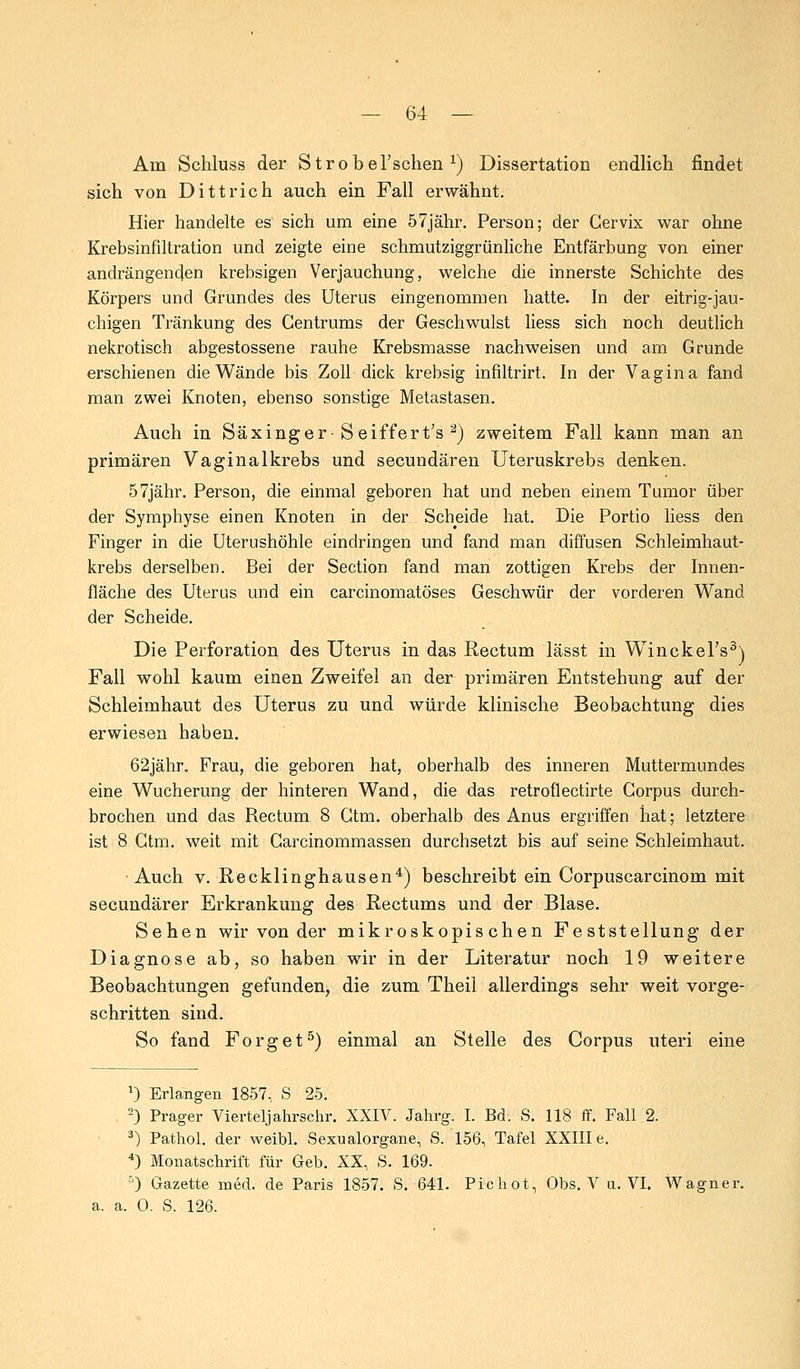 Am Schluss der Strobel'schen x) Dissertation endlich findet sich von Dittrich auch ein Fall erwähnt. Hier handelte es sich um eine 57jähr. Person; der Cervix war ohne Krehsinfiltration und zeigte eine schmutziggrünliche Entfärbung von einer andrängenden krebsigen Verjauchung, welche die innerste Schichte des Körpers und Grundes des Uterus eingenommen hatte. In der eitrig-jau- chigen Tränkung des Gentrums der Geschwulst liess sich noch deutlich nekrotisch abgestossene rauhe Krebsmasse nachweisen und am Grunde erschienen die Wände bis Zoll dick krebsig infiltrirt. In der Vagina fand man zwei Knoten, ebenso sonstige Metastasen. Auch in Säxinger-Seiffert's 2) zweitem Fall kann man an primären Vaginal krebs und secundären Uteruskrebs denken. 57jähr. Person, die einmal geboren hat und neben einem Tumor über der Symphyse einen Knoten in der Scheide hat. Die Portio liess den Finger in die Uterushöhle eindringen und fand man diffusen Schleimhaut- krebs derselben. Bei der Section fand man zottigen Krebs der Innen- fläche des Uterus und ein carcinomatöses Geschwür der vorderen Wand der Scheide. Die Perforation des Uterus in das Rectum lässt in Winckel's3) Fall wohl kaum einen Zweifel an der primären Entstehung auf der Schleimhaut des Uterus zu und würde klinische Beobachtung dies erwiesen haben. 62jähr. Frau, die geboren hat, oberhalb des inneren Muttermundes eine Wucherung der hinteren Wand, die das retroflectirte Corpus durch- brochen und das Rectum 8 Gtm. oberhalb des Anus ergriffen hat; letztere ist 8 Gtm. weit mit Garcinommassen durchsetzt bis auf seine Schleimhaut. Auch v. Recklinghausen4) beschreibt ein Corpuscarcinom mit secundärer Erkrankung des Rectums und der Blase. Sehen wir von der mikroskopischen Feststellung der Diagnose ab, so haben wir in der Literatur noch 19 weitere Beobachtungen gefunden, die zum Theil allerdings sehr weit vorge- schritten sind. So fand Forget5) einmal an Stelle des Corpus uteri eine a) Erlangen 1857, S 25. 2) Prager Vierteljahrschr. XXIV. Jahrg. I. Bd. S. 118 ff. Fall 2. 3) Pathol. der weibl. Sexualorgane, S. 156, Tafel XXIII e. 4) Monatschrift für Geb. XX, S. 169. 5) Gazette med. de Paris 1857. S. 641. Pichot, Obs. V u. VI. Wagner, a. a. 0. S. 126.
