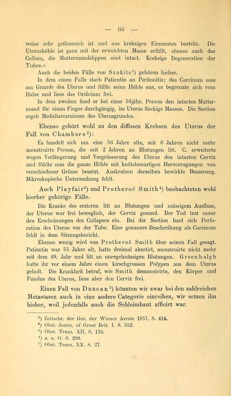 — 6ö — weise sehr gefässreich ist und aus krebsigen Elementen besteht. Die Uterushöhle ist ganz mit der erweichten Masse erfüllt, ebenso auch das Collum, die Muttermundslippen sind intact. Krebsige Degeneration der Tuben.« Auch die beiden Fälle von Szukits1) gehören hieher. In dem einen Falle starb Patientin an Peritonitis; das Carcinom sass am Grunde des Uterus und füllte seine Höhle aus, es begrenzte sich vom Halse und liess das Orificium frei. In dem zweiten fand er bei einer 50jähr. Person den intacten Mutter- mund für einen Finger durchgängig, im Uterus flockige Massen. Die Section ergab Meduliarcarcinom des Uterusgrundes. Ebenso gehört wohl zu den diffusen Krebsen des Uterus der Fall von Chambers2): Es handelt sich um eine 56 Jahre alte, seit 6 Jahren nicht mehr menstruirte Person, die seit 2 Jahren an Blutungen litt. C. erweiterte wegen Verlängerung und Vergrösserung des Uterus den intacten Gervix und fühlte nun die ganze Höhle mit knötchenartigen Hervorragungen von verschiedener Grösse besetzt. Auskratzen derselben bewirkte Besserung. Mikroskopische Untersuchung fehlt. Auch Playfair3) und Protheroe Smith4) beobachteten wohl hierher gehörige Fälle. Die Kranke des ersteren litt an Blutungen und massigem Ausfluss, der Uterus war frei beweglich, der Gervix gesund. Der Tod trat unter den Erscheinungen des Gollapses ein. Bei der Section fand sich Perfo- ration des Uterus vor der Tube. Eine genauere Beschreibung als Carcinom fehlt in dem Sitzungsbericht. Ebenso wenig wird von Protheroe* Smith über seinen Fall gesagt. Patientin war 55 Jahre alt, hatte dreimal abortirt, menstruirte nicht mehr seit dem 49. Jahr und litt an unregelmässigen Blutungen. Greenhalgh hatte ihr vor einem Jahre einen kirschgrossen Polypen aus dem Uterus geholt. Die Krankheit betraf, wie Smith demonstrirte, den Körper und Fundus des Uterus, liess aber den Cervix frei. Einen Fall von Dune an 5) könnten wir zwar beiden zahlreichen Metastasen auch in eine andere Categorie einreihen, wir setzen ihn hieher, weil jedenfalls auch die Schleimhaut afficirt war. *) Zeitschr. der Ges. der Wiener Aerzte 1857, S. 414. 2) Obst. Journ. of Great Brit. I. S. 552. 3) Obst. Trans. XII, S. 116. 4) a. a. 0. S. 299.