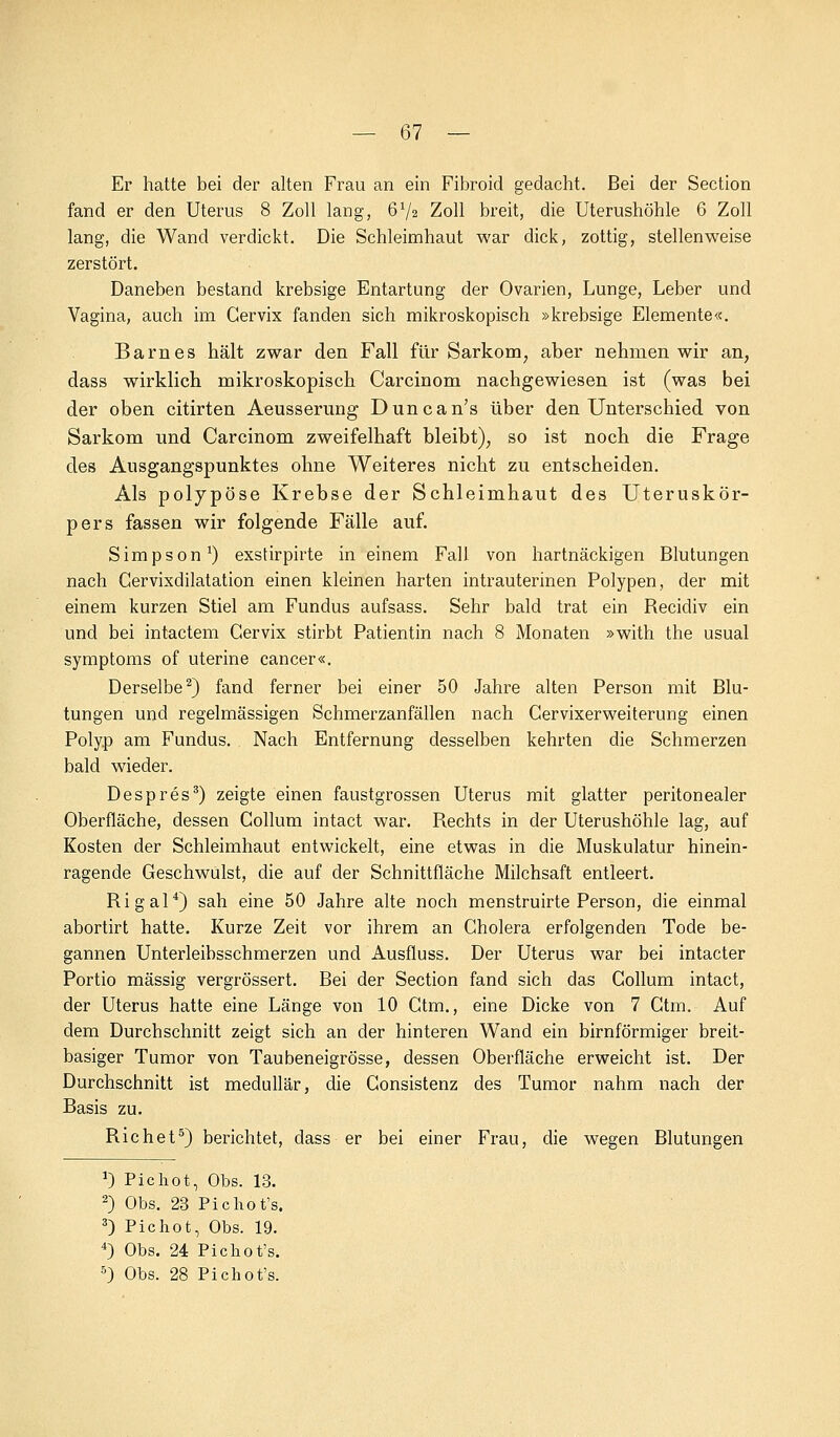 — 67 — Er hatte bei der alten Frau an ein Fibroid gedacht. Bei der Section fand er den Uterus 8 Zoll lang, 672 Zoll breit, die Uterushöhle 6 Zoll lang, die Wand verdickt. Die Schleimhaut war dick, zottig, stellenweise zerstört. Daneben bestand krebsige Entartung der Ovarien, Lunge, Leber und Vagina, auch im Gervix fanden sich mikroskopisch »krebsige Elemente«. Barnes hält zwar den Fall für Sarkom, aber nehmen wir an, dass wirklich mikroskopisch Carcinom nachgewiesen ist (was bei der oben citirten Aeusserung Duncan's über den Unterschied von Sarkom und Carcinom zweifelhaft bleibt), so ist noch die Frage des Ausgangspunktes ohne Weiteres nicht zu entscheiden. Als polypöse Krebse der Schleimhaut des Uteruskör- pers fassen wir folgende Fälle auf. Simpson1) exstirpirte in einem Fall von hartnäckigen Blutungen nach Cervixdilatation einen kleinen harten intrauterinen Polypen, der mit einem kurzen Stiel am Fundus aufsass. Sehr bald trat ein Becicliv ein und bei intactem Gervix stirbt Patientin nach 8 Monaten »with the usual Symptoms of uterine cancer«. Derselbe2) fand ferner bei einer 50 Jahre alten Person mit Blu- tungen und regelmässigen Schmerzanfällen nach Cervixerweiterung einen Polyp am Fundus. Nach Entfernung desselben kehrten die Schmerzen bald wieder. Despres3) zeigte einen faustgrossen Uterus mit glatter peritonealer Oberfläche, dessen Collum intact war. Rechts in der Uterushöhle lag, auf Kosten der Schleimhaut entwickelt, eine etwas in die Muskulatur hinein- ragende Geschwulst, die auf der Schnittfläche Milchsaft entleert. Rigal4) sah eine 50 Jahre alte noch menstruirte Person, die einmal abortirt hatte. Kurze Zeit vor ihrem an Cholera erfolgenden Tode be- gannen Unterleibsschmerzen und Ausfluss. Der Uterus war bei intacter Portio massig vergrössert. Bei der Section fand sich das Collum intact, der Uterus hatte eine Länge von 10 Ctm., eine Dicke von 7 Ctm. Auf dem Durchschnitt zeigt sich an der hinteren Wand ein birnförmiger breit- basiger Tumor von Taubeneigrösse, dessen Oberfläche erweicht ist. Der Durchschnitt ist medullär, die Consistenz des Tumor nahm nach der Basis zu. Richet5) berichtet, dass er bei einer Frau, die wegen Blutungen J) Pichot, Obs. 13. 2) Obs. 23 Pichot's. 3) Pichot, Obs. 19. 4) Obs. 24 Pichot's.