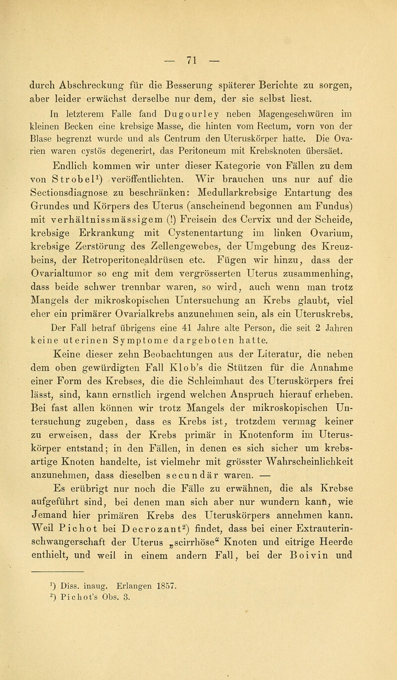 durch Abschreckung für die Besserung späterer Berichte zu sorgen, aber leider erwächst derselbe nur dem, der sie selbst liest. In letzterem Falle fand Dugourley neben Magengeschwüren im kleinen Becken eine krebsige Masse, die hinten vom Rectum, vorn von der Blase begrenzt wurde und als Centrum den Uteruskörper hatte. Die Ova- rien waren cystös degenerirt, das Peritoneum mit Krebsknoten übersäet. Endlich kommen wir unter dieser Kategorie von Fällen zu dem von Strobel1) veröffentlichten. Wir brauchen uns nur auf die Sectionsdiagnose zu beschränken: Medullarkrebsige Entartung des Grundes und Körpers des Uterus (anscheinend begonnen am Fundus) mit verhältnissmässigem (!) Freisein des Cervix und der Scheide, krebsige Erkrankung mit Cystenentartung im linken Ovarium, krebsige Zerstörung des Zellengewebes, der Umgebung des Kreuz- beins, der Retroperitonealdrüsen etc. Fügen wir hinzu, dass der Ovarialtumor so eng mit dem vergrösserten Uterus zusammenhing, dass beide schwer trennbar waren, so wird, auch wenn man trotz Mangels der mikroskopischen Untersuchung an Krebs glaubt, viel eher ein primärer Ovarialkrebs anzunehmen sein, als ein Uteruskrebs. Der Fall betraf übrigens eine 41 Jahre alte Person, die seit 2 Jahren keine uterinen Symptome dargeboten hatte. Keine dieser zehn Beobachtungen aus der Literatur, die neben dem oben gewürdigten Fall Kl ob's die Stützen für die Annahme einer Form des Krebses, die die Schleimhaut des Uteruskörpers frei lässt, sind, kann ernstlich irgend welchen Anspruch hierauf erheben. Bei fast allen können wir trotz Mangels der mikroskopischen Un- tersuchung zugeben, dass es Krebs ist, trotzdem vermag keiner zu erweisen, dass der Krebs primär in Knotenform im Uterus- körper entstand; in den Fällen, in denen es sich sicher um krebs- artige Knoten handelte, ist vielmehr mit grösster Wahrscheinlichkeit anzunehmen, dass dieselben secundär waren. — Es erübrigt nur noch die Fälle zu erwähnen, die als Krebse aufgeführt sind, bei denen man sich aber nur wundern kann, wie Jemand hier primären Krebs des Uteruskörpers annehmen kann. Weil Pichot bei Decrozant2) findet, dass bei einer Extrauterin - Schwangerschaft der Uterus „scirrhöse Knoten und eitrige Heerde enthielt, und weil in einem andern Fall, bei der Boivin und ') Diss. inaug. Erlangen 1857. 2) Pichot's Obs. 3.