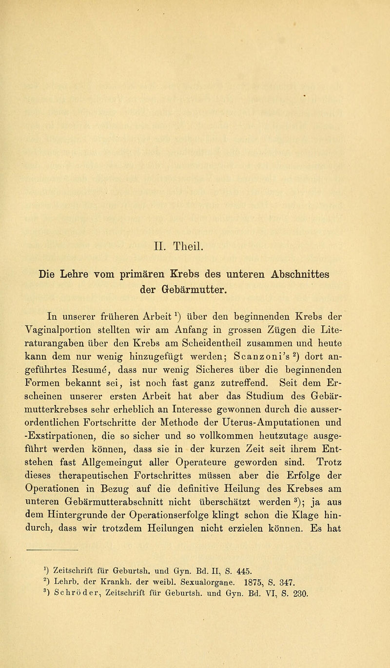 Die Lehre vom primären Krebs des unteren Abschnittes der Gebärmutter. In unserer früheren Arbeit*) über den beginnenden Krebs der Vaginalportion stellten wir am Anfang in grossen Zügen die Lite- raturangaben über den Krebs am Scheidentheil zusammen und heute kann dem nur wenig hinzugefügt werden; Scanzoni's2) dort an- geführtes Resume, dass nur wenig Sicheres über die beginnenden Formen bekannt sei, ist noch fast ganz zutreffend. Seit dem Er- scheinen unserer ersten Arbeit hat aber das Studium des Gebär- mutterkrebses sehr erheblich an Interesse gewonnen durch die ausser- ordentlichen Fortschritte der Methode der Uterus-Amputationen und -Exstirpationen, die so sicher und so vollkommen heutzutage ausge- führt werden können, dass sie in der kurzen Zeit seit ihrem Ent- stehen fast Allgemeingut aller Operateure geworden sind. Trotz dieses therapeutischen Fortschrittes müssen aber die Erfolge der Operationen in Bezug auf die definitive Heilung des Krebses am unteren Gebärmutterabschnitt nicht überschätzt werden 3); ja aus dem Hintergrunde der Operationserfolge klingt schon die Klage hin- durch, dass wir trotzdem Heilungen nicht erzielen können. Es hat *) Zeitschrift für Geburtsh. und Gyn. Bd. II, S. 445. 2) Lehrb. der Krankh. der weibl. Sexualorgane. 1875, S. 347. 3) Schröder, Zeitschrift für Geburtsh. und Gyn. Bd. VI, S. 230.