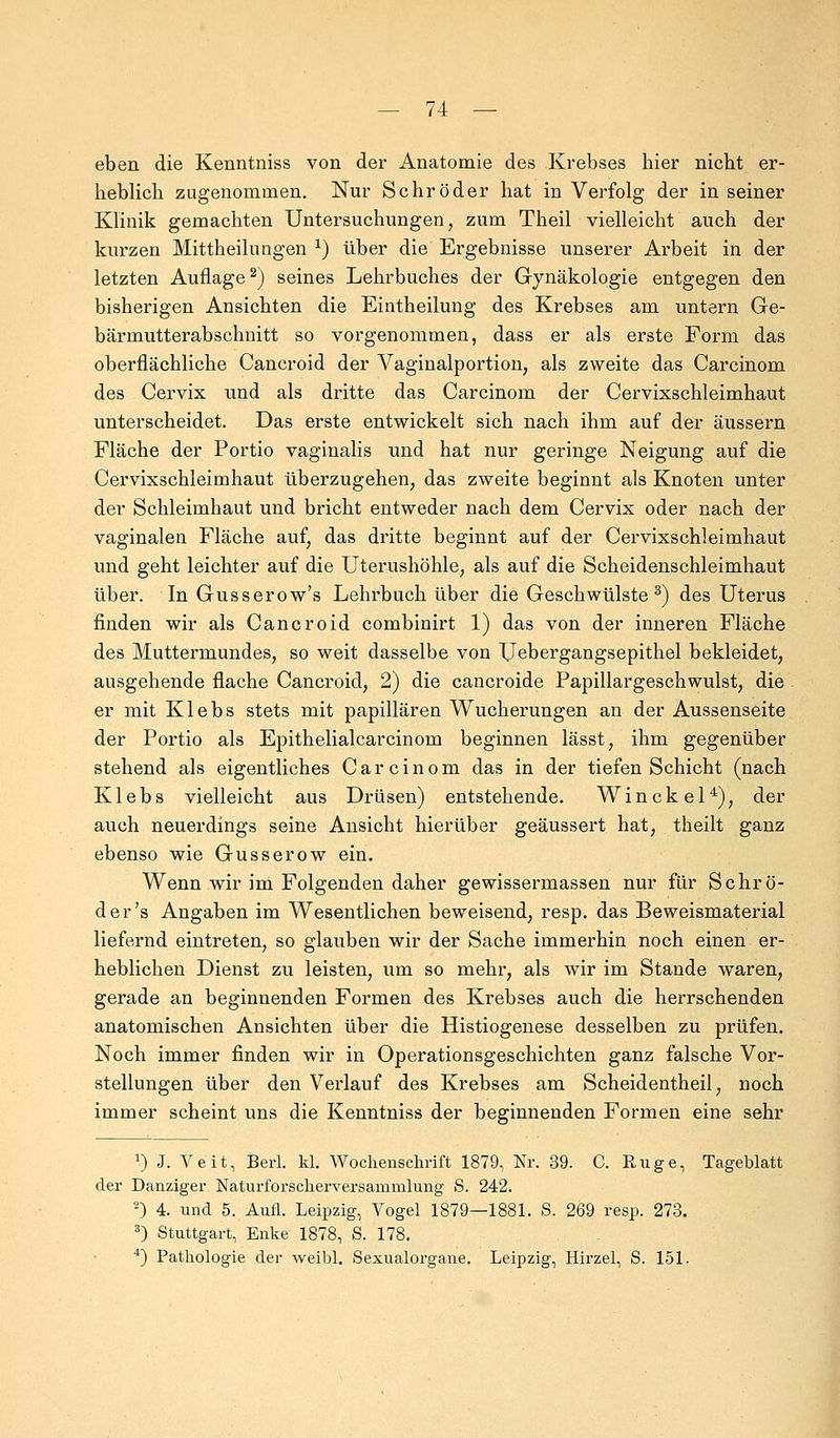 eben die Kenntniss von der Anatomie des Krebses bier nicbt er- beblicb zugenommen. Nur Schröder bat in Verfolg der in seiner Klinik gemachten Untersuchungen, zum Theil vielleicht auch der kurzen Mittheilungen x) über die Ergebnisse unserer Arbeit in der letzten Auflage2) seines Lehrbuches der Gynäkologie entgegen den bisherigen Ansichten die Eintheilung des Krebses am untern Ge- bärmutterabschnitt so vorgenommen, dass er als erste Form das oberflächliche Cancroid der Vaginalportion, als zweite das Carcinom des Cervix und als dritte das Carcinom der Cervixschleimhaut unterscheidet. Das erste entwickelt sich nach ihm auf der äussern Fläche der Portio vaginalis und hat nur geringe Neigung auf die Cervixschleimhaut überzugehen, das zweite beginnt als Knoten unter der Schleimhaut und bricht entweder nach dem Cervix oder nach der vaginalen Fläche auf, das dritte beginnt auf der Cervixschleimhaut und geht leichter auf die Uterushöhle, als auf die Scheidenschleimhaut über. In Gusserow's Lehrbuch über die Geschwülste3) des Uterus finden wir als Cancroid combinirt 1) das von der inneren Fläche des Muttermundes, so weit dasselbe von Uebergangsepithel bekleidet, ausgehende flache Cancroid, 2) die cancroide Papillargeschwulst, die er mit Klebs stets mit papillären Wucherungen an der Aussenseite der Portio als Epithelialcarcinom beginnen lässt, ihm gegenüber stehend als eigentliches Carcinom das in der tiefen Schicht (nach Klebs vielleicht aus Drüsen) entstehende. Winckel4), der auch neuerdings seine Ansicht hierüber geäussert hat, theilt ganz ebenso wie Gusserow ein. Wenn wir im Folgenden daher gewissermassen nur für Schrö- der's Angaben im Wesentlichen beweisend, resp. das Beweismaterial liefernd eintreten, so glauben wir der Sache immerhin noch einen er- heblichen Dienst zu leisten, um so mehr, als wir im Stande waren, gerade an beginnenden Formen des Krebses auch die herrschenden anatomischen Ansichten über die Histiogenese desselben zu prüfen. Noch immer finden wir in Operationsgeschichten ganz falsche Vor- stellungen über den Verlauf des Krebses am Scheidentheil, noch immer scheint uns die Kenntniss der beginnenden Formen eine sehr J) J. Veit, Berl. kl. Wochenschrift 1879, Nr. 39. C. Rüge, Tageblatt der Danziger Naturforscherversammlung S. 242. 2) 4. und 5. Aufl. Leipzig, Vogel 1879—1881. S. 269 resp. 273. 3) Stuttgart, Enke 1878, S. 178. 4) Pathologie der weibl. Sexualorgane. Leipzig, Hirzel, S. 151.