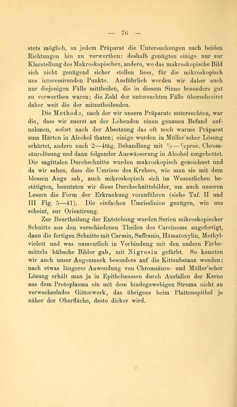 stets möglich, an jedem Präparat die Untersuchungen nach beiden Richtungen hin zu verwerthen: deshalb genügten einige nur zur Klarstellung des Makroskopischen, andere, wo das makroskopische Bild sich nicht genügend sicher stellen Hess, für die mikroskopisch uns interessirenden Punkte. Ausführlich werden wir daher auch nur diejenigen Fälle mittheilen; die in diesem Sinne besonders gut zu verwerthen waren; die Zahl der untersuchten Fälle überschreitet daher weit die der mitzutheilenden. Die Methode, nach der wir unsere Präparate untersuchten, war die, dass wir zuerst an der Lebenden einen genauen Befund auf- nahmen, sofort nach der Absetzung das oft noch warme Präparat zum Härten in Alcohol thaten; einige wurden in Müller'scher Lösung erhärtet, andere nach 2—4täg. Behandlung mit 1jz> — ^proc. Chrom- säurelösung und dann folgender Auswässerung in Alcohol umgebettet. Die sagittalen Durchschnitte wurden makroskopisch gezeichnet und da wir sahen, dass die Umrisse des Krebses, wie man sie mit dem blossen Auge sah, auch mikroskopisch sich im Wesentlichen be- stätigten, benutzten wir diese Durchschnittsbilder, um auch unseren Lesern die Form der Erkrankung vorzuführen (siehe Taf. II und III Fig. 5—41). Die einfachen Umrisslinien genügen, wie uns scheint, zur Orientirung. Zur Beurtheilung der Entstehung wurden Serien mikroskopischer Schnitte aus den verschiedenen Theilen des Carcinoms angefertigt, dann die fertigen Schnitte mit Carmin, Saffranin, Hämatoxylin, Methyl- violett und was namentlich in Verbindung mit den andern Färbe- mitteln hübsche Bilder gab, mit Ni gros in gefärbt. So konnten wir auch unser Augenmerk besonders auf die Kittsubstanz wenden; nach etwas längerer Anwendung von Chromsäure- und Müller'scher Lösung erhält man ja in Epithelmassen durch Ausfallen der Kerne aus dem Protoplasma ein mit dem bindegewebigen Stroma nicht zu verwechselndes Gitterwerk, das übrigens beim Plattenepithel je näher der Oberfläche, desto dicker wird.