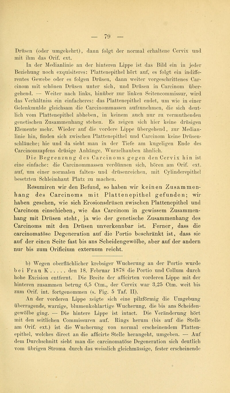 Drüsen (oder umgekehrt), dann folgt der normal erhaltene Cervix und mit ihm das Orif. ext. In der Medianlinie an der hinteren Lippe ist das Bild ein in jeder Beziehung noch exquisiteres: Plattenepithel hört auf, es folgt ein indiffe- rentes Gewebe oder es folgen Drüsen, dann weiter vorgeschrittenes Car- cinom mit schönen Drüsen unter sich, und Drüsen in Carcinom über- gehend. — Weiter nach links, hinüber zur linken Seitencommissur, wird das Verhältniss ein einfacheres: das Plattenepithel endet, um wie in einer Gelenkmulde gleichsam die Carcinommassen aufzunehmen, die sich deut- lich vom Plattenepithel abheben, in keinem auch nur zu vermuthenden genetischen Zusammenhang stehen. Es zeigen sich hier keine drüsigen Elemente mehr. Wieder auf die vordere Lippe übergehend, zur Median- linie hin, finden sich zwischen Plattenepithel und Carcinom keine Drüsen- schläuche; hie und da sieht man in der Tiefe am kugeligen Ende des Carcinomzapfens drüsige Anhänge, Wurzelhauben ähnlich. Die Begrenzung des Carcinoms gegen den Cervix hin ist eine einfache: die Carcinommassen verdünnen sich, hören am Orif. ext. auf, um einer normalen falten- und drüsenreichen, mit Cylinderepithel besetzten Schleimhaut Platz zu machen. Resumiren wir den Befund; so haben wir keinen Zusammen- hang des Carcinoms mit Plattenepithel gefunden; wir haben gesehen, wie sich Erosionsdrüsen zwischen Plattenepithel und Carcinom einschieben, wie das Carcinom in gewissem Zusammen- hang mit Drüsen steht, ja wie der genetische Zusammenhang des Carcinoms mit den Drüsen unverkennbar ist. Ferner, dass die carcinomatöse Degeneration auf die Portio beschränkt ist, dass sie auf der einen Seite fast bis ans Scheidengewölbe, aber auf der andern nur bis zum Orificium externum reicht. b) Wegen oberflächlicher krebsiger Wucherung an der Portio wurde bei Frau K den 18. Februar 1878 die Portio und Collum durch hohe Excision entfernt. Die Breite der afficirten vorderen Lippe mit der hinteren zusammen betrug 6,5 Ctm., der Cervix war 3,25 Ctm. weit bis zum Orif. int. fortgenommen (s. Fig. 5 Taf. II). An der vorderen Lippe zeigte sich eine pilzförmig die Umgebung überragende, warzige, blumenkohlartige Wucherung, die bis ans Scheiden- gewölbe ging. — Die hintere Lippe ist intact. Die Veränderung hört mit den seitlichen Commissuren auf. Rings herum (bis auf die Stelle am Orif. ext.) ist die Wucherung von normal erscheinendem Platten- epithel, welches direct an die afncirte Stelle herangeht, umgeben. — Auf dem Durchschnitt sieht man die carcinomatöse Degeneration sich deutlich vom übrigen Stroma durch das weisslich gleichmässige, fester erscheinende