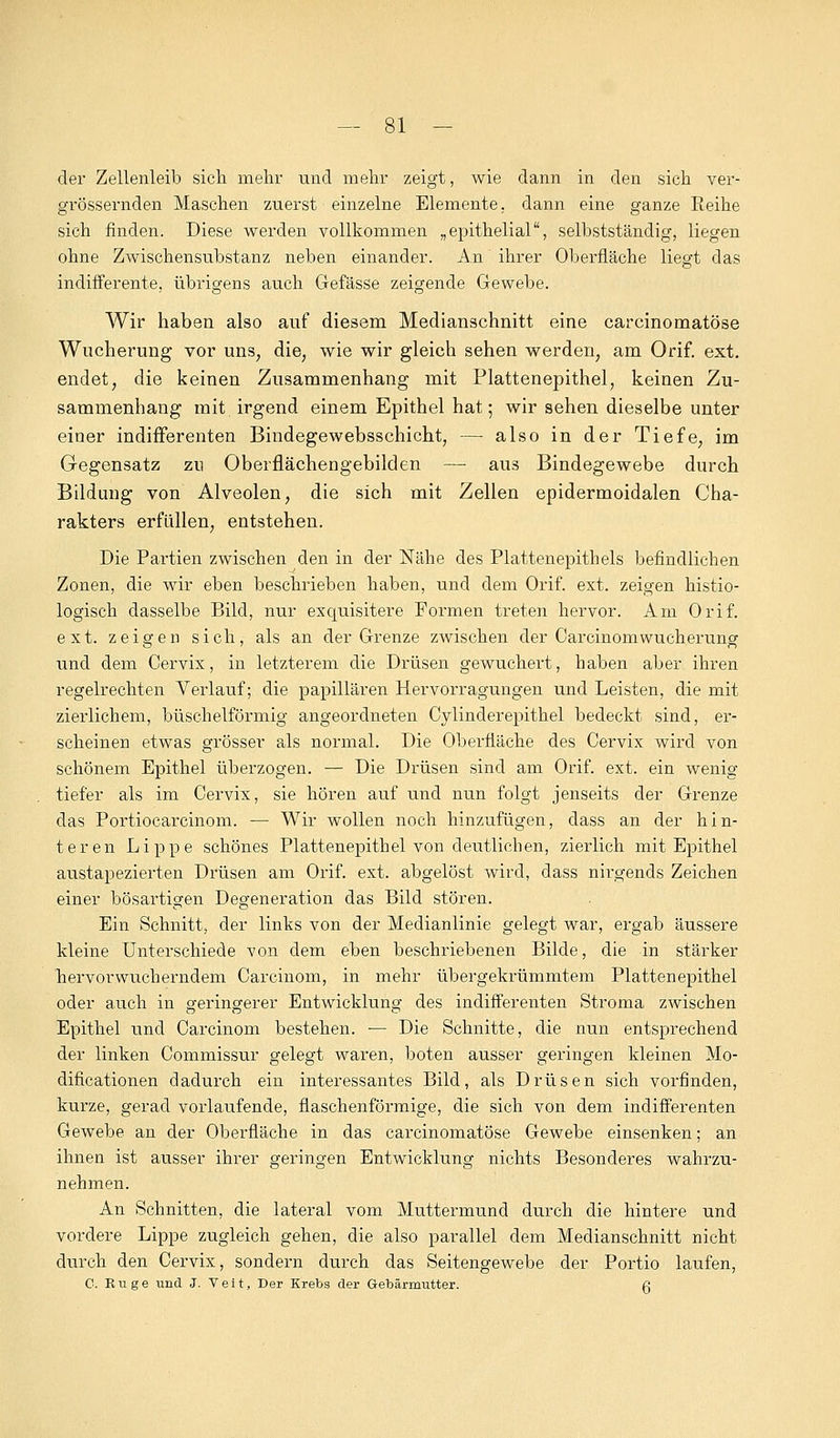 der Zellenleib sich mehr und mehr zeigt, wie dann in den sich ver- größernden Maschen zuerst einzelne Elemente. dann eine ganze Beine sich finden. Diese werden vollkommen „epithelial, selbstständig, liegen ohne Zwischensubstanz neben einander. An ihrer Oberfläche liegt das indifferente, übrigens auch Gefässe zeigende Gewebe. Wir haben also auf diesem Medianschnitt eine carcinomatöse Wucherung vor uns, die; wie wir gleich sehen werden, am Orif. ext. endet, die keinen Zusammenhang mit Plattenepithel, keinen Zu- sammenhang mit. irgend einem Epithel hat; wir sehen dieselbe unter einer indifferenten Bindegewebsschicht, — also in der Tiefe, im Gegensatz zu Oberflächengebilden — aus Bindegewebe durch Bildung von Alveolen, die sich mit Zellen epidermoidalen Cha- rakters erfüllen, entstehen. Die Partien zwischen den in der Nähe des Plattenepithels befindlichen Zonen, die wir eben beschrieben haben, und dem Orif. ext. zeigen histio- logisch dasselbe Bild, nur exquisitere Formen treten hervor. Am Orif. ext. zeigen sich, als an der Grenze zwischen der CarcinomWucherung und dem Cervix, in letzterem die Drüsen gewuchert, haben aber ihren regelrechten Verlauf; die papillären Hervorragungen und Leisten, die mit zierlichem, büschelförmig angeordneten Cylinderepithel bedeckt sind, er- scheinen etwas grösser als normal. Die Oberfläche des Cervix wird von schönem Epithel überzogen. — Die Drüsen sind am Orif. ext. ein wenig tiefer als im Cervix, sie hören auf und nun folgt jenseits der Grenze das Portiocarcinom. — Wir wollen noch hinzufügen, dass an der hin- teren Lippe schönes Plattenepithel von deutlichen, zierlich mit Epithel austapezierten Drüsen am Orif. ext. abgelöst wird, dass nirgends Zeichen einer bösartigen Degeneration das Bild stören. Ein Schnitt, der links von der Medianlinie gelegt war, ergab äussere kleine Unterschiede von dem eben beschriebenen Bilde, die in stärker hervorwucherndem Carcinom, in mehr übergekrümmtem Platten epithel oder auch in geringerer Entwicklung des indifferenten Stroma zwischen Epithel und Carcinom bestehen. — Die Schnitte, die nun entsprechend der linken Commissur gelegt waren, boten ausser geringen kleinen Mo- dificationen dadurch ein interessantes Bild, als Drüsen sich vorfinden, kurze, gerad vorlaufende, flaschenförmige, die sich von dem indifferenten Gewebe an der Oberfläche in das carcinomatöse Gewebe einsenken; an ihnen ist ausser ihrer geringen Entwicklung nichts Besonderes wahrzu- nehmen. An Schnitten, die lateral vom Muttermund durch die hintere und vordere Lippe zugleich gehen, die also parallel dem Medianschnitt nicht durch den Cervix, sondern durch das Seitengewebe der Portio laufen, C. Rüge und J. Veit, Der Krebs der Gebärmutter. g
