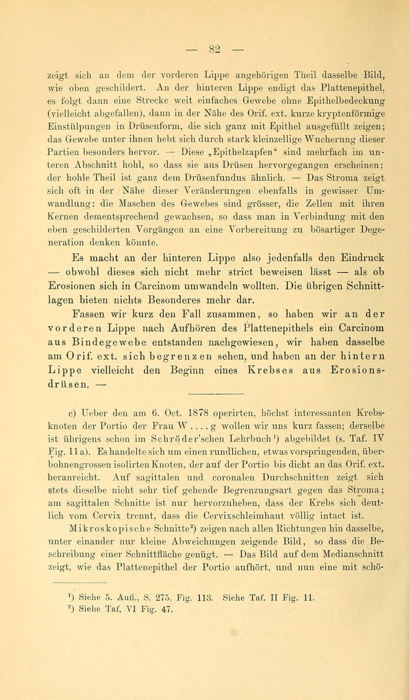 zeigt sich an dem der vorderen Lippe angehörigen Theil dasselbe Bild, wie oben geschildert. An der hinteren Lippe endigt das Plattenepithel, es folgt dann eine Strecke weit einfaches Gewebe ohne Epithelbedeckung (vielleicht abgefallen), dann in der Nähe des Orif. ext. kurze kryptenförmige Einstülpungen in Drüsenform, die sich ganz mit Epithel ausgefüllt zeigen; das Gewebe unter ihnen hebt sich durch stark kleinzellige Wucherung dieser Partien besonders hervor. — Diese „Epithelzapfen sind mehrfach im un- teren Abschnitt hohl, so dass sie aus Drüsen hervorgegangen erscheinen; der hohle Theil ist ganz dem Drüsenfundus ähnlich. — Das Stroma zeigt sich oft in der Nähe dieser Veränderungen ebenfalls in gewisser Um- wandlung: die Maschen des Gewebes sind grösser, die Zellen mit ihren Kernen dementsprechend gewachsen, so dass man in Verbindung mit den eben geschilderten Vorgängen an eine Vorbereitung zu bösartiger Dege- neration denken könnte. Es macht an der hinteren Lippe also jedenfalls den Eindruck — obwohl dieses sich nicht mehr strict beweisen lässt — als ob Erosionen sich in Carcinom umwandeln wollten. Die übrigen Schnitt- lagen bieten nichts Besonderes mehr dar. Fassen wir kurz den Fall zusammen, so haben wir an der vorderen Lippe nach Aufhören des Plattenepithels ein Carcinom aus Bindegewebe entstanden nachgewiesen, wir haben dasselbe am Orif. ext. sich begrenzen sehen; und haben an der hintern Lippe vielleicht den Beginn eines Krebses aus Erosions- drüsen. — c) Ueber den am 6. Oct. 1878 operirten, höchst interessanten Krebs- knoten der Portio der Frau W ... . g wollen wir uns kurz fassen; derselbe ist übrigens schon im Schröder'schen Lehrbuch1) abgebildet (s. Taf. IV Fig. IIa). Es handelte sich um einen rundlichen, etwas vorspringenden, über- bohnengrossen isolirten Knoten, der auf der Portio bis dicht an das Orif. ext. heranreicht. Auf sagittalen und coronalen Durchschnitten zeigt sich stets dieselbe nicht sehr tief gehende Begrenzungsart gegen das Stroma; .am sagittalen Schnitte ist nur hervorzuheben, dass der Krebs sich deut- lich vom Cervix trennt, dass die Cervixschleimhaut völlig intact ist. Mikroskopische Schnitte2) zeigen nach allen Richtungen hin dasselbe, unter einander nur kleine Abweichungen zeigende Bild, so dass die Be- schreibung einer Schnittfläche genügt. — Das Bild auf dem Medianschnitt zeigt, wie das Plattenepithel der Portio aufhört, und nun eine mit schö- J) Siehe 5. Aufl., S. 275, Fig. 113. Siehe Taf. II Fig. 11. 2) Siehe Taf. VI Fig. 47.