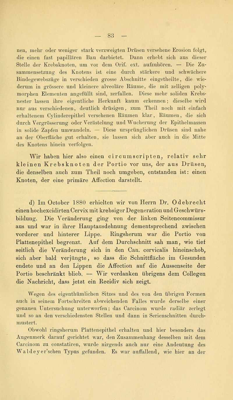 nen, mehr oder weniger stark verzweigten Drüsen versehene Erosion folgt, die einen fast papillären Bau darbietet. Dann erhebt sich aus dieser Stelle der Krebsknoten, um vor dem Orif. ext. aufzuhören. — Die Zu- sammensetzung des Knotens ist eine durch stärkere und schwächere Bindegewebszüge in verschieden grosse Abschnitte eingetheilte, die wie- derum in grössere und kleinere alveoläre Räume, die mit zelligen poly- morphen Elementen angefüllt sind, zerfallen. Diese mehr soliden Krebs- nester lassen ihre eigentliche Herkunft kaum erkennen; dieselbe wird nur aus verschiedenen, deutlich drüsigen, zum Theil noch mit einfach erhaltenem Cylinderepithel versehenen Bäumen klar, Bäumen, die sich durch Vergrösserung oder Verästelung und Wucherung der Epithelmassen in solide Zapfen umwandeln. — Diese ursprünglichen Drüsen sind nahe an der Oberfläche gut erhalten, sie lassen sich aber auch in die Mitte des Knotens hinein verfolgen. Wir haben hier also einen circumscripten, relativ sehr kleinen Krebsknoten der Portio vor uns, der aus Drüsen, die denselben auch zum Theil noch umgeben, entstanden ist: einen Knoten, der eine primäre Affection darstellt. d) Im October 1880 erhielten wir von Herrn Dr. Odebrecht einen hochexcidirten Cervix mit krebsiger Degeneration und Geschwürs- bildung. Die Veränderung ging von der linken Seitencommissur aus und war in ihrer Hauptausdehnung dementsprechend zwischen vorderer und hinterer Lippe. Ringsherum war die Portio von Plattenepithel begrenzt. Auf dem Durchschnitt sah man, wie tief seitlich die Veränderung sich in den Can. cervicalis hineinschob, sich aber bald verjüngte, so dass die Schnittfläche im Gesunden endete und an den Lippen die Affection auf die Aussenseite der Portio beschränkt blieb. — Wir verdanken übrigens dem Collegen die Nachricht, dass jetzt ein Recidiv sich zeigt. Wegen des eigenthümlichen Sitzes und des von den übrigen Formen auch in seinem Fortschreiten abweichenden Falles wurde derselbe einer genauen Untersuchung unterworfen; das Carcinom wurde radiär zerlegt und so an den verschiedensten Stellen und dann in Serienschnitten durch- mustert. Obwohl ringsherum Plattenepithel erhalten und hier besonders das Augenmerk darauf gerichtet war, den Zusammenhang desselben mit dem Carcinom zu constatiren, wurde nirgends auch nur eine Andeutung des Waldeyer'schen Typus gefunden. Es war auffallend, wie hier an der
