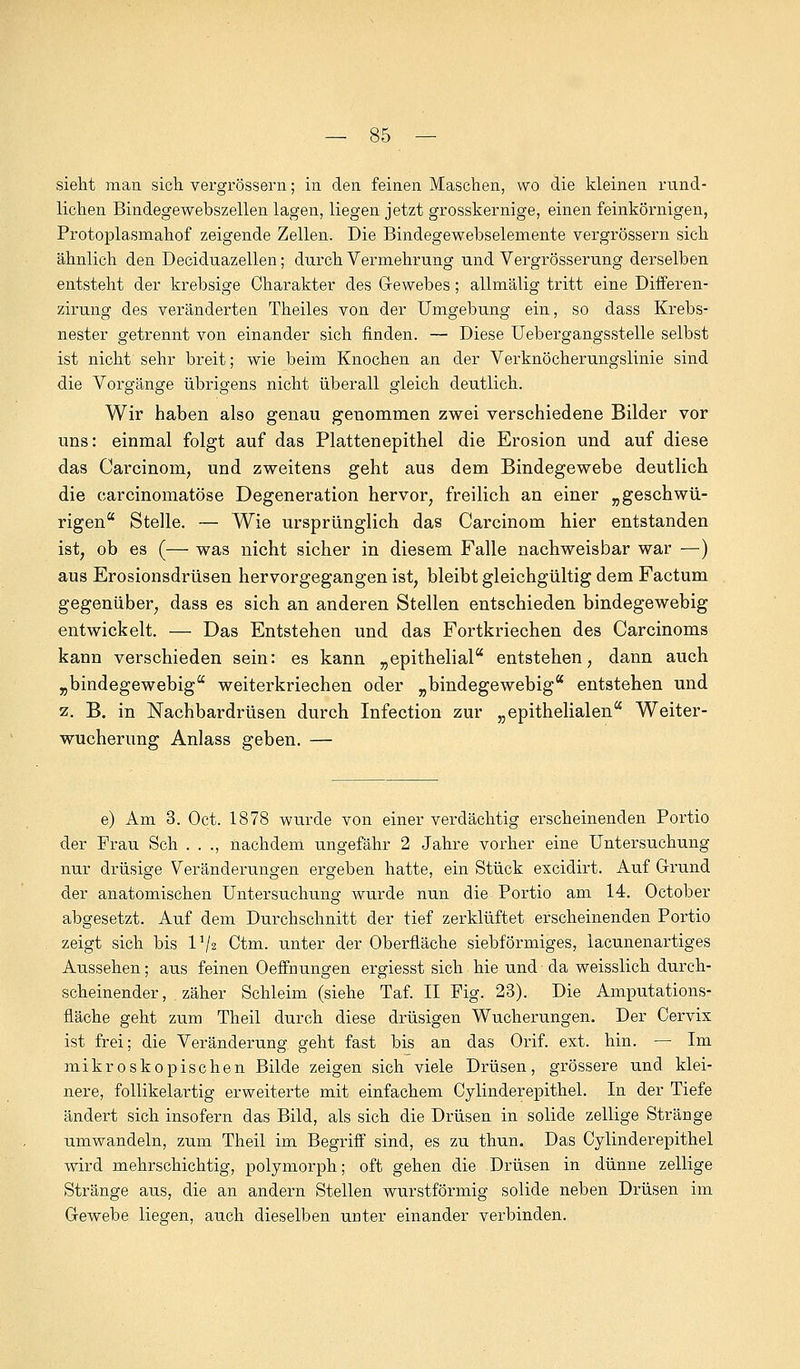 sieht man sich vergrössern; in den feinen Maschen, wo die kleinen rund- lichen Bindegewebszellen lagen, liegen jetzt grosskernige, einen feinkörnigen, Protoplasmahof zeigende Zellen. Die Bindegewebselemente vergrössern sich ähnlich den Deciduazellen; durch Vermehrung und Vergrösserung derselben entsteht der krebsige Charakter des Gewebes; allmälig tritt eine Differen- zirung des veränderten Theiles von der Umgebung ein, so dass Krebs- nester getrennt von einander sich finden. — Diese Übergangsstelle selbst ist nicht sehr breit; wie beim Knochen an der Verknöcherungslinie sind die Vorgänge übrigens nicht überall gleich deutlich. Wir haben also genau genommen zwei verschiedene Bilder vor uns: einmal folgt auf das Plattenepithel die Erosion und auf diese das Carcinom, und zweitens geht aus dem Bindegewebe deutlich die carcinomatöse Degeneration hervor, freilich an einer „ geschwu- ngen Stelle. — Wie ursprünglich das Carcinom hier entstanden ist, ob es (— was nicht sicher in diesem Falle nachweisbar war —) aus Erosionsdrüsen hervorgegangen ist, bleibt gleichgültig dem Factum gegenüber, dass es sich an anderen Stellen entschieden bindegewebig entwickelt. — Das Entstehen und das Fortkriechen des Carcinoms kann verschieden sein: es kann „epithelial entstehen, dann auch „bindegewebig weiterkriechen oder „bindegewebig entstehen und z. B. in Nachbardrüsen durch Infection zur „epithelialen Weiter- wucherimg Anlass geben. — e) Am 3. Oct. 1878 wurde von einer verdächtig erscheinenden Portio der Frau Seh . . ., nachdem ungefähr 2 Jahre vorher eine Untersuchung nur drüsige Veränderungen ergeben hatte, ein Stück excidirt. Auf Grund der anatomischen Untersuchung wurde nun die Portio am 14. October abgesetzt. Auf dem Durchschnitt der tief zerklüftet erscheinenden Portio zeigt sich bis l1^ Ctm. unter der Oberfläche sieb förmiges, lacunenartiges Aussehen; aus feinen Oeffnungen ergiesst sich hie und da weisslich durch- scheinender, zäher Schleim (siehe Taf. II Fig. 23). Die Amputations- fläche geht zum Theil durch diese drüsigen Wucherungen. Der Cervix ist frei; die Veränderung geht fast bis an das Orif. ext. hin. — Im mikroskopischen Bilde zeigen sich viele Drüsen, grössere und klei- nere, follikelartig erweiterte mit einfachem Cylinderepithel. In der Tiefe ändert sich insofern das Bild, als sich die Drüsen in solide zellige Stränge umwandeln, zum Theil im Begriff sind, es zu thun. Das Cylinderepithel wird mehrschichtig, polymorph; oft gehen die Drüsen in dünne zellige Stränge aus, die an andern Stellen wurstförmig solide neben Drüsen im Gewebe liegen, auch dieselben unter einander verbinden.