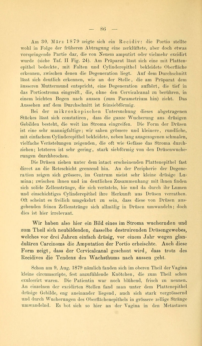 Am 30. März 18 79 zeigte sich ein Recidiv: die Portio stellte wohl in Folge der früheren Abtragung eine zerklüftete, aber doch etwas vorspringende Partie dar, die von Neuem amputirt oder vielmehr excidirt wurde (siehe Taf. II Pig. 24). Am Präparat lässt sich eine mit Platten- epithel bedeckte, mit Falten und Cylinderepithel bekleidete Oberfläche erkennen, zwischen denen die Degeneration liegt. Auf dem Durchschnitt lässt sich deutlich erkennen, wie an der Stelle, die am Präparat dem äusseren Muttermund entspricht, eine Degeneration aufhört, die tief in das Portiostroma eingreift, die, ohne den Cervicalcanal zu berühren, in einem leichten Bogen nach aussen (zum Parametrium hin) zieht. Das Aussehen auf dem Durchschnitt ist feinsiebförmig. Bei der mikroskopischen Untersuchung dieses abgetragenen Stückes lässt sich constatiren, dass die ganze Wucherung aus drüsigen Gebilden besteht, die weit ins Stroma eingreifen. Die Form der Drüsen ist eine sehr mannigfaltige; wir sahen grössere und kleinere, rundliche, mit einfachem Cylinderepithel bekleidete, neben lang ausgezogenen schmalen, vielfache Verästelungen zeigenden, die oft wie Gefässe das Stroma durch- ziehen; letzteres ist sehr gering, stark siebförmig von den Drüsenwuche- rungen durchbrochen. Die Drüsen ziehen unter dem intact erscheinenden Plattenepithel fast direct an die Reteschicht grenzend hin. An der Peripherie der Degene- ration zeigen sich grössere, im Centrum meist sehr kleine drüsige Lu- mina; zwischen ihnen und im deutlichen Zusammenhang mit ihnen finden sich solide Zellenstränge, die sich verästeln, hie und da durch ihr Lumen und einschichtiges Cylinderepithel ihre Herkunft aus Drüsen verrathen. Oft scheint es freilich umgekehrt zu sein, dass diese von Drüsen aus- gehenden feinen Zellenstränge sich allmälig in Drüsen umwandeln; doch dies ist hier irrelevant. Wir haben also hier ein Bild eines im Stroma wuchernden und zum Theil sich neubildenden, dasselbe destruirenden Drüsengewebes, welches vor drei Jahren einfach drüsig, vor einem Jahr wegen glan- dulären Carcinoms die Amputation der Portio erheischte. Auch diese Form zeigt, dass der Cervicalcanal geschont wird, dass trotz des Recidives die Tendenz des Wachsthums nach aussen geht. Schon am 9. Aug. 1879 nämlich fanden sich im oberen Theil der Vagina kleine circumscripte, fest anzufühlende Knötchen, die zum Theil schon exulcerirt waren. Die Patientin war noch blühend, frisch zu nennen. An einzelnen der excidirten Stellen fand man unter dem Plattenepithel drüsige Gebilde, eng aneinander liegend, auch sich stark vergrössernd und durch Wucherungen des Oberflächenepithels in grössere zellige Stränge umwandelnd. Es bot sich so hier an der Vagina in den Metastasen
