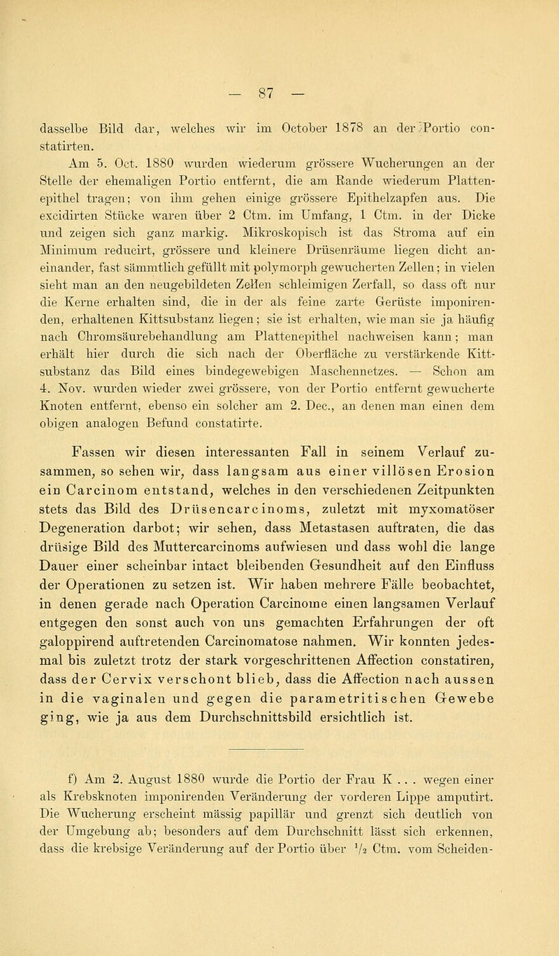 dasselbe Bild dar, welches wir im October 1878 an der .^Portio con- statirten. Am 5. Oct. 1880 wurden wiederum grössere Wucherungen an der Stelle der ehemaligen Portio entfernt, die am Rande wiederum Platten- epithel tragen; von ihm gehen einige grössere Epithelzapfen aus. Die excidirten Stücke waren über 2 Ctm. im Umfang, 1 Ctm. in der Dicke und zeigen sich ganz markig. Mikroskopisch ist das Stroma auf ein Minimum reducirt, grössere und kleinere Drüsenräume liegen dicht an- einander, fast sämmtlich gefüllt mit polymorph gewucherten Zellen; in vielen sieht man an den neugebildeten Zellen schleimigen Zerfall, so dass oft nur die Kerne erhalten sind, die in der als feine zarte Gerüste imponiren- clen, erhaltenen Kittsubstanz liegen; sie ist erhalten, wie man sie ja häufig nach Chromsäurebehandlung am Plattenepithel nachweisen kann; man erhält hier durch die sich nach der Oberfläche zu verstärkende Kitt- substanz das Bild eines bindegewebigen Maschennetzes. — Schon am 4. Nov. wurden wieder zwei grössere, von der Portio entfernt gewucherte Knoten entfernt, ebenso ein solcher am 2. Dec, an denen man einen dem obigen analogen Befund constatirte. Fassen wir diesen interessanten Fall in seinem Verlauf zu- sammen; so sehen wir, dass langsam aus einer villösen Erosion ein Carcinom entstand, welches in den verschiedenen Zeitpunkten stets das Bild des Drüsencarcinoms, zuletzt mit myxomatöser Degeneration darbot; wir sehen, dass Metastasen auftraten, die das drüsige Bild des Muttercarcinoms aufwiesen und dass wohl die lange Dauer einer scheinbar intact bleibenden Gesundheit auf den Einfluss der Operationen zu setzen ist. Wir haben mehrere Fälle beobachtet, in denen gerade nach Operation Carcinome einen langsamen Verlauf entgegen den sonst auch von uns gemachten Erfahrungen der oft galoppirend auftretenden Carcinomatose nahmen. Wir konnten jedes- mal bis zuletzt trotz der stark vorgeschrittenen Affection constatiren, dass der Cervix verschont blieb, dass die Affection nach aussen in die vaginalen und gegen die parametritischen Gewebe ging, wie ja aus dem Durchschnittsbild ersichtlich ist. f) Am 2. August 1880 wurde die Portio der Frau K .. . wegen einer als Krebsknoten imponirenden Veränderung der vorderen Lippe amputirt. Die Wucherung erscheint massig papillär und grenzt sich deutlich von der Umgebung ab; besonders auf dem Durchschnitt lässt sich erkennen, dass die krebsige Veränderung auf der Portio über x\% Ctm. vom Scheiden-