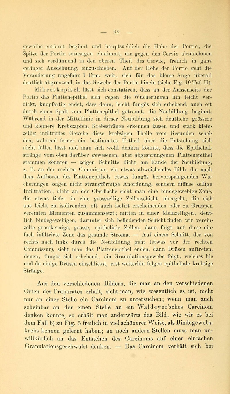 gewölbe entfernt beginnt und hauptsächlich die Höhe der Portio, die Spitze der Portio sozusagen einnimmt, um gegen den Cervix abzunehmen und sich verdünnend in den oberen Theil des Cervix, freilich in ganz geringer Ausdehnung, einzuschieben. Auf der Höhe der Portio geht die Veränderung ungefähr 1 Ctm. weit, sich für das blosse Auge überall deutlich abgrenzend, in das Gewebe der Portio hinein (siehe Pig. 10 Taf. II). Mikroskopisch lässt sich constatiren, dass an der Aussenseite der Portio das Plattenepithel sich gegen die Wucherungen hin leicht ver- dickt, knopfartig endet, dass dann, leicht fungos sich erhebend, auch oft durch einen Spalt vom Plattenepithel getrennt, die Neubildung beginnt. Während in der Mittellinie in dieser Neubildung sich deutliche grössere und kleinere Krebszapfen, Krebsstränge erkennen lassen und stark klein- zellig infiltrirtes Gewebe diese krebsigen Theile vom Gesunden schei- den, während ferner ein bestimmtes Urtheil über die Entstehung sich nicht fällen lässt und man sich wohl denken könnte, dass die Epithelial- stränge vom oben darüber gewesenen, aber abgesprungenen Plattenepithel stammen könnten — zeigen Schnitte dicht am Rande der Neubildung, z. B. an der rechten Commissur, ein etwas abweichendes Bild: die nach dem Aufhören des Plattenepithels etwas fungös hervorspringenden Wu- cherungen zeigen nicht strangförmige Anordnung, sondern diffuse zellige Infiltration ; dicht an der Oberfläche sieht man eine bindegewebige Zone, die etwas tiefer in eine grosszellige Zellenschicht übergeht, die sich aus leicht zu isolirenden, oft auch isolirt erscheinenden oder zu Gruppen vereinten Elementen zusammensetzt; mitten in einer kleinzelligen, deut- lich bindegewebigen, darunter sich befindenden Schicht finden wir verein- zelte grosskernige, grosse, epitheliale Zellen, dann folgt auf diese ein- fach infiltrirte Zone das gesunde Stroma. — Auf einem Schnitt, der von rechts nach links durch die Neubildung geht (etwas vor der rechten Commissur), sieht man das Plattenepithel enden, dann Drüsen auftreten, denen, fungös sich erhebend, ein Granulationsgewebe folgt, welches hie und da einige Drüsen einschliesst, erst weiterhin folgen epitheliale krebsige Stränge. Aus den. verschiedenen Bildern, die man an den verschiedenen Orten des Präparates erhält, sieht man, wie wesentlich es ist, nicht nur an einer Stelle ein Carcinom zu untersuchen; wenn man auch scheinbar an der einen Stelle an ein Waldeyer'sches Carcinom denken konnte, so erhält man anderwärts das Bild, wie wir es bei dem Fall b) zu Fig. 5 freilich in viel schönerer Weise, als Bindegewebs- krebs kennen gelernt haben; an noch andern Stellen muss man un- willkürlich an das Entstehen des Carcinoms auf einer einfachen Granulationsgeschwulst denken. — Das Carcinom verhält sich bei