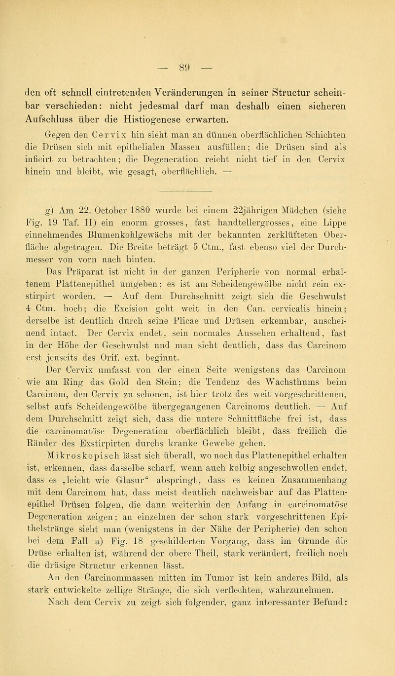 den oft schnell eintretenden Veränderungen in seiner Structur schein- bar verschieden: nicht jedesmal darf man deshalb einen sicheren Aufschluss über die Histiogenese erwarten. Gegen den Cervix hin sieht man an dünnen oberflächlichen Schichten die Drüsen sich mit epithelialen Massen ausfüllen; die Drüsen sind als inficirt zu betrachten; die Degeneration reicht nicht tief in den Cervix hinein und bleibt, wie gesagt, oberflächlich. — g) Am 22. October 1880 wurde bei einem 22jährigen Mädchen (siehe Fig. 19 Taf. II) ein enorm grosses, fast handtellergrosses, eine Lippe einnehmendes Blumenkohlgewächs mit der bekannten zerklüfteten Ober- fläche abgetragen. Die Breite beträgt 5 Ctm., fast ebenso viel der Durch- messer von vorn nach hinten. Das Präparat ist nicht in der ganzen Peripherie von normal erhal- tenem Plattenepithel umgeben; es ist am Scheidengewölbe nicht rein ex- stirpirt worden. — Auf dem Durchschnitt zeigt sich die Geschwulst 4 Ctm. hoch; die Excision geht weit in den Can. cervicalis hinein; derselbe ist deutlich durch seine Plicae und Drüsen erkennbar, anschei- nend intact. Der Cervix endet, sein normales Aussehen erhaltend, fast in der Höhe der Gesehwulst und man sieht deutlich, dass das Carcinom erst jenseits des Orif. ext. beginnt. Der Cervix umfasst von der einen Seite wenigstens das Carcinom wie am Bing das Gold den Stein; die Tendenz des Wachsthums beim Carcinom, den Cervix zu schonen, ist hier trotz des weit vorgeschrittenen, selbst aufs Scheidengewölbe übergegangenen Carcinoms deutlich. — Auf dem Durchschnitt zeigt sich, dass die untere Schnittfläche frei ist, dass die carcinomatöse Degeneration oberflächlich bleibt, dass freilich die Bänder des Exstirpirten durchs kranke Gewebe gehen. Mikroskopisch lässt sich überall, wo noch das Plattenepithel erhalten ist, erkennen, dass dasselbe scharf, wenn auch kolbig angeschwollen endet, dass es „leicht wie Glasur abspringt, dass es keinen Zusammenhang mit dem Carcinom hat, dass meist deutlich nachweisbar auf das Platten- epithel Drüsen folgen, die dann weiterhin den Anfang in carcinomatöse Degeneration zeigen; an einzelnen der schon stark vorgeschrittenen Epi- thelstränge sieht man (wenigstens in der Nähe der Peripherie) den schon bei dem Fall a) Fig. 18 geschilderten Vorgang, dass im Grunde die Drüse erhalten ist, während der obere Theil, stark verändert, freilich noch die drüsige Structur erkennen lässt. An den Carcinommassen mitten im Tumor ist kein anderes Bild, als stark entwickelte zellige Stränge, die sich verflechten, wahrzunehmen. Nach dem Cervix zu zeigt sich folgender, ganz interessanter Befund:
