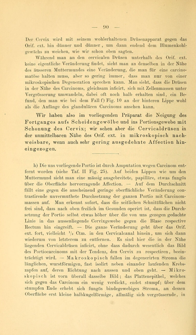 Der Cervix wird mit seinem wohlerhaltenen Drüsenapparat gegen das Orif. ext. hin dünner und dünner , um dann endend dem Blumenkohl- gewächs zu weichen, wie wir schon oben sagten. Während man an den cervicalen Drüsen unterhalb des Orif. ext. keine eigentliche Veränderung findet, sieht man an denselben in der Nähe des äusseren Muttermundes eine Veränderung, die man für eine carcino- matöse halten muss, aber so gering immer, dass man nur von einer mikroskopischen Degeneration sprechen kann. Man sieht, dass die Drüsen in der Nähe des Carcinoms, gleichsam inficirt, sich mit Zellenmassen unter Vergrösserung umwandeln, dabei oft noch halb erhalten sind, ein Be- fund, den man wie bei dem Fall f) Fig. 10 an der hinteren Lippe wohl als die Anfänge des glandulären Carcinoms ansehen kann. Wir haben also im vorliegenden Präparat die Neigung des Fortganges aufs Scheidengewölbe und ins Portionsgewebe mit Schonung des Cervix; wir sehen aber die Cervicaldrüsen in der unmittelbaren Nähe des Orif. ext. in mikroskopisch nach- weisbare, wenn auch sehr gering ausgedehnte Affection hin- eingezogen. h) Die uns vorliegende Portio ist durch Amputation wegen Carcinom ent- fernt worden (siehe Taf. II Fig. 25). Auf beiden Lippen wie um den Muttermund sieht man eine massig ausgebreitete, papilläre, etwas fungös über die Oberfläche hervorragende Affection. — Auf dem Durchschnitt fällt eine gegen die anscheinend geringe oberflächliche Veränderung con- trastirende unvermuthete Durchsetzung der ganzen Portio mit Carcinom- massen auf. Man erkennt sofort, dass die seitlichen Schnittflächen nicht frei sind, dass nach oben freilich im Gesunden operirt ist, dass die Durch- setzung der Portio selbst etwas höher über die von uns gezogen gedachte Linie in das aussenliegende Cervixgewebe gegen die Blase respective Rectum hin eingreift. — Die ganze Veränderung geht über das Orif. ext. fort, vielleicht V2 Ctm. in den Cervicalcanal hinein, um sich dann wiederum von letzterem zu entfernen. Es sind hier die in der Nähe liegenden Cervicaldrüsen inficirt, ohne dass dadurch wesentlich das Bild des Portiocarcinoms mit der Tendenz, den Cervix zu respectiren, beein- trächtigt wird. — Makroskopisch fallen im degenerirten Stroma die länglichen, wurstförmigen, fast isolirt neben einander laufenden Krebs- zapfen auf, deren Richtung nach aussen und oben geht. — Mikro- skopisch ist vorn überall dasselbe Bild; das Plattenepithel, welches sich gegen das Carcinom ein wenig verdickt, endet stumpf; über dem stumpfen Ende erhebt sich fungös bindegewebiges Stroma, an dessen Oberfläche erst kleine halbkugelförmige, allmälig sich vergrössernde, in