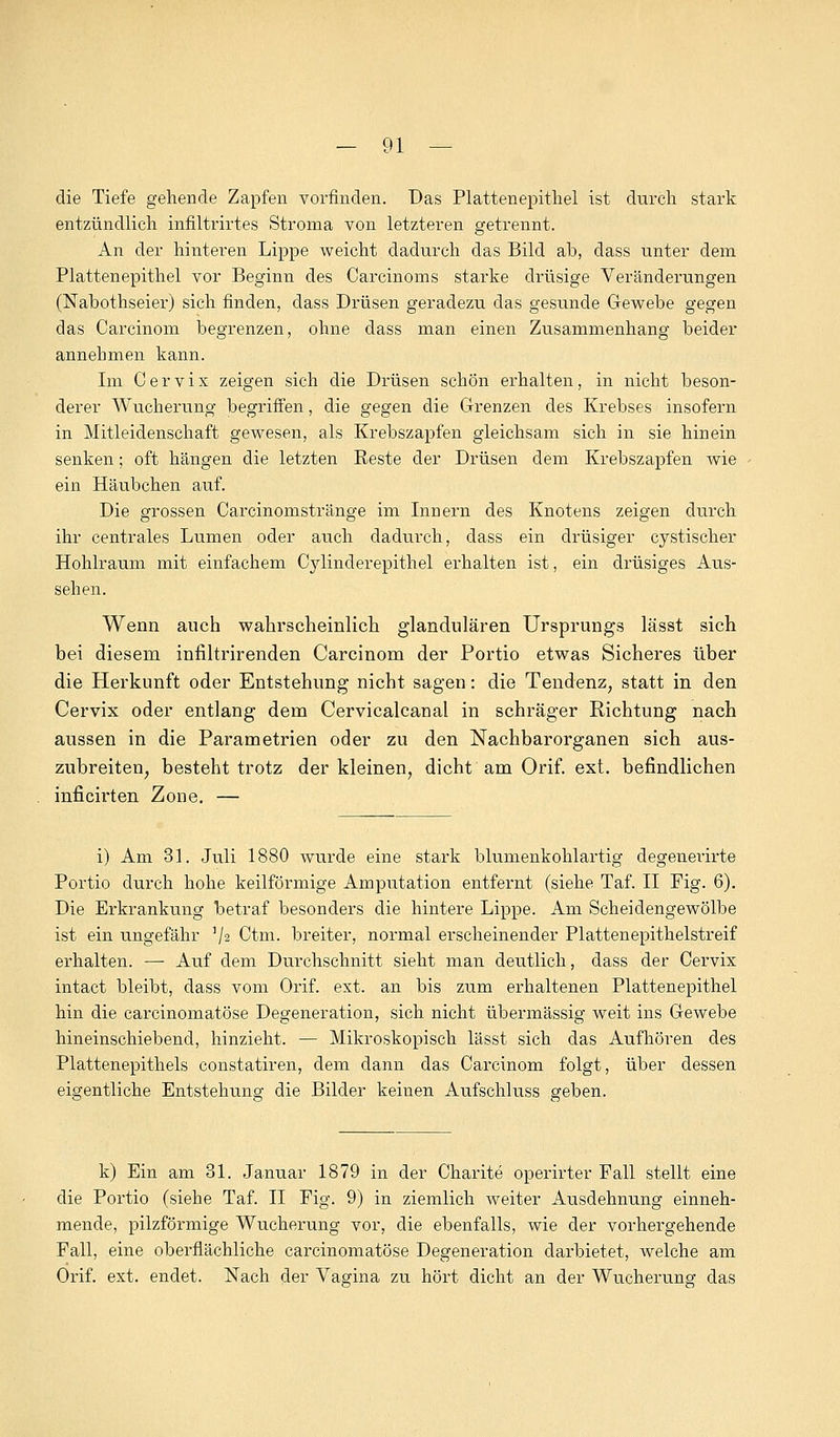 die Tiefe gehende Zapfen vorfinden. Das Plattenepithel ist durch stark entzündlich infiltrirtes Stroma von letzteren getrennt. An der hinteren Lippe weicht dadurch das Bild ab, dass unter dem Plattenepithel vor Beginn des Carcinoms starke drüsige Veränderungen (Nabothseier) sich finden, dass Drüsen geradezu das gesunde Gewebe gegen das Carcinom begrenzen, ohne dass man einen Zusammenhang beider annehmen kann. Im C e r v i x zeigen sich die Drüsen schön erhalten, in nicht beson- derer Wucherung begriffen, die gegen die Grenzen des Krebses insofern in Mitleidenschaft gewesen, als Krebszapfen gleichsam sich in sie hinein senken; oft hängen die letzten Reste der Drüsen dem Krebszapfen wie ein Häubchen auf. Die grossen Carcinomstränge im Innern des Knotens zeigen durch ihr centrales Lumen oder auch dadurch, dass ein drüsiger cystischer Hohlraum mit einfachem Cylinderepithel erhalten ist, ein drüsiges Aus- sehen. Wenn auch wahrscheinlich glandulären Ursprungs lässt sich bei diesem infiltrirenden Carcinom der Portio etwas Sicheres über die Herkunft oder Entstehung nicht sagen: die Tendenz, statt in den Cervix oder entlang dem Cervicalcanal in schräger Richtung nach aussen in die Parametrien oder zu den Nachbarorganen sich aus- zubreiten, besteht trotz der kleinen, dicht am Orif. ext. befindlichen inficirten Zone. — i) Am 31. Juli 1880 wurde eine stark blumenkohlartig degenerirte Portio durch hohe keilförmige Amputation entfernt (siehe Taf. II Fig. 6). Die Erkrankung betraf besonders die hintere Lippe. Am Scheidengewölbe ist ein ungefähr ]/2 Ctm. breiter, normal erscheinender Plattenepithelstreif erhalten. — Auf dem Durchschnitt sieht man deutlich, dass der Cervix intact bleibt, dass vom Orif. ext. an bis zum erhaltenen Plattenepithel hin die carcinomatöse Degeneration, sich nicht übermässig weit ins Gewebe hineinschiebend, hinzieht. — Mikroskopisch lässt sich das Aufhören des Plattenepithels constatiren, dem dann das Carcinom folgt, über dessen eigentliche Entstehung die Bilder keinen Aufschluss geben. k) Ein am 31. Januar 1879 in der Charite operirter Fall stellt eine die Portio (siehe Taf. II Fig. 9) in ziemlich weiter Ausdehnung einneh- mende, pilzförmige Wucherung vor, die ebenfalls, wie der vorhergehende Fall, eine oberflächliche carcinomatöse Degeneration darbietet, welche am Orif. ext. endet. Nach der Vagina zu hört dicht an der Wucherung das