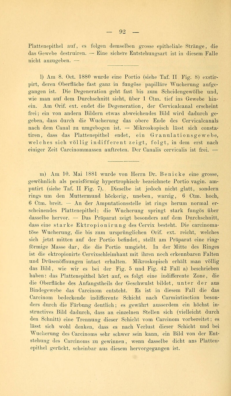Plattenepithel auf, es folgen demselben grosse epitheliale Stränge, die das Gewebe destruiren. — Eine sichere Entstehungsart ist in diesem Falle nicht anzugeben. — 1) Am 8. Oct. 1880 wurde eine Portio (siehe Taf. II Fig. 8) exstir- pirt, deren Oberfläche fast ganz in fungöse papilläre Wucherung aufge- gangen ist. Die Degeneration geht fast bis zum Scheidengewölbe und, wie man auf dem Durchschnitt sieht, über 1 Ctm. tief ins Gewebe hin- ein. Am Orif. ext. endet die Degeneration, der Cervicalcanal erscheint frei; ein von andern Bildern etwas abweichendes Bild wird dadurch ge- geben, dass durch die Wucherung das obere Ende des Cervicalcanals nach dem Canal zu umgebogen ist. — Mikroskopisch lässt sich consta- tiren, dass das Plattenepithel endet, ein Granulationsgewebe, welches sich völlig indifferent zeigt, folgt, in dem erst nach einiger Zeit Carcinommassen auftreten. Der Canalis cervicalis ist frei. — m) Am 10. Mai 1881 wurde von Herrn Dr. Benicke eine grosse, gewöhnlich als penisförmig hypertrophisch- bezeichnete Portio vagin. am- putirt (siehe Taf. II Fig. 7).. Dieselbe ist jedoch nicht glatt, sondern rings um den Muttermund höckerig, uneben, warzig, 6 Ctm. hoch, 6 Ctm. breit. — An der Amputationsstelle ist rings herum normal er- scheinendes Plattenepithel; die Wucherung springt stark fungös über dasselbe hervor. — Das Präparat zeigt besonders auf dem Durchschnitt, dass eine starke Ektropionirung des Cervix besteht. Die carcinoma- töse Wucherung, die bis zum ursprünglichen Orif. ext. reicht, welches sich jetzt mitten auf der Portio befindet, stellt am Präparat eine ring- förmige Masse dar, die die Portio umgiebt. In der Mitte des Ringes ist die ektropionirte Cervixschleimhaut mit ihren noch erkennbaren Falten und Drüsenöffnungen intact erhalten. Mikroskopisch erhält man völlig das Bild, wie wir es bei der Fig. 5 und Fig. 42 Fall a) beschrieben haben: das Plattenepithel hört auf, es folgt eine indifferente Zone, die die Oberfläche des Anfangstheils der Geschwulst bildet, unter der aus Bindegewebe das Carcinom entsteht. Es ist in diesem Fall die das Carcinom bedeckende indifferente Schicht nach Carmintinction beson- ders durch die Färbung deutlich; es gewährt ausserdem ein höchst in- structives Bild dadurch, dass an einzelnen Stellen sich (vielleicht durch den Schnitt) eine Trennung dieser Schicht vom Carcinom vorbereitet; es lässt sich wohl denken, dass es nach Verlust dieser Schicht und bei Wucherung des Carcinoms sehr schwer sein kann, ein Bild von der Ent- stehung des Carcinoms zu gewinnen, wenn dasselbe dicht ans Platten- epithel gerückt, scheinbar aus diesem hervorgegangen ist.