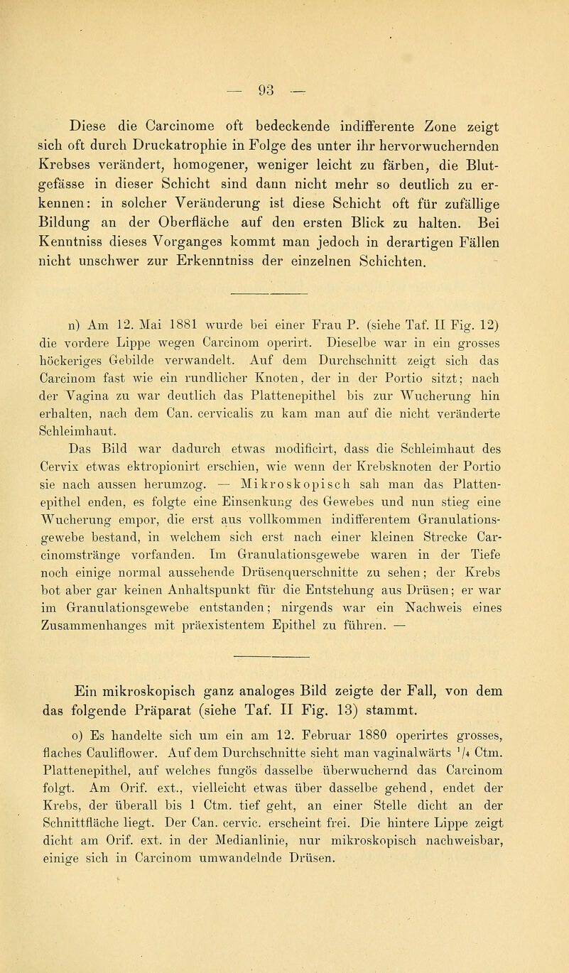 Diese die Carcinoine oft bedeckende indifferente Zone zeigt sich oft durch Druckatrophie in Folge des unter ihr hervorwuchernden Krebses verändert, homogener, weniger leicht zu färben, die Blut- gefässe in dieser Schicht sind dann nicht mehr so deutlich zu er- kennen: in solcher Veränderung ist diese Schicht oft für zufällige Bildung an der Oberfläche auf den ersten Blick zu halten. Bei Kenntniss dieses Vorganges kommt man jedoch in derartigen Fällen nicht unschwer zur Erkenntniss der einzelnen Schichten. n) Am 12. Mai 1881 wurde bei einer Frau P. (siehe Taf. II Fig. 12) die vordere Lippe wegen Carcinom operirt. Dieselbe war in ein grosses höckeriges Gebilde verwandelt. Auf dem Durchschnitt zeigt sich das Carcinom fast wie ein rundlicher Knoten, der in der Portio sitzt; nach der Vagina zu war deutlich das Plattenepithel bis zur Wucherung hin erbalten, nach dem Can. cervicalis zu kam man auf die nicht veränderte Schleimhaut. Das Bild war dadurch etwas modificirt, dass die Schleimhaut des Cervix etwas ektropionirt erschien, wie wenn der Krebsknoten der Portio sie nach aussen herumzog. — Mikroskopisch sah man das Platten- epithel enden, es folgte eine Einsenkung des Gewebes und nun stieg eine Wucherung empor, die erst aus vollkommen indifferentem Granulations- gewebe bestand, in welchem sich erst nach einer kleinen Strecke Car- cinomstränge vorfanden. Im Granulationsgewebe waren in der Tiefe noch einige normal aussehende Drüsenquerschnitte zu sehen; der Krebs bot aber gar keinen Anhaltspunkt für die Entstehung aus Drüsen; er war im Granulationsgewebe entstanden; nirgends war ein Nachweis eines Zusammenhanges mit präexistentem Epithel zu führen. — Ein mikroskopisch ganz analoges Bild zeigte der Fall, von dem das folgende Präparat (siehe Taf. II Fig. 13) stammt. o) Es handelte sich um ein am 12. Februar 1880 operirtes grosses, flaches Cauliflower. Auf dem Durchschnitte sieht man vaginalwärts '/4 Ctm. Plattenepithel, auf welches fungös dasselbe überwuchernd das Carcinom folgt. Am Orif. ext., vielleicht etwas über dasselbe gehend, endet der Krebs, der überall bis 1 Ctm. tief geht, an einer Stelle dicht an der Schnittfläche liegt. Der Can. cervic. erscheint frei. Die hintere Lippe zeigt dicht am Orif. ext. in der Medianlinie, nur mikroskopisch nachweisbar, einige sich in Carcinom umwandelnde Drüsen.