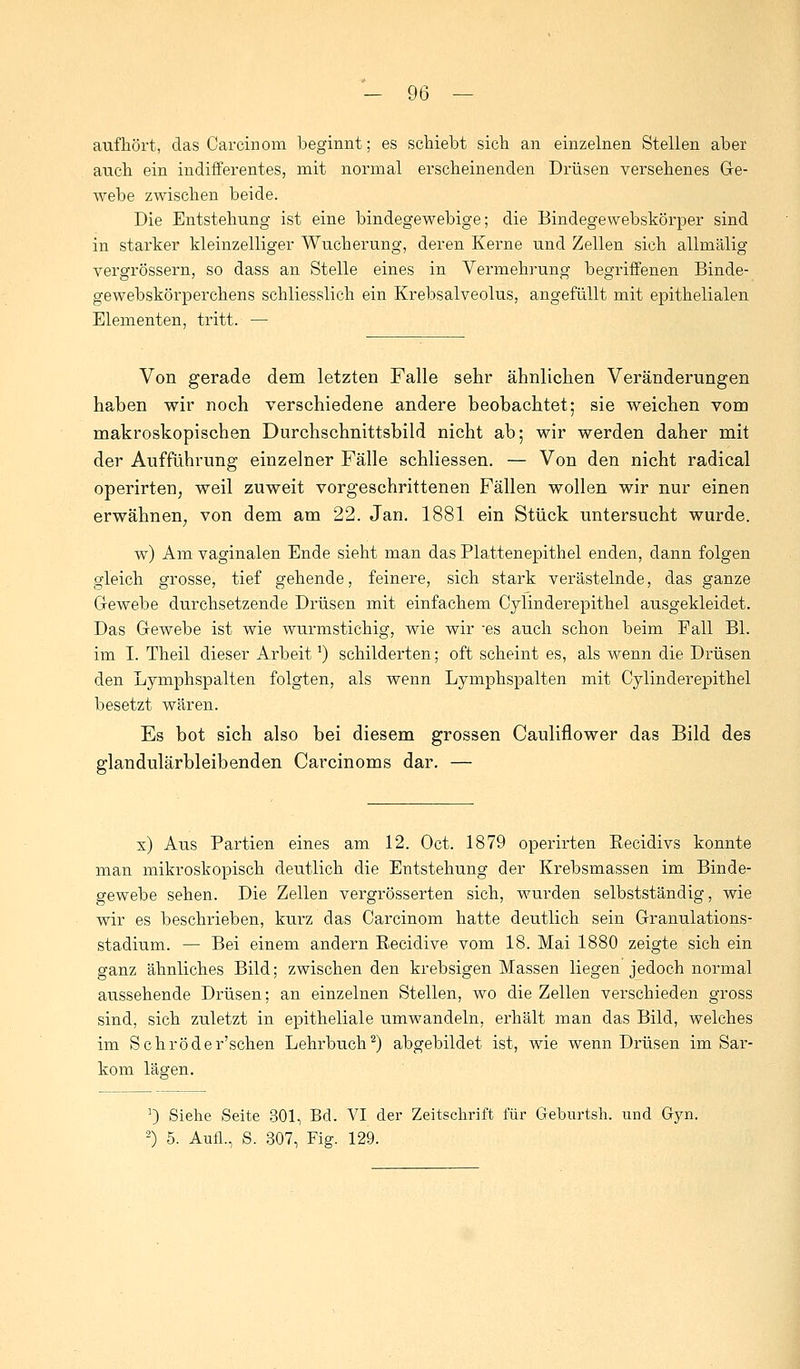 aufhört, das Carcinom beginnt; es schiebt sich an einzelnen Stellen aber auch ein indifferentes, mit normal erscheinenden Drüsen versehenes Ge- webe zwischen beide. Die Entstehung ist eine bindegewebige; die Bindegewebskörper sind in starker kleinzelliger Wucherung, deren Kerne und Zellen sich allmälig vergrössern, so dass an Stelle eines in Vermehrung begriffenen Binde- gewebskörperchens schliesslich ein Krebsalveolus, angefüllt mit epithelialen Elementen, tritt. — Von gerade dem letzten Falle sehr ähnlichen Veränderungen haben wir noch verschiedene andere beobachtet; sie weichen vom makroskopischen Durchschnittsbild nicht ab; wir werden daher mit der Aufführung einzelner Fälle schliessen. — Von den nicht radical operirten, weil zuweit vorgeschrittenen Fällen wollen wir nur einen erwähnen; von dem am 22. Jan. 1881 ein Stück untersucht wurde. w) Am vaginalen Ende sieht man das Plattenepithel enden, dann folgen gleich grosse, tief gehende, feinere, sich stark verästelnde, das ganze Gewebe durchsetzende Drüsen mit einfachem Cylinderepithel ausgekleidet. Das Gewebe ist wie wurmstichig, wie wir -es auch schon beim Fall Bl. im I. Theil dieser ArbeitJ) schilderten; oft scheint es, als wenn die Drüsen den Lymphspalten folgten, als wenn Lymphspalten mit Cylinderepithel besetzt wären. Es bot sich also bei diesem grossen Cauliflower das Bild des glandulärbleibenden Carcinoms dar. — x) Aus Partien eines am 12. Oct. 1879 operirten Recidivs konnte man mikroskopisch deutlich die Entstehung der Krebsmassen im Binde- gewebe sehen. Die Zellen vergrösserten sich, wurden selbstständig, wie wir es beschrieben, kurz das Carcinom hatte deutlich sein Granulations- stadium. — Bei einem andern Recidive vom 18. Mai 1880 zeigte sich ein ganz ähnliches Bild; zwischen den krebsigen Massen liegen jedoch normal aussehende Drüsen; an einzelnen Stellen, wo die Zellen verschieden gross sind, sich zuletzt in epitheliale umwandeln, erhält man das Bild, welches im Schröder'schen Lehrbuch2) abgebildet ist, wie wenn Drüsen im Sar- kom lägen. !) Siehe Seite 301, Bd. VI der Zeitschrift für Geburtsh. und Gyn. 2) 5. Aufl., S. 307, Fig. 129.