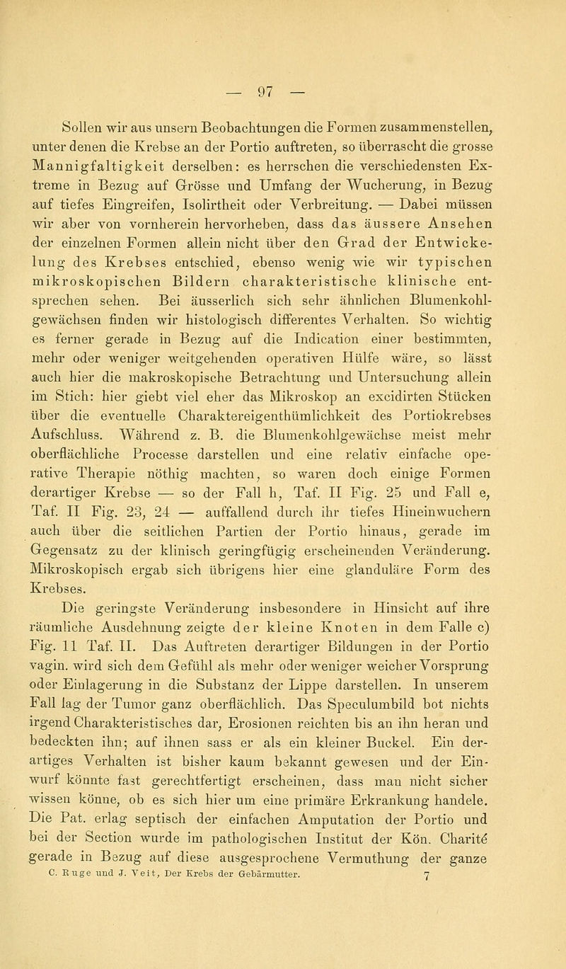 Sollen wir aus unsern Beobachtungen die Formen zusammenstellen, unter denen die Krebse an der Portio auftreten, so überrascht die grosse Mannigfaltigkeit derselben: es herrschen die verschiedensten Ex- treme in Bezug auf Grösse und Umfang der Wucherung, in Bezug auf tiefes Eingreifen, Isolirtheit oder Verbreitung. — Dabei müssen wir aber von vornherein hervorheben, dass das äussere Ansehen der einzelnen Formen allein nicht über den Grad der Entwicke- lung des Krebses entschied, ebenso wenig wie wir typischen mikroskopischen Bildern charakteristische klinische ent- sprechen sehen. Bei äusserlich sich sehr ähnlichen Blumenkohl- gewächsen finden wir histologisch differentes Verhalten. So wichtig es ferner gerade in Bezug auf die Indication einer bestimmten, mehr oder weniger weitgehenden operativen Hülfe wäre, so lässt auch hier die makroskopische Betrachtung und Untersuchung allein im Stich: hier giebt viel eher das Mikroskop an excidirten Stücken über die eventuelle Charaktereigenthümlichkeit des Portiokrebses Aufschluss. Während z. B. die Blumenkohlgewächse meist mehr oberflächliche Processe darstellen und eine relativ einfache ope- rative Therapie nöthig machten, so waren doch einige Formen derartiger Krebse — so der Fall h, Taf. II Fig. 25 und Fall e, Taf. II Fig. 23, 24 — auffallend durch ihr tiefes Hineinwuchern auch über die seitlichen Partien der Portio hinaus, gerade im Gegensatz zu der klinisch geringfügig erscheinenden Veränderung. Mikroskopisch ergab sich übrigens hier eine glanduläre Form des Krebses. Die geringste Veränderung insbesondere in Hinsicht auf ihre räumliche Ausdehnung zeigte der kleine Knoten in dem Falle c) Fig. 11 Taf. IL Das Auftreten derartiger Bildungen in der Portio vagin. wird sich dem Gefühl als mehr oder weniger weicher Vorsprung oder Einlagerung in die Substanz der Lippe darstellen. In unserem Fall lag der Tumor ganz oberflächlich. Das Speculumbild bot nichts irgend Charakteristisches dar, Erosionen reichten bis an ihn heran und bedeckten ihn; auf ihnen sass er als ein kleiner Buckel. Ein der- artiges Verhalten ist bisher kaum bekannt gewesen und der Ein- wurf könnte fast gerechtfertigt erscheinen, dass man nicht sicher wissen könne, ob es sich hier um eine primäre Erkrankung handele. Die Pat. erlag septisch der einfachen Amputation der Portio und bei der Section wurde im pathologischen Institut der Kön. Charit^ gerade in Bezug auf diese ausgesprochene Vermuthung der ganze C Buge und 3. Veit, Der Krebs der Gebärmutter. 7