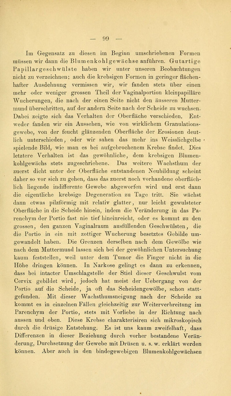 Im Gegensatz zu diesen im Beginn umschriebenen Formen müssen wir dann die Blumenkohlgewächse anführen. Gutartige Papillargeschwülste haben wir unter unseren Beobachtungen nicht zu verzeichnen; auch die krebsigen Formen in geringer flächen- hafter Ausdehnung vermissen wir, wir fanden stets über einen mehr oder weniger grossen Theil der Vaginalportion kleinpapilläre Wucherungen, die nach der einen Seite nicht den äusseren Mutter- mund überschritten, auf der andern Seite nach der Scheide zu wuchsen. Dabei zeigte sich das Verhalten der Oberfläche verschieden. Ent- weder fanden wir ein Aussehen, wie von wirklichem Granulations- gewebe, von der feucht glänzenden Oberfläche der Erosionen deut- lich unterschieden, oder wir sahen das mehr ins Weisslichgelbe spielende Bild, wie man es bei aufgebrochenem Krebse findet. Dies letztere Verhalten ist das gewöhnliche, dem krebsigen Blumen- kohlgewächs stets zugeschriebene. Das weitere Wachsthum der zuerst dicht unter der Oberfläche entstandenen Neubildung scheint daher so vor sich zu gehen, dass das zuerst noch vorhandene oberfläch- lich liegende indifferente Gewebe abgeworfen wird und erst dann die eigentliche krebsige Degeneration zu Tage tritt. Sie wächst dann etwas pilzförmig mit relativ glatter, nur leicht gewulsteter Oberfläche in die Scheide hinein, indem die Veränderung in das Pa- renchym der Portio fast nie tief hineinreicht, oder es kommt zu den grossen, den ganzen Vaginalraum ausfüllenden Geschwülsten, die die Portio in ein mit zottiger Wucherung besetztes Gebilde um- gewandelt haben. Die Grenzen derselben nach dem Gewölbe wie nach dem Muttermund lassen sich bei der gewöhnlichen Untersuchung kaum feststellen, weil unter dem Tumor die Finger nicht in die Höhe dringen können. In Narkose gelingt es dann zu erkennen, dass bei intacter Umschlagstelle der Stiel dieser Geschwulst vom Cervix gebildet wird, jedoch hat meist der Uebergang von der Portio auf die Scheide, ja oft das Scheidengewölbe, schon statt- gefunden. Mit dieser Wachsthumsneigung nach der Scheide zu kommt es in einzelnen Fällen gleichzeitig zur Weiterverbreitung im Parenchym der Portio, stets mit Vorliebe in der Richtung nach aussen und oben. Diese Krebse charakterisiren sich mikroskopisch durch die drüsige Entstehung. Es ist uns kaum zweifelhaft, dass Differenzen in dieser Beziehung durch vorher bestandene Verän- derung, Durchsetzung der Gewebe mit Drüsen u. s. w. erklärt werden können. Aber auch in den bindegewebigen Blumenkohlgewächsen