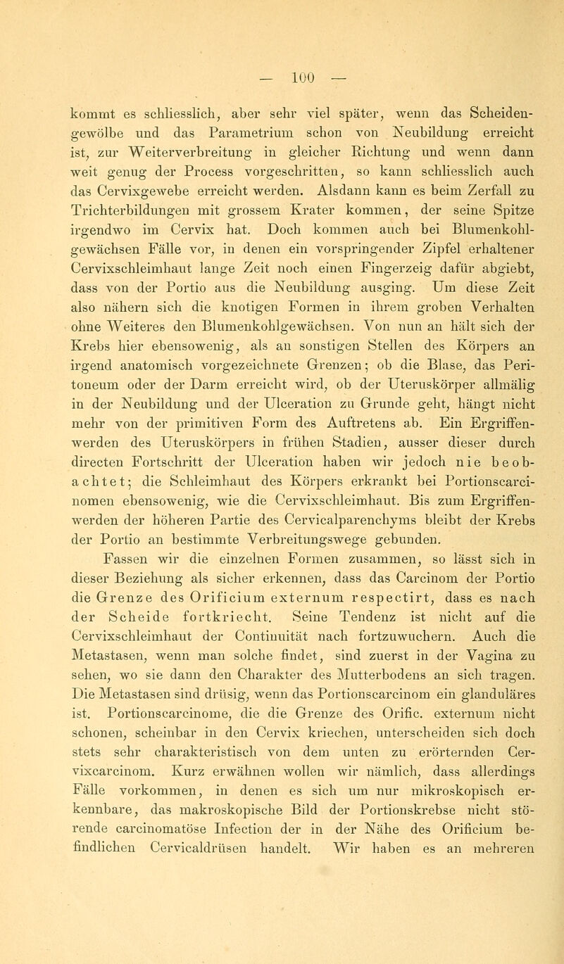 kommt es schliesslich, aber sehr viel später, wenn das Scheiden- gewölbe und das Parametrium schon von Neubildung erreicht ist, zur Weiterverbreitung in gleicher Richtung und wenn dann weit genug der Process vorgeschritten, so kann schliesslich auch das Cervixgewebe erreicht werden. Alsdann kann es beim Zerfall zu Trichterbildungen mit grossem Krater kommen, der seine Spitze irgendwo im Cervix hat. Doch kommen auch bei Blumenkohl- gewächsen Fälle vor, in denen ein vorspringender Zipfel erhaltener Cervixschleimhaut lange Zeit noch einen Fingerzeig dafür abgiebt, dass von der Portio aus die Neubildung ausging. Um diese Zeit also nähern sich die knotigen Formen in ihrem groben Verhalten ohne Weiteres den Blumenkohlgewächsen. Von nun an hält sich der Krebs hier ebensowenig, als an sonstigen Stellen des Körpers an irgend anatomisch vorgezeichnete Grenzen; ob die Blase, das Peri- toneum oder der Darm erreicht wird, ob der Uteruskörper allmälig in der Neubildung und der Ulceration zu Grunde geht, hängt nicht mehr von der primitiven Form des Auftretens ab. Ein Ergriffen- werden des Uteruskörpers in frühen Stadien, ausser dieser durch directen Fortschritt der Ulceration haben wir jedoch nie beob- achtet; die Schleimhaut des Körpers erkrankt bei Portionscarci- nomen ebensowenig, wie die Cervixschleimhaut. Bis zum Ergriffen- werden der höheren Partie des Cervicalparenchyms bleibt der Krebs der Portio an bestimmte Verbreitungswege gebunden. Fassen wir die einzelnen Formen zusammen, so lässt sich in dieser Beziehung als sicher erkennen, dass das Carcinom der Portio die Grenze des Orificium externum respectirt, dass es nach der Scheide fortkriecht. Seine Tendenz ist nicht auf die Cervixschleimhaut der Continuität nach fortzuwuchern. Auch die Metastasen, wenn man solche findet, sind zuerst in der Vagina zu sehen, wo sie dann den Charakter des Mutterbodens an sich tragen. Die Metastasen sind drüsig, wenn das Portionscarcinom ein glanduläres ist. Portionscarcinome, die die Grenze des Orific. externum nicht schonen, scheinbar in den Cervix kriechen, unterscheiden sich doch stets sehr charakteristisch von dem unten zu erörternden Cer- vixcarcinom. Kurz erwähnen wollen wir nämlich, dass allerdings Fälle vorkommen, in denen es sich um nur mikroskopisch er- kennbare, das makroskopische Bild der Portionskrebse nicht stö- rende carcinomatöse Infection der in der Nähe des Orificium be- findlichen Cervicaldrüsen handelt. Wir haben es an mehreren