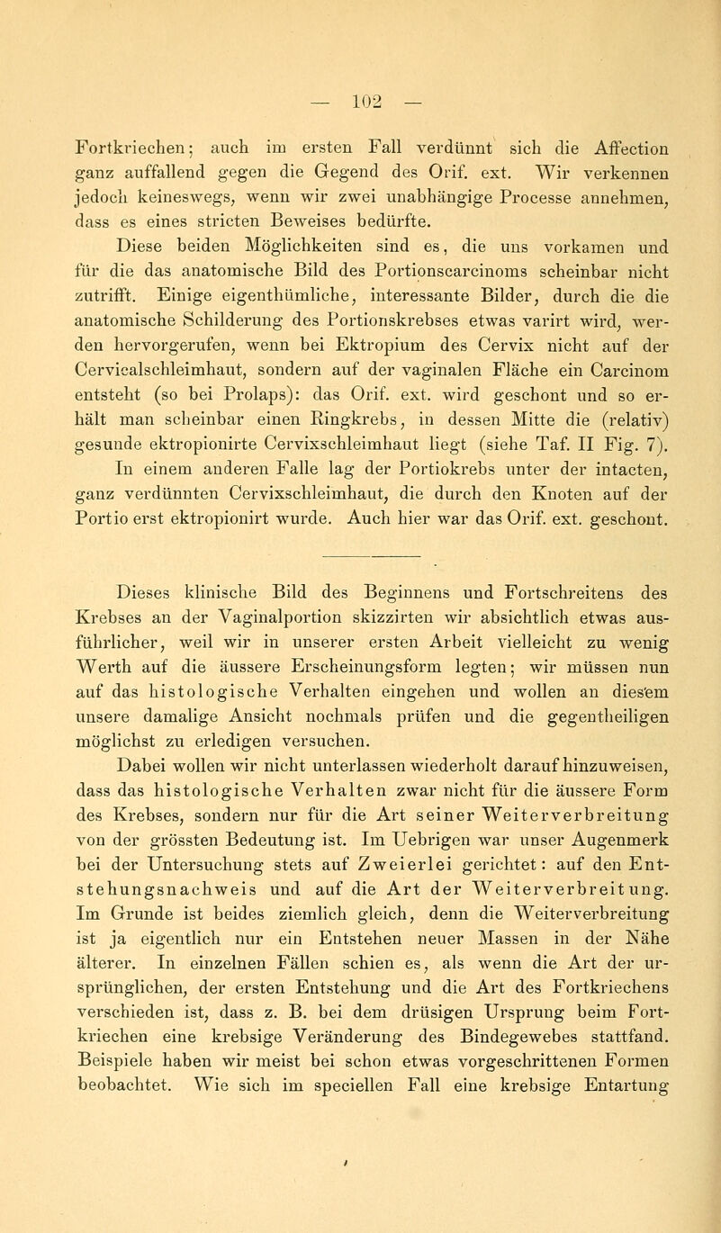 Fortkriechen; auch im ersten Fall verdünnt sich die Affection ganz auffallend gegen die Gegend des Orif. ext. Wir verkennen jedoch keineswegs, wenn wir zwei unabhängige Processe annehmen, dass es eines stricten Beweises bedürfte. Diese beiden Möglichkeiten sind es, die uns vorkamen und für die das anatomische Bild des Portionscarcinoms scheinbar nicht zutrifft. Einige eigenthlimliche, interessante Bilder, durch die die anatomische Schilderung des Portionskrebses etwas varirt wird, wer- den hervorgerufen, wenn bei Ektropium des Cervix nicht auf der Cervicalschleimhaut, sondern auf der vaginalen Fläche ein Carcinom entsteht (so bei Prolaps): das Orif. ext. wird geschont und so er- hält man scheinbar einen Ringkrebs, in dessen Mitte die (relativ) gesunde ektropionirte Cervixschleimhaut liegt (siehe Taf. II Fig. 7). In einem anderen Falle lag der Portiokrebs unter der intacten, ganz verdünnten Cervixschleimhaut, die durch den Knoten auf der Portio erst ektropionirt wurde. Auch hier war das Orif. ext. geschont. Dieses klinische Bild des Beginnens und Fortschreitens des Krebses an der Vaginalportion skizzirten wir absichtlich etwas aus- führlicher, weil wir in unserer ersten Arbeit vielleicht zu wenig Werth auf die äussere Erscheinungsform legten; wir müssen nun auf das histologische Verhalten eingehen und wollen an diesem unsere damalige Ansicht nochmals prüfen und die gegenteiligen möglichst zu erledigen versuchen. Dabei wollen wir nicht unterlassen wiederholt daraufhinzuweisen, dass das histologische Verhalten zwar nicht für die äussere Form des Krebses, sondern nur für die Art seiner Weit er Verbreitung von der grössten Bedeutung ist. Im Uebrigen war unser Augenmerk bei der Untersuchung stets auf Zweierlei gerichtet: auf den Ent- stehungsnachweis und auf die Art der Weiterverbreitung. Im Grunde ist beides ziemlich gleich, denn die Weiterverbreitung ist ja eigentlich nur ein Entstehen neuer Massen in der Nähe älterer. In einzelnen Fällen schien es, als wenn die Art der ur- sprünglichen, der ersten Entstehung und die Art des Fortkriechens verschieden ist, dass z. B. bei dem drüsigen Ursprung beim Fort- kriechen eine krebsige Veränderung des Bindegewebes stattfand. Beispiele haben wir meist bei schon etwas vorgeschrittenen Formen beobachtet. Wie sich im speciellen Fall eine krebsige Entartung