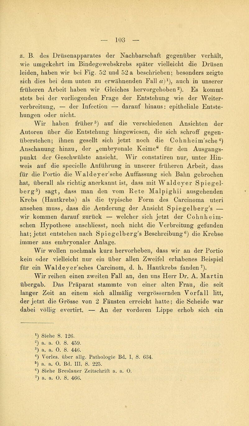 z. B. des Drüsenapparates der Nachbarschaft gegenüber verhält, wie umgekehrt im Bindegewebskrebs später vielleicht die Drüsen leiden, haben wir bei Fig. 52 und 52 a beschrieben; besonders zeigte sich dies bei dem unten zu erwähnenden Fall ci)1), auch in unserer früheren Arbeit haben wir Gleiches hervorgehoben2). Es kommt stets bei der vorliegenden Frage der Entstehung wie der Weiter- verbreitung, — der Infection — darauf hinaus: epitheliale Entste- hungen oder nicht. Wir haben früher3) auf die verschiedenen Ansichten der Autoren über die Entstehung hingewiesen, die sich schroff gegen- überstehen; ihnen gesellt sich jetzt noch die Cohnheim'sche4) Anschauung hinzu, der „embryonale Keime für den Ausgangs- punkt der Geschwülste ansieht. Wir constatiren nur, unter Hin- weis auf die specielle Anführung in unserer früheren Arbeit, dass für die Portio die Waldeyer'sche Auffassung sich Bahn gebrochen hat, überall als richtig anerkannt ist, dass mit Waldeyer Spiegel- berg5) sagt, dass man den vom Rete Malpighii ausgehenden Krebs (Hautkrebs) als die typische Form des Carcinoma uteri ansehen muss, dass die Aenderung der Ansicht Spiegelberg's — wir kommen darauf zurück — welcher sich jetzt der Cohnheinl- achen Hypothese anschliesst, noch nicht die Verbreitung gefunden hat; jetzt entstehen nach Spiegelberg's Beschreibung6) die Krebse immer aus embryonaler Anlage. Wir wollen nochmals kurz hervorheben, dass wir an der Portio kein oder vielleicht nur ein über allen Zweifel erhabenes Beispiel für ein Waldeyer'sches Carcinom, d. h. Hautkrebs fanden7). Wir reihen einen zweiten Fall an, den uns Herr Dr. A. Martin übergab. Das Präparat stammte von einer alten Frau, die seit langer Zeit an einem sich allmälig vergrößernden Vorfall litt, der jetzt die Grösse von 2 Fäusten erreicht hatte; die Scheide war dabei völlig evertirt. — An der vorderen Lippe erhob sich ein *) Siehe S. 126. 2) a. a. 0. S. 459. 3) a. a. 0. S. 446. 4) Vorles. über allg. Pathologie Bd. I, S. 634. 5) a. a. 0. Bd. III, S. 225. 6) Siehe Breslauer Zeitschrift a. a. 0. 7) a. a. 0. S. 466.