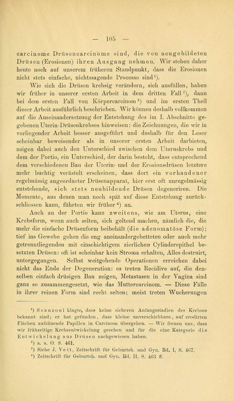 carcinome Drüsencarcinbme sind, die von neugebildeten Drüsen (Erosionen) ihren Ausgang nehmen. Wir stehen daher heute noch auf unserem früheren Standpunkt, dass die Erosionen nicht stets einfache, nichtssagende Processe sind1). Wie sich die Drüsen krebsig verändern, sich ausfüllen, haben wir früher in unserer ersten Arbeit in dem dritten Fall2), dann bei dem ersten Fall von Körpercarcinom3) und im ersten Theil dieser Arbeit ausführlich beschrieben. Wir können deshalb vollkommen auf die Auseinandersetzung der Entstehung des im I. Abschnitte ge- gebenen Uterin-Drüsenkrebses hinweisen: die Zeichnungen, die wir in vorliegender Arbeit besser ausgeführt und deshalb für den Leser scheinbar beweisender als in unserer ersten Arbeit darbieten, zeigen dabei auch den Unterschied zwischen dem Uteruskrebs und dem der Portio, ein Unterschied, der darin besteht, dass entsprechend dem verschiedenen Bau der Uterin- und der Erosionsdrüsen letztere mehr buchtig verästelt erscheinen, dass dort ein vorhandener regelmässig angeordneter Drüsenapparat, hier erst oft unregelmässig entstehende, sich stets neubildende Drüsen degeneriren. Die Momente, aus denen man noch spät auf diese Entstehung zurück- schliessen kann, führten wir früher4) an. Auch an der Portio kann zweitens, wie am Uterus, eine Krebsform, wenn auch selten, sich geltend machen, nämlich die, die mehr die einfache Drüsenform beibehält (die adenomatöse Form); tief ins Gewebe gehen die eng aneinandergebetteten oder auch mehr getrenntliegenden mit einschichtigem zierlichen Cylinderepithel be- setzten Drüsen: oft ist scheinbar kein Stroma erhalten, Alles destruirt, untergegangen. Selbst weitgehende Operationen erreichen dabei nicht das Ende der Degeneration: es treten Recidive auf, die den- selben einfach drüsigen Bau zeigen, Metastasen in der Vagina sind ganz so zusammengesetzt, wie das Muttercarcinom. — Diese Fälle in ihrer reinen Form sind recht selten; meist treten Wucherungen ') Scanzoni klagte, dass keine sicheren Anfangsstadien des Krebses bekannt sind; er hat gefunden, dass kleine unverschiebbare, auf erodirten Flächen aufsitzende Papillen in Carcinom übergehen. — Wir freuen uns, dass wir frühzeitige Krebsentwickelung gesehen und für die eine Kategorie die EntWickelung aus Drüsen nachgewiesen haben. 2) a. a. 0. S. 461. 3) Siehe J. Veit, Zeitschrift für Geburtsh. und Gyn. Bd. I, S. 467. 4) Zeitschrift für Geburtsh. und Gyn. Bd. II, S. 463 ff.