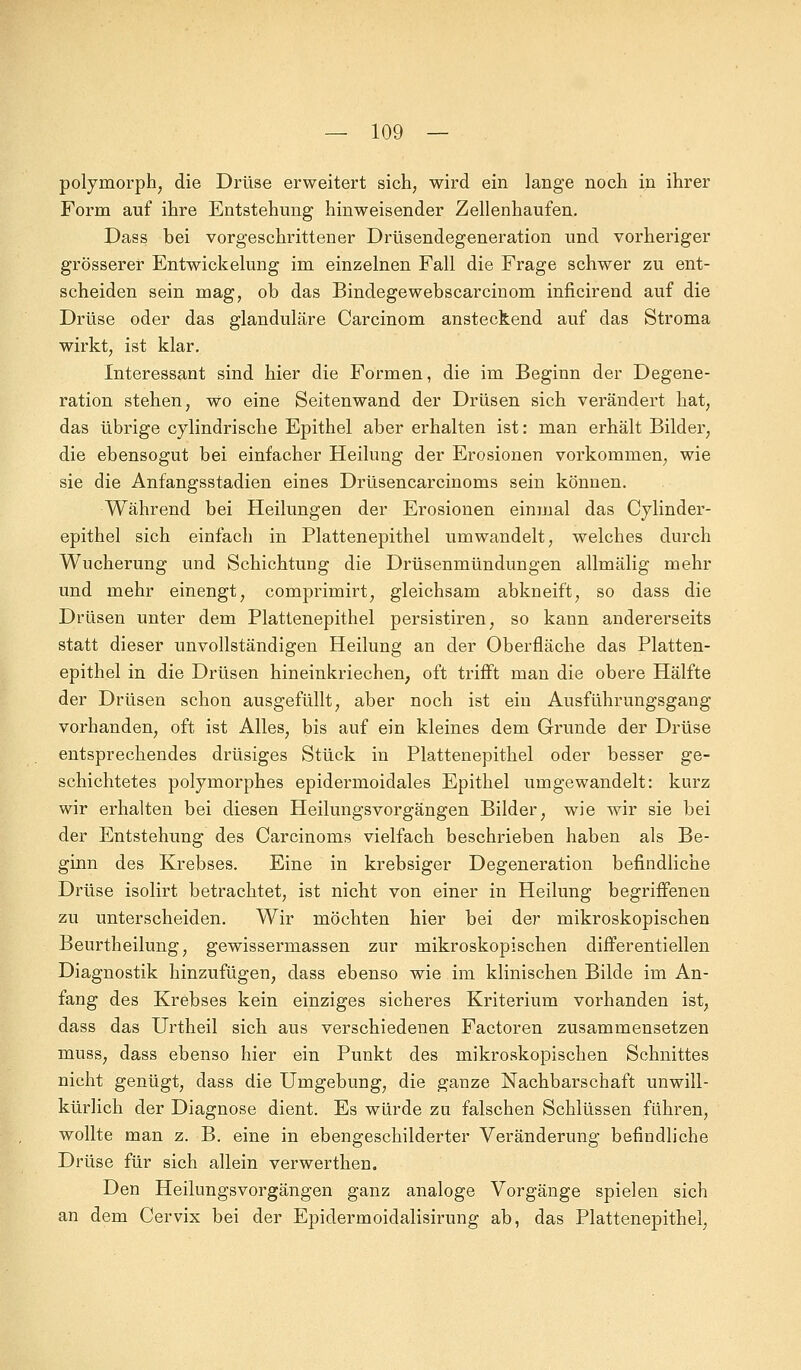 polymorph, die Drüse erweitert sich, wird ein lange noch in ihrer Form auf ihre Entstehung hinweisender Zellenhaufen. Dass bei vorgeschrittener Drüsendegeneration und vorheriger grösserer Entwicklung im einzelnen Fall die Frage schwer zu ent- scheiden sein mag, ob das Bindegewebscarcinom inficirend auf die Drüse oder das glanduläre Carcinom ansteckend auf das Stroma wirkt, ist klar. Interessant sind hier die Formen, die im Beginn der Degene- ration stehen, wo eine Seitenwand der Drüsen sich verändert hat, das übrige cylindrische Epithel aber erhalten ist: man erhält Bilder, die ebensogut bei einfacher Heilung der Erosionen vorkommen, wie sie die Anfangsstadien eines Drüsencarcinoms sein können. Während bei Heilungen der Erosionen einmal das Cylinder- epithel sich einfach in Plattenepithel umwandelt, welches durch Wucherung und Schichtung die Drüsenmündungen allmälig mehr und mehr einengt, comprimirt, gleichsam abkneift, so dass die Drüsen unter dem Plattenepithel persistiren, so kann andererseits statt dieser unvollständigen Heilung an der Oberfläche das Platten- epithel in die Drüsen hineinkriechen, oft trifft man die obere Hälfte der Drüsen schon ausgefüllt, aber noch ist ein Ausführungsgang vorhanden, oft ist Alles, bis auf ein kleines dem Grunde der Drüse entsprechendes drüsiges Stück in Plattenepithel oder besser ge- schichtetes polymorphes epidermoidales Epithel umgewandelt: kurz wir erhalten bei diesen Heilungsvorgängen Bilder, wie wir sie bei der Entstehung des Carcinoms vielfach beschrieben haben als Be- ginn des Krebses. Eine in krebsiger Degeneration befindliche Drüse isolirt betrachtet, ist nicht von einer in Heilung begriffenen zu unterscheiden. Wir möchten hier bei der mikroskopischen Beurtheilung, gewissermassen zur mikroskopischen differentiellen Diagnostik hinzufügen, dass ebenso wie im klinischen Bilde im An- fang des Krebses kein einziges sicheres Kriterium vorhanden ist, dass das Urtheil sich aus verschiedenen Factoren zusammensetzen muss, dass ebenso hier ein Punkt des mikroskopischen Schnittes nicht genügt, dass die Umgebung, die ganze Nachbarschaft unwill- kürlich der Diagnose dient. Es würde zu falschen Schlüssen führen, wollte man z. B. eine in ebengeschilderter Veränderung befindliche Drüse für sich allein verwerthen. Den HeilungsVorgängen ganz analoge Vorgänge spielen sich an dem Cervix bei der Epidermoidalisirung ab, das Plattenepithel,