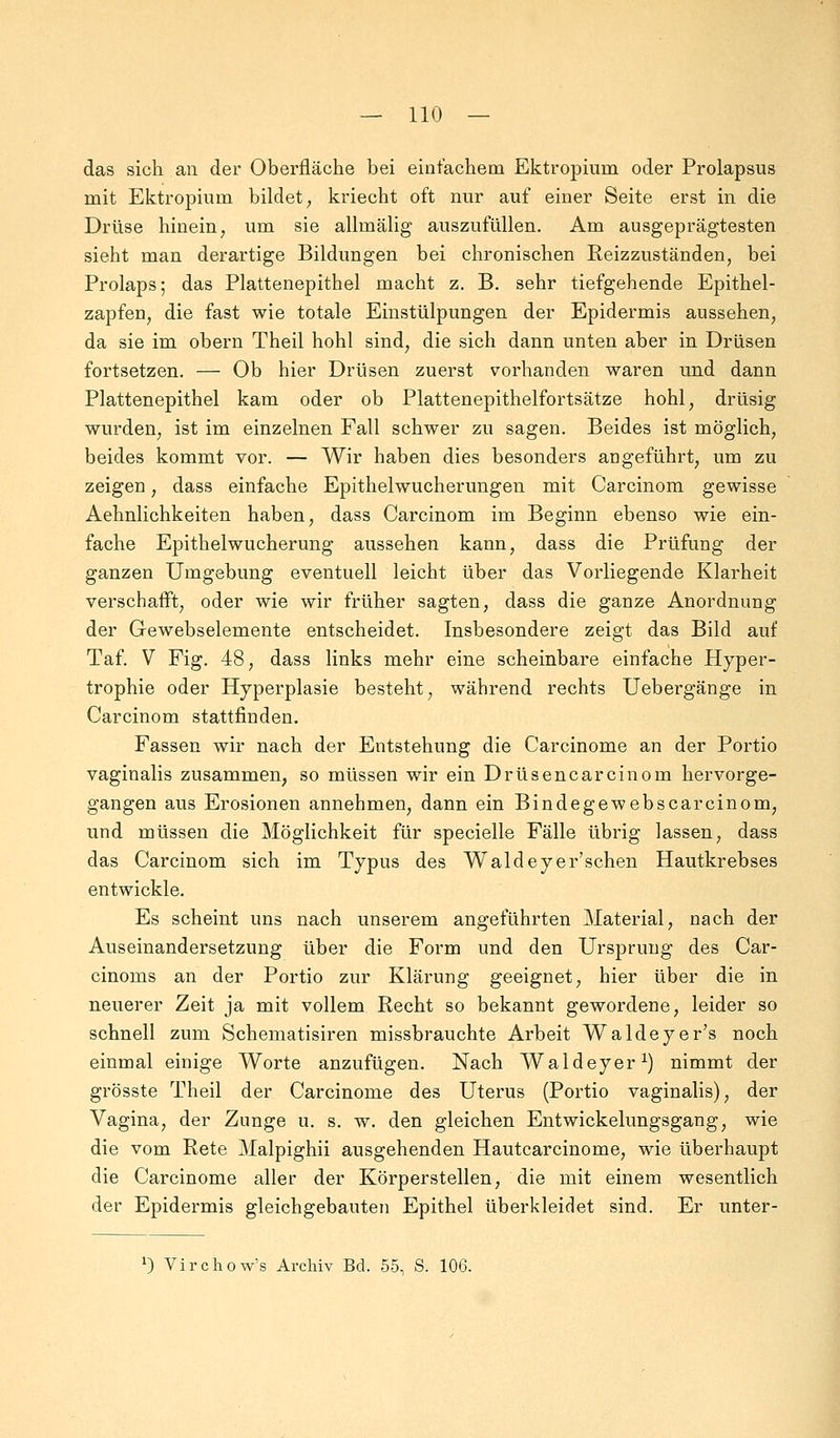 das sich an der Oberfläche bei einfachem Ektropium oder Prolapsus mit Ektropium bildet, kriecht oft nur auf einer Seite erst in die Drüse hinein, um sie allmälig auszufüllen. Am ausgeprägtesten sieht man derartige Bildungen bei chronischen Reizzuständen, bei Prolaps; das Plattenepithel macht z. B. sehr tiefgehende Epithel- zapfen, die fast wie totale Einstülpungen der Epidermis aussehen, da sie im obern Theil hohl sind, die sich dann unten aber in Drüsen fortsetzen. — Ob hier Drüsen zuerst vorhanden waren und dann Plattenepithel kam oder ob Plattenepithelfortsätze hohl, drüsig wurden, ist im einzelnen Fall schwer zu sagen. Beides ist möglich, beides kommt vor. — Wir haben dies besonders angeführt, um zu zeigen, dass einfache Epithelwucherungen mit Carcinom gewisse Aehnlichkeiten haben, dass Carcinom im Beginn ebenso wie ein- fache Epithelwucherung aussehen kann, dass die Prüfung der ganzen Umgebung eventuell leicht über das Vorliegende Klarheit verschafft, oder wie wir früher sagten, dass die ganze Anordnung der Gewebselemente entscheidet. Insbesondere zeigt das Bild auf Taf. V Fig. 48, dass links mehr eine scheinbare einfache Hyper- trophie oder Hyperplasie besteht, während rechts Uebergänge in Carcinom stattfinden. Fassen wir nach der Entstehung die Carcinome an der Portio vaginalis zusammen, so müssen wir ein Drüsencarcinom hervorge- gangen aus Erosionen annehmen, dann ein Bindegewebscarcinom, und müssen die Möglichkeit für specielle Fälle übrig lassen, dass das Carcinom sich im Typus des Waldeyer'schen Hautkrebses entwickle. Es scheint uns nach unserem angeführten Material, nach der Auseinandersetzung über die Form und den Ursprung des Car- cinoms an der Portio zur Klärung geeignet, hier über die in neuerer Zeit ja mit vollem Recht so bekannt gewordene, leider so schnell zum Schematisiren missbrauchte Arbeit Waldeyer's noch einmal einige Worte anzufügen. Nach Waldeyer1) nimmt der grösste Theil der Carcinome des Uterus (Portio vaginalis), der Vagina, der Zunge u. s. w. den gleichen Entwickelungsgang, wie die vom Rete Malpighii ausgehenden Hautcarcinome, wie überhaupt die Carcinome aller der Körperstellen, die mit einem wesentlich der Epidermis gleichgebauten Epithel überkleidet sind. Er unter- *) Virchow's Archiv Bd. 55, S. 106.