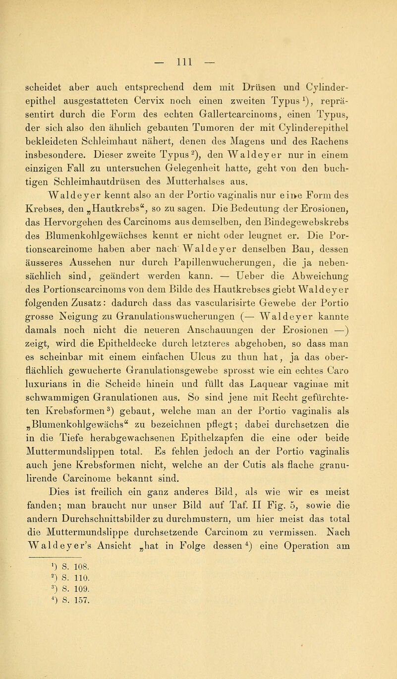 scheidet aber auch entsprechend dem mit Drüsen und Cylinder- epithel ausgestatteten Cervix noch einen zweiten Typusx), reprä- sentirt durch die Form des echten Gallertcarcinonis, einen Typus, der sich also den ähnlich gebauten Tumoren der mit Cylinderepithel bekleideten Schleimhaut nähert, denen des Magens und des Rachens insbesondere. Dieser zweite Typus2), den Waldeyer nur in einem einzigen Fall zu untersuchen Gelegenheit hatte, geht von den buch- tigen Schleimhautdrüsen des Mutterhalses aus. Waldeyer kennt also an der Portio vaginalis nur eine Form des Krebses, den „Hautkrebsa, so zusagen. Die Bedeutung der Erosionen, das Hervorgehen des Carcinoms aus demselben, den Bindegewebskrebs des Blumenkohlgewächses kennt er nicht oder leugnet er. Die Por- tionscarcinome haben aber nach Waldeyer denselben Bau, dessen äusseres Aussehen nur durch Papillenwucherungen, die ja neben- sächlich sind, geändert werden kann. — Ueber die Abweichung des Portionscarcinoms von dem Bilde des Hautkrebses giebt Waldeyer folgenden Zusatz: dadurch dass das vascularisirte Gewebe der Portio grosse Neigung zu Granulations Wucherungen (— Waldeyer kannte damals noch nicht die neueren Anschauungen der Erosionen —) zeigt, wird die Epitheldecke durch letzteres abgehoben, so dass man es scheinbar mit einem einfachen Ulcus zu thun hat, ja das ober- flächlich gewucherte Granulationsgewebe sprosst wie ein echtes Caro luxurians in die Scheide hinein und füllt das Laquear vaginae mit schwammigen Granulationen aus. So sind jene mit Recht gefürchte- ten Krebsformen3) gebaut, welche man an der Portio vaginalis als „Blumenkohlgewächs zu bezeichnen pflegt; dabei durchsetzen die in die Tiefe herabgewachsenen Epithelzapfen die eine oder beide Muttermundslippen total. Es fehlen jedoch an der Portio vaginalis auch jene Krebsformen nicht, welche an der Cutis als flache granu- lirende Carcinome bekannt sind. Dies ist freilich ein ganz anderes Bild, als wie wir es meist fanden; man braucht nur unser Bild auf Taf. II Fig. 5, sowie die andern Durchschnittsbilder zu durchmustern, um hier meist das total die Muttermundslippe durchsetzende Carcinom zu vermissen. Nach Waldeyer's Ansicht „hat in Folge dessen4) eine Operation am >) s. 108. 2) s. 110. 3) s. 109. 4) s. 157.