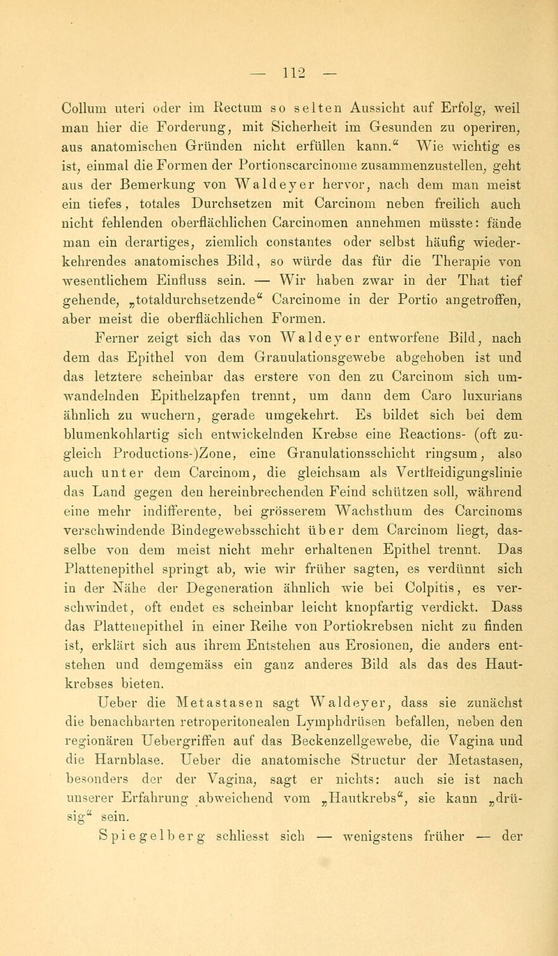 Collum uteri oder iui Rectum so selten Aussicht auf Erfolg, weil man hier die Forderung, mit Sicherheit im Gesunden zu operiren, aus anatomischen Gründen nicht erfüllen kann. Wie wichtig es ist; einmal die Formen der Portionscarcinome zusammenzustellen, geht aus der Bemerkung von Waldeyer hervor, nach dem man meist ein tiefes, totales Durchsetzen mit Carcinom neben freilich auch nicht fehlenden oberflächlichen Carcinomen annehmen müsste: fände man ein derartiges, ziemlich constantes oder selbst häufig wieder- kehrendes anatomisches Bild, so würde das für die Therapie von wesentlichem Einfluss sein. — Wir haben zwar in der That tief gehende, „totaldurchsetzende Carcinome in der Portio angetroffen, aber meist die oberflächlichen Formen. Ferner zeigt sich das von Waldeyer entworfene Bild, nach dem das Epithel von dem Granulationsgewebe abgehoben ist und das letztere scheinbar das erstere von den zu Carcinom sich um- wandelnden Epithelzapfen trennt, um dann dem Caro luxurians ähnlich zu wuchern, gerade umgekehrt. Es bildet sich bei dem blumenkohlartig sich entwickelnden Krebse eine Reactions- (oft zu- gleich Productions-)Zone, eine Granulationsschicht ringsum, also auch unter dem Carcinom, die gleichsam als Verteidigungslinie das Land gegen den hereinbrechenden Feind schützen soll, während eine mehr indifferente, bei grösserem Wachsthum des Carcinoms verschwindende Bindegewebsschicht über dem Carcinom liegt, das- selbe von dem meist nicht mehr erhaltenen Epithel trennt. Das Plattenepithel springt ab, wie wir früher sagten, es verdünnt sich in der Nähe der Degeneration ähnlich wie bei Colpitis, es ver- schwindet, oft endet es scheinbar leicht knopfartig verdickt. Dass das Plattenepithel in einer Reihe von Portiokrebsen nicht zu finden ist, erklärt sich aus ihrem Entstehen aus Erosionen, die anders ent- stehen und demgemäss ein gauz anderes Bild als das des Haut- krebses bieten. Ueber die Metastasen sagt Waldeyer, dass sie zunächst die benachbarten retroperitonealen Lymphdrüsen befallen, neben den regionären Uebergriffen auf das Beckenzellgewebe, die Vagina und die Harnblase. Ueber die anatomische Structur der Metastasen, besonders der der Vagina, sagt er nichts: auch sie ist nach unserer Erfahrung abweichend vom „Hautkrebs, sie kann „drü- sig sein. Spiegelberg schliesst sich — wenigstens früher — der