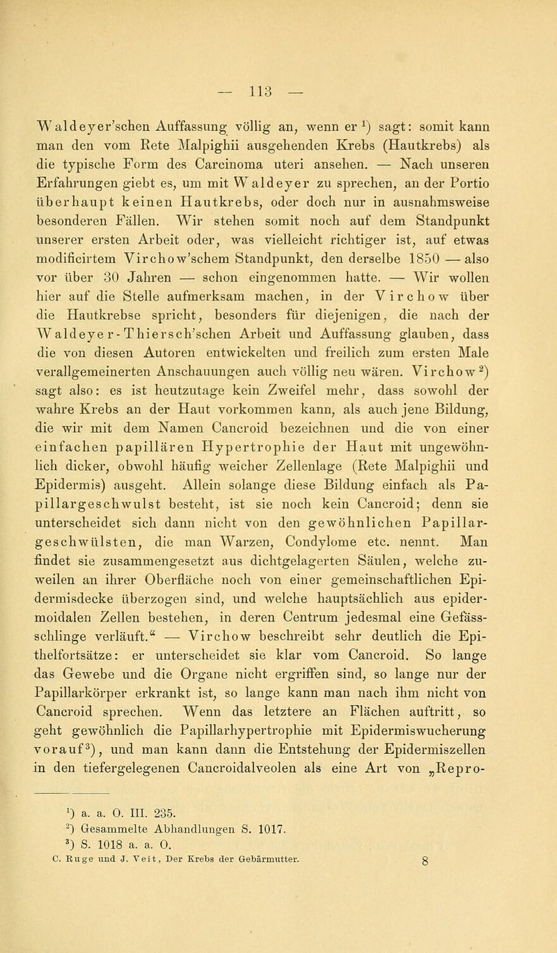 Waldeyer'schen Auffassung völlig an, wenn er x) sagt: somit kann man den vom Rete Malpighii ausgehenden Krebs (Hautkrebs) als die typische Form des Carcinoma uteri ansehen. — Nach unseren Erfahrungen giebt es, um mit Waldeyer zu sprechen, an der Portio überhaupt keinen Hautkrebs, oder doch nur in ausnahmsweise besonderen Fällen. Wir stehen somit noch auf dem Standpunkt unserer ersten Arbeit oder, was vielleicht richtiger ist, auf etwas modificirtem Virchow'schem Standpunkt, den derselbe 1850—also vor über 30 Jahren — schon eingenommen hatte. — Wir wollen hier auf die Stelle aufmerksam machen, in der Virchow über die Hautkrebse spricht, besonders für diejenigen, die nach der Waldeye r-Thiersch'schen Arbeit und Auffassung glauben, dass die von diesen Autoren entwickelten und freilich zum ersten Male verallgemeinerten Anschauungen auch völlig neu wären. Virchow2) sagt also: es ist heutzutage kein Zweifel mehr, dass sowohl der wahre Krebs an der Haut vorkommen kann, als auch jene Bildung, die wir mit dem Namen Cancroid bezeichnen und die von einer einfachen papillären Hypertrophie der Haut mit ungewöhn- lich dicker, obwohl häufig weicher Zellenlage (Rete Malpighii und Epidermis) ausgeht. Allein solange diese Bildung einfach als Pa- pillargeschwulst besteht, ist sie noch kein Cancroid; denn sie unterscheidet sich dann nicht von den gewöhnlichen Papillar- geschwülsten, die man Warzen, Condylome etc. nennt. Man findet sie zusammengesetzt aus dichtgelagerten Säulen, welche zu- weilen an ihrer Oberfläche noch von einer gemeinschaftlichen Epi- dermisdecke überzogen sind, und welche hauptsächlich aus epider- moidalen Zellen bestehen, in deren Centrum jedesmal eine Gefäss- schlinge verläuft. — Virchow beschreibt sehr deutlich die Epi- thelfortsätze: er unterscheidet sie klar vom Cancroid. So lange das Gewebe und die Organe nicht ergriffen sind, so lange nur der Papillarkörper erkrankt ist, so lange kann man nach ihm nicht von Cancroid sprechen. Wenn das letztere an Flächen auftritt, so geht gewöhnlich die Papillarhypertrophie mit Epidermiswucherung vorauf3), und man kann dann die Entstehung der Epidermiszellen in den tiefergelegenen Cancroidalveolen als eine Art von „Repro- :) a. a. 0. III. 235. 2) Gesammelte Abhandlungen S. 1017. 3) S. 1018 a. a. O. C. Rüge und J. Veit, Der Krebs der Gebärmutter.