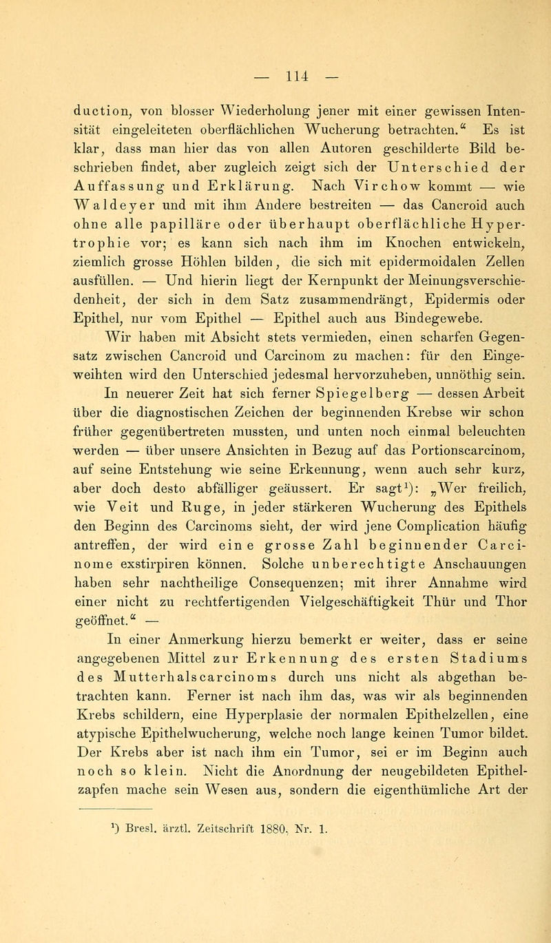 duction, von blosser Wiederholung jener mit einer gewissen Inten- sität eingeleiteten oberflächlichen Wucherung betrachten. Es ist klar, dass man hier das von allen Autoren geschilderte Bild be- schrieben findet, aber zugleich zeigt sich der Unterschied der Auffassung und Erklärung. Nach Virchow kommt — wie Waldeyer und mit ihm Andere bestreiten — das Cancroid auch ohne alle papilläre oder überhaupt oberflächliche Hyper- trophie vor; es kann sich nach ihm im Knochen entwickeln, ziemlich grosse Höhlen bilden, die sich mit epidermoidalen Zellen ausfüllen. — Und hierin liegt der Kernpunkt der Meinungsverschie- denheit, der sich in dem Satz zusammendrängt, Epidermis oder Epithel, nur vom Epithel — Epithel auch aus Bindegewebe. Wir haben mit Absicht stets vermieden, einen scharfen Gegen- satz zwischen Cancroid und Carcinom zu machen: für den Einge- weihten wird den Unterschied jedesmal hervorzuheben, unnöthig sein. In neuerer Zeit hat sich ferner Spiegelberg —dessen Arbeit über die diagnostischen Zeichen der beginnenden Krebse wir schon früher gegenübertreten mussten, und unten noch einmal beleuchten werden — über unsere Ansichten in Bezug auf das Portionscarcinom, auf seine Entstehung wie seine Erkennung, wenn auch sehr kurz, aber doch desto abfälliger geäussert. Er sagt1): „Wer freilich, wie Veit und Rüge, in jeder stärkeren Wucherung des Epithels den Beginn des Carcinoms sieht, der wird jene Complication häufig antreffen, der wird eine grosse Zahl beginnender Carci- nom e exstirpiren können. Solche unberechtigte Anschauungen haben sehr nachtheilige Consequenzen; mit ihrer Annahme wird einer nicht zu rechtfertigenden Vielgeschäftigkeit Thür und Thor geöffnet. — In einer Anmerkung hierzu bemerkt er weiter, dass er seine angegebenen Mittel zur Erkennung des ersten Stadiums des Mutterhals carcinoms durch uns nicht als abgethan be- trachten kann. Ferner ist nach ihm das, was wir als beginnenden Krebs schildern, eine Hyperplasie der normalen Epithelzellen, eine atypische Epithelwucherung, welche noch lange keinen Tumor bildet. Der Krebs aber ist nach ihm ein Tumor, sei er im Beginn auch noch so klein. Nicht die Anordnung der neugebildeten Epithel- zapfen mache sein Wesen aus, sondern die eigenthümliche Art der J) Bresl. ärztl. Zeitschrift 1880, Nr. 1.