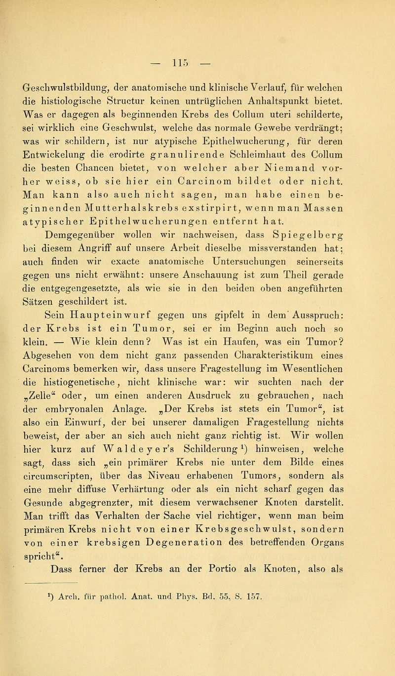 Geschwulstbildung, der anatomische und klinische Verlauf, für welchen die histologische Structur keinen untrüglichen Anhaltspunkt bietet. Was er dagegen als beginnenden Krebs des Collum uteri schilderte, sei wirklich eine Geschwulst, welche das normale Gewebe verdrängt; was wir schildern, ist nur atypische Epithelwucherung, für deren Entwickelung die erodirte granulirende Schleimhaut des Collum die besten Chancen bietet, von welcher aber Niemand vor- her weiss, ob sie hier ein Carcinom bildet oder nicht. Man kann also auch nicht sagen, man habe einen be- ginnenden Mutterhalskrebs exstirpirt, wenn man Massen atypischer Epithelwucherungen entfernt hat. Demgegenüber wollen wir nachweisen, dass Spiegelberg bei diesem Angriff auf unsere Arbeit dieselbe missverstanden hat; auch finden wir exacte anatomische Untersuchungen seinerseits gegen uns nicht erwähnt: unsere Anschauung ist zum Theil gerade die entgegengesetzte, als wie sie in den beiden oben angeführten Sätzen geschildert ist. Sein Haupteinwurf gegen uns gipfelt in dem'Ausspruch: der Krebs ist ein Tumor, sei er im Beginn auch noch so klein. — Wie klein denn? Was ist ein Haufen, was ein Tumor? Abgesehen von dem nicht ganz passenden Charakteristikum eines Carcinoms bemerken wir, dass unsere Fragestellung im Wesentlichen die histiogenetische, nicht klinische war: wir suchten nach der „Zelle oder, um einen anderen Ausdruck zu gebrauchen, nach der embryonalen Anlage. „Der Krebs ist stets ein Tumor, ist also ein Einwurf, der bei unserer damaligen Fragestellung nichts beweist, der aber an sich auch nicht ganz richtig ist. Wir wollen hier kurz auf W a 1 d e y e r's Schilderung l) hinweisen, welche sagt, dass sich „ein primärer Krebs nie unter dem Bilde eines circumscripten, über das Niveau erhabenen Tumors, sondern als eine mehr diffuse Verhärtung oder als ein nicht scharf gegen das Gesunde abgegrenzter, mit diesem verwachsener Knoten darstellt. Man trifft das Verhalten der Sache viel richtiger, wenn man beim primären Krebs nicht von einer Krebsgeschwulst, sondern von einer krebsigen Degeneration des betreffenden Organs spricht. Dass ferner der Krebs an der Portio als Knoten, also als *) Arch. für pathol. Anat. und Phys. Bd. 55, S. 157.