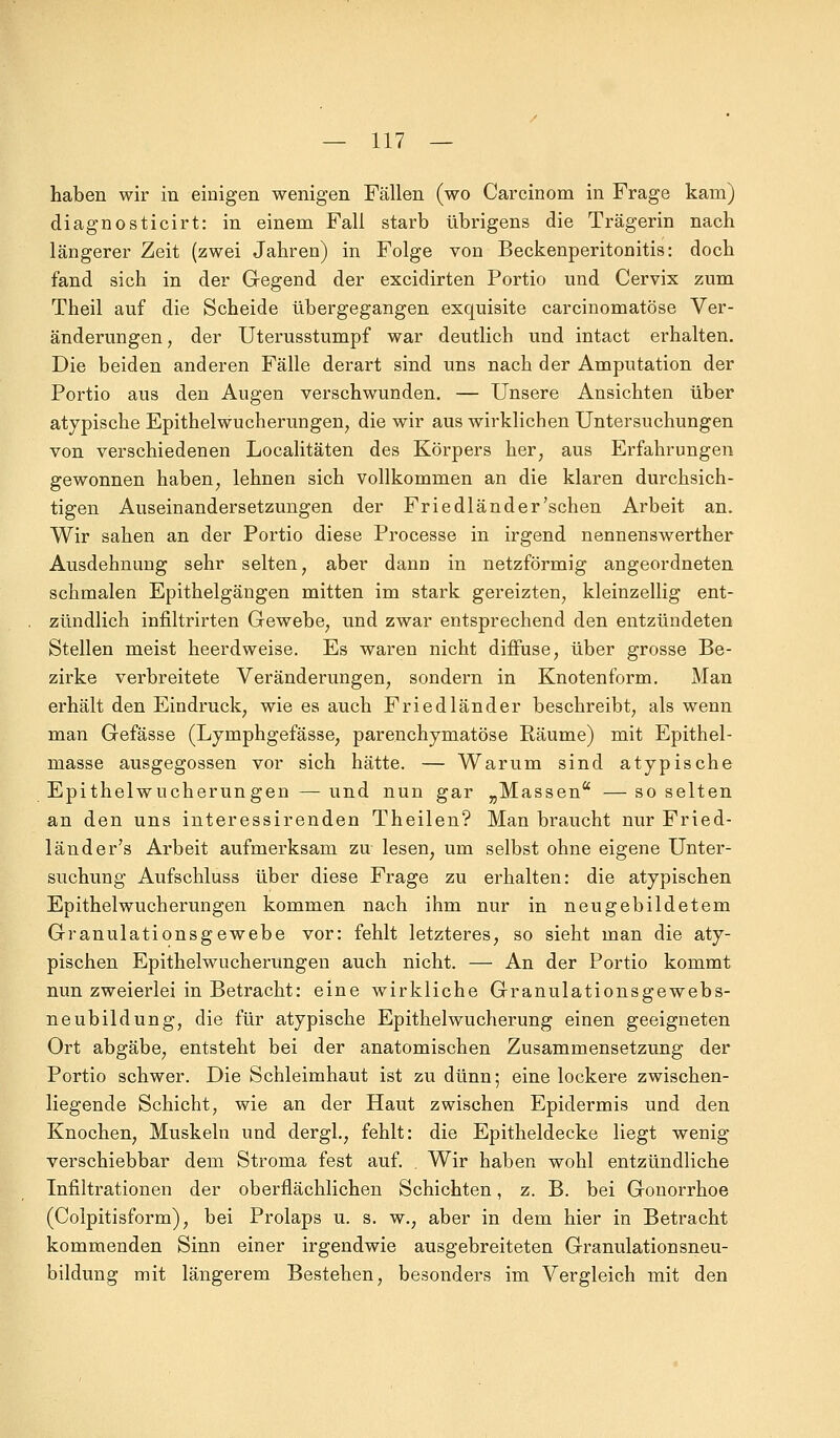 haben wir in einigen wenigen Fällen (wo Carcinom in Frage kam) diagnosticirt: in einem Fall starb übrigens die Trägerin nach längerer Zeit (zwei Jahren) in Folge von Beckenperitonitis: doch fand sich in der Gegend der excidirten Portio und Cervix zum Theil auf die Scheide übergegangen exquisite carcinomatöse Ver- änderungen , der Uterusstumpf war deutlich und intact erhalten. Die beiden anderen Fälle derart sind uns nach der Amputation der Portio aus den Augen verschwunden. — Unsere Ansichten über atypische Epithel Wucherungen, die wir aus wirklichen Untersuchungen von verschiedenen Localitäten des Körpers her, aus Erfahrungen gewonnen haben, lehnen sich vollkommen an die klaren durchsich- tigen Auseinandersetzungen der Friedländer'sehen Arbeit an. Wir sahen an der Portio diese Processe in irgend nennenswerther Ausdehnung sehr selten, aber dann in netzförmig angeordneten schmalen Epithelgängen mitten im stark gereizten, kleinzellig ent- zündlich infiltrirten Gewebe, und zwar entsprechend den entzündeten Stellen meist heerdweise. Es waren nicht diffuse, über grosse Be- zirke verbreitete Veränderungen, sondern in Knotenform. Man erhält den Eindruck, wie es auch Friedländer beschreibt, als wenn man Gefässe (Lymphgefässe, parenchymatöse Räume) mit Epithel- masse ausgegossen vor sich hätte. — Warum sind atypische Epithelwucherungen — und nun gar „Massen —so selten an den uns interessirenden Theilen? Man braucht nur Fried- lände r's Arbeit aufmerksam zu lesen, um selbst ohne eigene Unter- suchung Aufschluss über diese Frage zu erhalten: die atypischen Epithelwucherungen kommen nach ihm nur in neugebildetem Granulationsgewebe vor: fehlt letzteres, so sieht man die aty- pischen Epithelwucherungen auch nicht. — An der Portio kommt nun zweierlei in Betracht: eine wirkliche Granulationsgewebs- neubildung, die für atypische Epithelwucherung einen geeigneten Ort abgäbe, entsteht bei der anatomischen Zusammensetzung der Portio schwer. Die Schleimhaut ist zu dünn; eine lockere zwischen- liegende Schicht, wie an der Haut zwischen Epidermis und den Knochen, Muskeln und dergl., fehlt: die Epitheldecke liegt wenig verschiebbar dem Stroma fest auf. . Wir haben wohl entzündliche Infiltrationen der oberflächlichen Schichten, z. B. bei Gonorrhoe (Colpitisform), bei Prolaps u. s. w., aber in dem hier in Betracht kommenden Sinn einer irgendwie ausgebreiteten Granulationsneu- bildung mit längerem Bestehen, besonders im Vergleich mit den